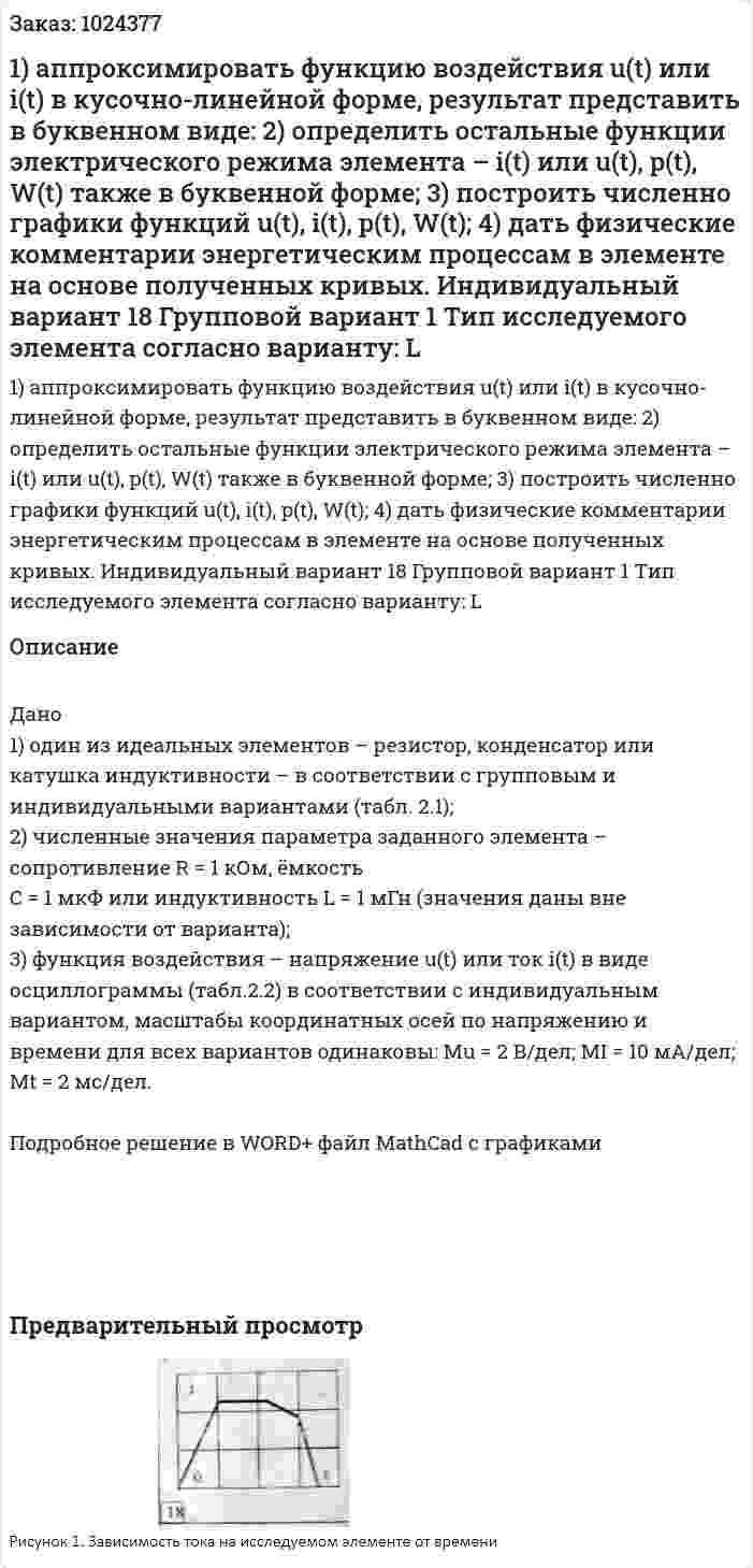 1) аппроксимировать функцию воздействия u(t) или i(t) в кусочно-линейной форме, результат представить в буквенном виде: 2) определить остальные функции электрического режима элемента – i(t) или u(t), p(t), W(t) также в буквенной форме; 3) построить численно графики функций u(t), i(t), p(t), W(t); 4) дать физические комментарии энергетическим процессам в элементе на основе полученных кривых. Индивидуальный вариант 18  Групповой вариант 1 Тип исследуемого элемента согласно варианту: L 