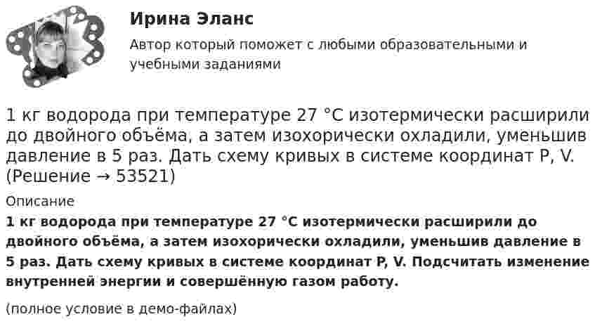     
            Описание
            1 кг водорода при температуре 27 °C изотермически расширили до двойного объёма, а затем изохорически охладили, уменьшив давление в 5 раз. Дать схему кривых в системе координат P, V. Подсчитать изменение внутренней энергии и совершённую газом работу.(полное условие в демо-файлах)  
            
            
            1. Калькулирование – это процедура, связанная с определением: А. себестоимости готовой продукции Б. стоимости объектов учета В. первоначальной стоимости ОС и НМА Г. фактической стоимости запасов1 кг водорода при температуре 27 °C изотермически расширили до двойного объёма, а затем изохорически охладили, уменьшив давление в 5 раз. Дать схему кривых в системе координат P, V. 1 кг воздуха совершает цикл, состоящий из двух изохор и двух изобар. Начальный объем газа 80 дм3 , давление меняется от 1,2 до 1,4 МПа. Температура t3=150 0C . Определить КПД цикла.1) Клиент поместил в банк 100 тыс. руб. под простую процентную ставку 11% годовых. Какая сумма будет на его счете через а) 7 месяцев; б) три года; в) 4 года 3 месяца?1.	К линейчатым поверхностям НЕ относится... Выберите один ответ:  a.Тор b.Цилиндр c.Конус d.Гиперболический параболоид1 кмоль гелия, изобарически расширяясь, увеличил свой объём в 4 раза. Найти изменения энтропии при этом расширении.  Ответ: DS = 28,8 кДж/К1 кмоль двухатомного газа совершает цикл, состоящий из двух изохор и двух изобар. Начальное состояние газа характеризуется параметрами P1=12 кПа, V1=2 л. Максимальное давление за цикл Pmax=20 кПа, максимальный объем за цикл Vmax=3 л. Определить КПД 1. Какой тип исследования и почему был наиболее эффективен для следующих ситуаций: а) фирма, выпускающая заменитель сахара, хотела бы выявить степень влияния на объем продаж людей физически нормальных;. 21. Какой тип исследования и почему был наиболее эффективен для следующих ситуаций: а) фирма, выпускающая заменитель сахара, хотела бы выявить степень влияния на объем продаж людей физически нормальных;. 31. Какой тип исследования и почему был наиболее эффективен для следующих ситуаций: а) фирма, выпускающая заменитель сахара, хотела бы выявить степень влияния на объем продаж людей физически нормальных;. 41. Какой является формула (pÉ q) ↔ r? Тождественно-истинной, тожде-ственно-ложной или выполнимой? (pÉ q)↔ r 2. Дайте полную характеристику суждениям, классифицируйте их и изобразите отношение между терминами суждения с помощью кругов Эйле-ра.1. Какой является формула (p↔s)ÙsÉp? Тождественно-истинной, тож-дественно-ложной или выполнимой? 2. Средствами таблично построенной логики высказываний установите, является ли правильным следующее рассуждение: «Если капиталовложения останутся постоянными, то возрастут прави-тельственные расходы или возникнет безработица. Если прави¬тельственные расходы не возрастут, то налоги будут снижены.1. Какой является формула? Тождественно-истинной, тождественно-ложной или выполнимой? 2. Можно ли получить приведенные высказывания, как результаты умозаключений, посредством полной индукции? Если да, по почему? Если нет, то почему?1. Какой является формула? Тождественно-истинной, тождественно-ложной или выполнимой. 2. Укажите, требования каких формально-логических законов выражены в приведенных примерах и в каких они нарушены: