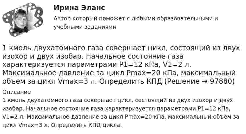      
            Описание
            1 кмоль двухатомного газа совершает цикл, состоящий из двух изохор и двух изобар. Начальное состояние газа характеризуется параметрами P1=12 кПа, V1=2 л. Максимальное давление за цикл Pmax=20 кПа, максимальный объем за цикл Vmax=3 л. Определить КПД цикла.   
            
            
            1 кмоль гелия, изобарически расширяясь, увеличил свой объём в 4 раза. Найти изменения энтропии при этом расширении.  Ответ: DS = 28,8 кДж/К1 кмоль двухатомного газа совершает цикл, состоящий из двух изохор и двух изобар. Начальное состояние газа характеризуется параметрами P1=12 кПа, V1=2 л. Максимальное давление за цикл Pmax=20 кПа, максимальный объем за цикл Vmax=3 л. Определить КПД 1 кмоль кислорода изотермически расширился от объёма 1 м3 до 5 м3. Процесс происходил при температуре 27 °C. Вычислите количество поглощённого тепла.1 кмоль многоатомного газа нагревается на 100 °C в условиях свободного расширения. Найти количество теплоты, сообщённое газу, изменение его внутренней энергии, работу расширения.1 кмоль одноатомного идеального газа расширяется при нагревании, как показано на рисунке.             Давление газа в точке 1, выраженное в МПа, равно1 кмоль одноатомного идеального газа расширяется при нагревании, как показано на рисунке.  Давление газа в точке 1, выраженное в МПа, равно1. Кольцо радиуса 10 см равномерно заряжена зарядом 0,10 нКл. Найти напряженность электрического поля в центре кольца. 1. Положительный заряд q = 1Кл равномерно распределен по тонкому кольцу радиусом R = 0,1м. Какую работу А надо совершить, чтобы переместить точечный заряд = 1,5 Кл в бесконечность из точки, находящейся на оси кольца на расстоянии x = 0,2 м от центра.1. Какой является формула? Тождественно-истинной, тождественно-ложной или выполнимой? 2. Можно ли получить приведенные высказывания, как результаты умозаключений, посредством полной индукции? Если да, по почему? Если нет, то почему?1. Какой является формула? Тождественно-истинной, тождественно-ложной или выполнимой. 2. Укажите, требования каких формально-логических законов выражены в приведенных примерах и в каких они нарушены:1.	Какую проецирующую плоскость НЕ описывает начертательная геометрия? Выберите один ответ:  a.Фронтально-проецирующая плоскость b.Профильно-проецирующая плоскость c.Горизонтально-проецирующая плоскость d.Параллельно-проецирующая плоскость1. Калькулирование – это процедура, связанная с определением: А. себестоимости готовой продукции Б. стоимости объектов учета В. первоначальной стоимости ОС и НМА Г. фактической стоимости запасов1 кг водорода при температуре 27 °C изотермически расширили до двойного объёма, а затем изохорически охладили, уменьшив давление в 5 раз. Дать схему кривых в системе координат P, V. 1 кг воздуха совершает цикл, состоящий из двух изохор и двух изобар. Начальный объем газа 80 дм3 , давление меняется от 1,2 до 1,4 МПа. Температура t3=150 0C . Определить КПД цикла.1) Клиент поместил в банк 100 тыс. руб. под простую процентную ставку 11% годовых. Какая сумма будет на его счете через а) 7 месяцев; б) три года; в) 4 года 3 месяца?