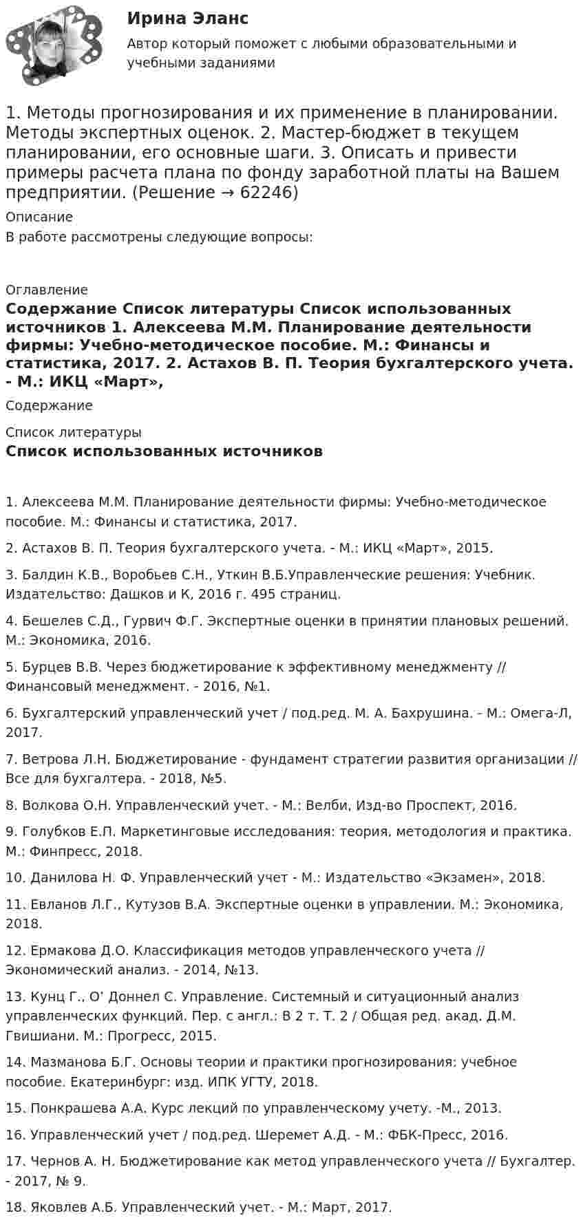      
            Описание
            В работе рассмотрены следующие вопросы: 
            Оглавление
            Содержание 
            Список литературы
            Список использованных источников	1.                Алексеева М.М. Планирование деятельности фирмы: Учебно-методическое пособие. М.: Финансы и статистика, 2017.	2.                Астахов В. П. Теория бухгалтерского учета. - М.: ИКЦ «Март», 2015.	3.                Балдин К.В., Воробьев С.Н., Уткин В.Б.Управленческие решения: Учебник. Издательство: Дашков и К, 2016 г. 495 страниц.	4.                Бешелев С.Д., Гурвич Ф.Г. Экспертные оценки в принятии плановых решений. М.: Экономика, 2016.	5.                Бурцев В.В. Через бюджетирование к эффективному менеджменту // Финансовый менеджмент. - 2016, №1.	6.                Бухгалтерский управленческий учет / под.ред. М. А. Бахрушина. - М.: Омега-Л, 2017.	7.                Ветрова Л.Н. Бюджетирование - фундамент стратегии развития организации // Все для бухгалтера. - 2018, №5.	8.                Волкова О.Н. Управленческий учет. - М.: Велби, Изд-во Проспект, 2016.	9.                Голубков Е.П. Маркетинговые исследования: теория, методология и практика. М.: Финпресс, 2018.	10.           Данилова Н. Ф. Управленческий учет - М.: Издательство «Экзамен», 2018.	11.           Евланов Л.Г., Кутузов В.А. Экспертные оценки в управлении. М.: Экономика, 2018.	12.           Ермакова Д.О. Классификация методов управленческого учета // Экономический анализ. - 2014, №13.	13.           Кунц Г., О’ Доннел С. Управление. Системный и ситуационный анализ управленческих функций. Пер. с англ.: В 2 т. Т. 2 / Общая ред. акад. Д.М. Гвишиани. М.: Прогресс, 2015.	14.           Мазманова Б.Г. Основы теории и практики прогнозирования: учебное пособие. Екатеринбург: изд. ИПК УГТУ, 2018.  	15.           Понкрашева А.А. Курс лекций по управленческому учету. -М., 2013.	16.           Управленческий учет / под.ред. Шеремет А.Д. - М.: ФБК-Пресс, 2016.	17.           Чернов А. Н. Бюджетирование как метод управленческого учета // Бухгалтер. - 2017, № 9.	18.           Яковлев А.Б. Управленческий учет. - М.: Март, 2017. 
            
            
            1. Методы детерминированного и стохастического факторного анализа. 2. Задача №1. Составить аддитивную модель по приведенным данным. Остаток расходов будущих периодов в балансе предыдущего года на начало равен 108 тыс. руб., на конец года – 200 тыс. руб.1. Методы прогнозирования и их применение в планировании. Методы экспертных оценок.  2. Мастер-бюджет в текущем планировании, его основные шаги.  3. Описать и привести примеры расчета плана по фонду заработной платы на Вашем предприятии.1. Мировоззрение: сущность, структура, функции. 2. Мифология и религия – первые исторические типы мировоззренческого постижения мира. 3. Понятие философии. Специфика философского знания, его разделы. Функции философии. Философия и наука.1)Многие считают, что гордится своей национальностью – все равно, что гордится тем, что у тебя два глаза или две ноги. А вот Американцы очень гордятся тем, что они Американцы. Может быть, у нас вообще нет чувства национального достоинства? Может быть, оно нам и не нужно?1. Могут ли накладные расходы быть прямыми? а) да; б) нет 2. При повышении цен на реализуемую продукцию доля постоянных затрат в составе выручки от реализации:1 Может ли быть рассмотрен совместно с основным встречный иск в следующих случаях: 1 ЗАО «Аматор», г. Ставрополь, обратилось в Арбитражный суд Ставропольского края с иском к ООО «Агро-Инстэк», г. Ставрополь, и к ООО «Сиана» о расторжении договора о совместной деятельности, определении доли и выплате стоимости этой доли. ООО «Агро-Инстэк» обратилось в Арбитражный суд Ставропольского края со встречным иском1 моль азота изотермически расширяется при T = 300 К. При этом газ поглощает Q = 1740 Дж теплоты. Во сколько раз увеличивается объём газа?1.	Линией наибольшего уклона данной плоскости к плоскости проекций является линия Выберите один ответ:  a.параллельная линии уровня b.произвольная c.перпендикулярная линии уровня данной плоскости d.перпендикулярная плоскости1.	Личное страхование, его назначение и виды.  2.	Виды страхования жизни.  3.	Принципы и организация страхования от несчастных случаев.   4.	Страхование граждан, выезжающих за рубеж.1 м3 водорода при 273 К находится в цилиндрическом сосуде, закрытом сверху скользящим невесомым поршнем. Атмосферное давление 0,96 ·105 Па. Определить какое количество теплоты потребуется для нагревания водорода до температуры 573К?1. Материальная точка начинает двигаться из начала координат в момент времени t0 = 0 с нулевой начальной скоростью и ускорением, изменяющимся со временем по закону a = i b + j kt,1) Методика расчета напряженного состояния труб при погрузочно-разгрузочных работах; 2) Методика расчета определения количества транспортных средств; 3) Методика расчета напряженного состояния при укладке трубопровода с заводской изоляцией;1.Методические указания к теоретическому заданию. В контрольной работе по данной теме студенты должны раскрыть характерные черты русской культуры 18 века. В качестве точки отсчета нужно взять средневековую русскую культуру и показать, что нового и особенного появилось в культуре 18 века и почему. Для этого по ходу написания контрольной работы необходимо ответить на следующие вопросы:1. Методологическая схема проведения маркетингового рыночного исследования 3 2. Действия маркетолога на каждом этапе проведения маркетингового исследования 4 3. Должностная инструкция начальника отдела маркетинга 8