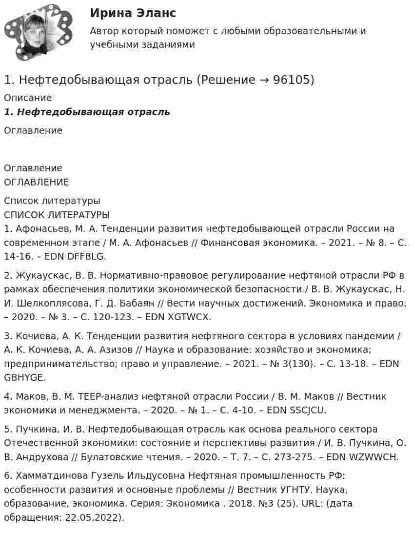      
            Описание
            1.      Нефтедобывающая отрасльОглавление 
            Оглавление
            ОГЛАВЛЕНИЕ 
            Список литературы
            СПИСОК ЛИТЕРАТУРЫ	1.          Афонасьев, М. А. Тенденции развития нефтедобывающей отрасли России на современном этапе / М. А. Афонасьев // Финансовая экономика. – 2021. – № 8. – С. 14-16. – EDN DFFBLG.	2.          Жукаускас, В. В. Нормативно-правовое регулирование нефтяной отрасли РФ в рамках обеспечения политики экономической безопасности / В. В. Жукаускас, Н. И. Шелкоплясова, Г. Д. Бабаян // Вести научных достижений. Экономика и право. – 2020. – № 3. – С. 120-123. – EDN XGTWCX.	3.          Кочиева, А. К. Тенденции развития нефтяного сектора в условиях пандемии / А. К. Кочиева, А. А. Азизов // Наука и образование: хозяйство и экономика; предпринимательство; право и управление. – 2021. – № 3(130). – С. 13-18. – EDN GBHYGE.	4.          Маков, В. М. TEEP-анализ нефтяной отрасли России / В. М. Маков // Вестник экономики и менеджмента. – 2020. – № 1. – С. 4-10. – EDN SSCJCU.	5.          Пучкина, И. В. Нефтедобывающая отрасль как основа реального сектора Отечественной экономики: состояние и перспективы развития / И. В. Пучкина, О. В. Андрухова // Булатовские чтения. – 2020. – Т. 7. – С. 273-275. – EDN WZWWCH.	6.          Хамматдинова Гузель Ильдусовна Нефтяная промышленность РФ: особенности развития и основные проблемы // Вестник УГНТУ. Наука, образование, экономика. Серия: Экономика . 2018. №3 (25). URL:  (дата обращения: 22.05.2022). 
            
            
            1. Неопределённые интегралы 1-10. Найдите неопределённые интегралы. В п.п. б) и в) результаты проверьте дифференцированием. 8 а) ; б) ; в) ; г) . 2. Геометрические приложения интегрального исчисления1.	Нефтедобывающая отрасль1 ноября 2015 года аптеку «Виста»  оповестили о предстоящей плановой проверке, которая состоится через 3 дня. 1. Образует ли линейное пространство заданное множество, в котором определены сумма любых двух векторов a ⃗ иb ⃗и произведение любого a ⃗ элемента на любое число α R?1. Образуйте три формы глагола: Begleiten, lernen, korrigieren, widersprechen, anziehen. 2. Образуйте предложение в PRÄSENS, Präteritum, Perfekt, Plusquamperfekt, Futur.:1.	Объясните отличие понятий «компетентность» и «компетенция»; отличие знаниевого и компетентностного подходов к построению педагогического процесса.1. Ознакомиться с темами 1.1–1.5, в которых рассмотрены виды языковых норм литературного языка (акцентологические, орфоэпические, лексико-фразеологические, морфологические и синтаксические) и основные нарушения коммуникативных качеств речи. В задании проверяется умение определять нарушения языковых норм и коммуникативных качеств в речи:1.На предприятии работает 1000 работников. Показатели травматизма за год составили: коэффициент частоты КЧ=5; коэффициент тяжести КТ=30. Каков прямой ущерб экономики предприятия – оплата больничных листов нетрудоспособности, если средний заработок в день 500 руб?1. На примере задач транспортной системы большого города ответьте на следующие вопросы: - какие данные, подходящие под определение big data, фиксируются/могут фиксироваться в исследуемой предметной области;1. На примере натрия и его соли поясните, какие свойства характерны для атомов и ионов металлов, окислительные или восстановительные. Ответ сопроводите уравнениями реакций. К каждому уравнению реакции составьте электронный баланс.  1. Национальный характер и ментальность, их роль в жизнедеятельности людей и этносов 2. Национально-психологические особенности американцев1. Начертить структурную схему N – канальной аналоговой системы передачи с ЧРК с однополосной АМ. 2. Рассчитайте границы нижних и верхних боковых полос на выходах индивидуальных модуляторов каждого из каналов.1. Необходимо заполнить таблицу по этапам эволюции экономической мысли (перечислить, в хронологическом порядке экономические школы и направления, с указанием основных представителей по каждому направлению, основные труды представителей).1. Необходимо подсчитать количество статей в названных законах, учитывая внесенные с 2004 года изменения. 2. В федеральных законах выбрать полномочия субъекта РФ по регулированию государственной гражданской службы субъекта РФ (как правило, используются словосочетания – «урегулирован нормативным правовым актом субъекта РФ», «регулируется законом субъекта РФ», «определяется законом или иным нормативным правовым актом субъекта РФ»). 3. Анализируя текст закона субъекта РФ, оценить степень реализации полномочий субъектов РФ по регулированию