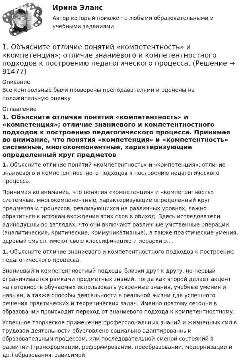     
            Описание
            Все контрольные были проверены преподавателями и оценены на положительную оценку 
            Оглавление
            1.    Объясните отличие понятий «компетентность» и «компетенция»; отличие знаниевого и компетентностного подходов к построению педагогического процесса. Принимая во внимание, что понятия «компетенция» и «компетентность» системные, многокомпонентные, характеризующие определенный круг предметов и про­цессов, реализующихся на различных уровнях, важно обратиться к истокам вхождения этих слов в обиход. Здесь исследователи единодушны во взглядах, что они включают различные умственные операции (аналити­ческие, критические, коммуникативные), а также прак­тические умения, здравый смысл, имеют свою класси­фикацию и иерархию....1.    Объясните отличие знаниевого и компетентностного подходов к построению педагогического процесса.     Знаниевый и компетентностный подходы близки друг к другу, но первый ограничивается рамками предметных знаний, тогда как второй делает акцент на готовность обучаемых использовать усвоенные знания, учебные умения и навыки, а также способы деятельности в реальной жизни для успешного решения практических и теоретических задач. Именно поэтому сегодня в образовании происходит переход от знаниевого подхода к компетентностному.Успешное творческое применение профессиональных знаний и жизненных сил в трудовой деятельности обусловлено социально адаптированным образовательным процессом, или последовательной сменой состояний в развитии (трансформации, реформировании, преобразовании, модернизации и др.) образования, зависимой   
            
            
            1. Образуйте три формы глагола: Begleiten, lernen, korrigieren, widersprechen, anziehen. 2. Образуйте предложение в PRÄSENS, Präteritum, Perfekt, Plusquamperfekt, Futur.:1.	Объясните отличие понятий «компетентность» и «компетенция»; отличие знаниевого и компетентностного подходов к построению педагогического процесса.1. Ознакомиться с темами 1.1–1.5, в которых рассмотрены виды языковых норм литературного языка (акцентологические, орфоэпические, лексико-фразеологические, морфологические и синтаксические) и основные нарушения коммуникативных качеств речи. В задании проверяется умение определять нарушения языковых норм и коммуникативных качеств в речи:1. Олигополия и поведение олигополиста на рынке 2. 2.	Рассчитайте постоянные (FC), переменные (VC), предельные (MC), средние общие (ATC), средние постоянные (AFC) и средние переменные издержки (AVC). Микроэкономика (4.6 - Э.1.22) СИБУПК1. Операции над матрицами 1-10. Даны матрицы A и B. Найдите те произведения A•B и B•A, которые сущест-вуют. 7 A = , B = . 2. Системы линейных уравнений 11-20. Решите систему линейных уравнений тремя способами: а) методом Крамера; б) методом Гаусса;1.Описание деятельности объекта исследования 2.Выделить бизнес-процессы, определить риски по процессам, причины, виды влияния. 3.Экспертным методом оценить вероятност1. Описать некую свою собственную проблему, жалобу. Будьте внимательны к тому, чтобы это была реальная проблема, но настолько значительная, насколько Вы готовы поделиться. Заботьтесь о своих границах, выбирайте учебную задачу, которую Вы сможете обсуждать.1. Начертить структурную схему N – канальной аналоговой системы передачи с ЧРК с однополосной АМ. 2. Рассчитайте границы нижних и верхних боковых полос на выходах индивидуальных модуляторов каждого из каналов.1. Необходимо заполнить таблицу по этапам эволюции экономической мысли (перечислить, в хронологическом порядке экономические школы и направления, с указанием основных представителей по каждому направлению, основные труды представителей).1. Необходимо подсчитать количество статей в названных законах, учитывая внесенные с 2004 года изменения. 2. В федеральных законах выбрать полномочия субъекта РФ по регулированию государственной гражданской службы субъекта РФ (как правило, используются словосочетания – «урегулирован нормативным правовым актом субъекта РФ», «регулируется законом субъекта РФ», «определяется законом или иным нормативным правовым актом субъекта РФ»). 3. Анализируя текст закона субъекта РФ, оценить степень реализации полномочий субъектов РФ по регулированию1. Неопределённые интегралы 1-10. Найдите неопределённые интегралы. В п.п. б) и в) результаты проверьте дифференцированием. 7 а) ; б) ; в) ; г) . 2. Геометрические приложения интегрального исчисления1. Неопределённые интегралы 1-10. Найдите неопределённые интегралы. В п.п. б) и в) результаты проверьте дифференцированием. 8 а) ; б) ; в) ; г) . 2. Геометрические приложения интегрального исчисления1.	Нефтедобывающая отрасль1 ноября 2015 года аптеку «Виста»  оповестили о предстоящей плановой проверке, которая состоится через 3 дня. 