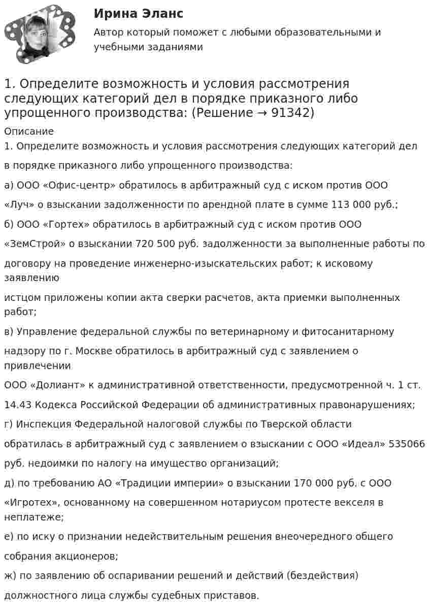      
            Описание
            1. Определите возможность и условия рассмотрения следующих категорий делв порядке приказного либо упрощенного производства:а) ООО «Офис-центр» обратилось в арбитражный суд с иском против ООО«Луч» о взыскании задолженности по арендной плате в сумме 113 000 руб.;б) ООО «Гортех» обратилось в арбитражный суд с иском против ООО«ЗемСтрой» о взыскании 720 500 руб. задолженности за выполненные работы подоговору на проведение инженерно-изыскательских работ; к исковому заявлениюистцом приложены копии акта сверки расчетов, акта приемки выполненных работ;в) Управление федеральной службы по ветеринарному и фитосанитарномунадзору по г. Москве обратилось в арбитражный суд с заявлением о привлеченииООО «Долиант» к административной ответственности, предусмотренной ч. 1 ст.14.43 Кодекса Российской Федерации об административных правонарушениях;г) Инспекция Федеральной налоговой службы по Тверской областиобратилась в арбитражный суд с заявлением о взыскании с ООО «Идеал» 535066руб. недоимки по налогу на имущество организаций;д) по требованию АО «Традиции империи» о взыскании 170 000 руб. с ООО«Игротех», основанному на совершенном нотариусом протесте векселя в неплатеже;е) по иску о признании недействительным решения внеочередного общегособрания акционеров;ж) по заявлению об оспаривании решений и действий (бездействия)должностного лица службы судебных приставов.   
            
            
            1. Определите вид понятия по содержанию: а) оперативный уполномоченный уголовного розыска; б) ветер; в) эпоха Возрождения; г) кража;1. Определите возможность и условия рассмотрения следующих категорий дел  в порядке приказного либо упрощенного производства:1. Определите длину и сопротивление медной проволоки марки МТ диаметром 0,9 мм, если ее масса на катушке составляет 10 кг. 2. Определите, во сколько раз отличается напряжённость электрического поля в хладоне - 113 и в опущенной в него изолирующей перегородке из фторлона - 3, полагая, что в диапазоне частот 50-100 Гц, диэлектрическая проницаемость этих материалов остается неизменной.1. Определите, к какому организационно-правовому документу относятся фрагменты предлагаемых проектов документов (ответ представить в виде: Текст 1 – название документа; Текст 2 – название документа; Текст 3 – название документа):1. Определите количество вещества эквивалента и молярную массу эквивалентов фосфора, кислорода и брома в соединениях PH₃, H₂O, HBr, если масса вещества 3,54 г.1. Определите критическую величину дохода от реализации, размер необходимого дохода от реализации товаров, запас финансовой прочности по торговле потребительского общества. Примите во внимание, что сумма издержек обращения запланирована в размере 1905,6 тыс. р., в том числе постоянных – 1010,0 тыс. р.1. Определите массу йода и объем спирта, необходимые для приготовления 300 г 10%-ного раствора йода (плотность спирта 0,8 г/мл). 27. Составьте по три молекулярных уравнения реакций, которые выражаются ионно-молекулярными уравнениями: а) Mg²⁺ + CO₃²⁻ = MgCO₃; б) H⁺ + OH⁻ = H₂O.1. Ознакомиться с темами 1.1–1.5, в которых рассмотрены виды языковых норм литературного языка (акцентологические, орфоэпические, лексико-фразеологические, морфологические и синтаксические) и основные нарушения коммуникативных качеств речи. В задании проверяется умение определять нарушения языковых норм и коммуникативных качеств в речи:1. Олигополия и поведение олигополиста на рынке 2. 2.	Рассчитайте постоянные (FC), переменные (VC), предельные (MC), средние общие (ATC), средние постоянные (AFC) и средние переменные издержки (AVC). Микроэкономика (4.6 - Э.1.22) СИБУПК1. Операции над матрицами 1-10. Даны матрицы A и B. Найдите те произведения A•B и B•A, которые сущест-вуют. 7 A = , B = . 2. Системы линейных уравнений 11-20. Решите систему линейных уравнений тремя способами: а) методом Крамера; б) методом Гаусса;1.Описание деятельности объекта исследования 2.Выделить бизнес-процессы, определить риски по процессам, причины, виды влияния. 3.Экспертным методом оценить вероятност1. Описать некую свою собственную проблему, жалобу. Будьте внимательны к тому, чтобы это была реальная проблема, но настолько значительная, насколько Вы готовы поделиться. Заботьтесь о своих границах, выбирайте учебную задачу, которую Вы сможете обсуждать.1. Описать цель контрольной работы, объект исследования, предмет исследования. Описание выполняется как словестно, так и графически. 2. Выполнить описание теоретической части контрольной работы (развернуто ответить на основные вопросы). 3. По последним двум цифрам зачетной книжки выбрать вариант и представить исходную для расчетов информацию. Начертить в произвольном масштабе объект исследования.1. Опишите технологию производства основных видов проката. При этом укажите использованные заготовки, приведите схемы получения профилей, приведите характеристику используемого оборудования 3 2. Разработайте процесс изготовления поковки
