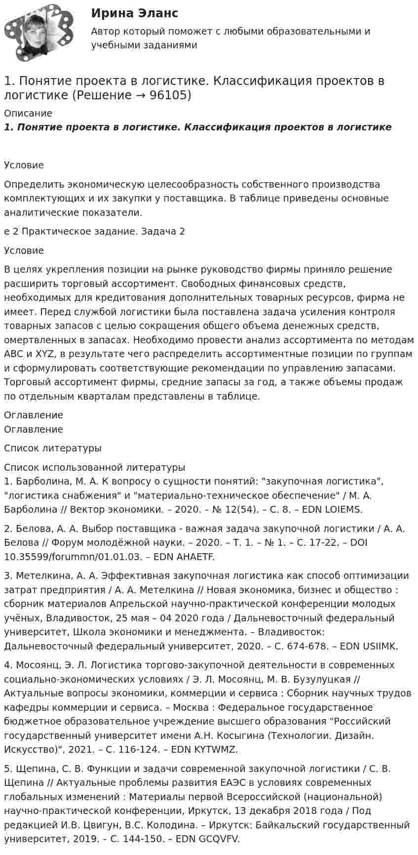      
            Описание
            1.      Понятие проекта в логистике. Классификация проектов в логистике	Условие	Определить экономическую целесообразность собственного производства комплектующих и их закупки у поставщика. В таблице приведены основные аналитические показатели.е 2 Практическое задание. Задача 2	Условие	В целях укрепления позиции на рынке руководство фирмы приняло решение расширить торговый ассортимент. Свободных финансовых средств, необходимых для кредитования дополнительных товарных ресурсов, фирма не имеет. Перед службой логистики была поставлена задача усиления контроля товарных запасов с целью сокращения общего объема денежных средств, омертвленных в запасах. Необходимо провести анализ ассортимента по методам АВС и XYZ, в результате чего распределить ассортиментные позиции по группам и сформулировать соответствующие рекомендации по управлению запасами. Торговый ассортимент фирмы, средние запасы за год, а также объемы продаж по отдельным кварталам представлены в таблице. 
            Оглавление
            Оглавление 
            Список литературы
              	Список использованной литературы	1.         Барболина, М. А. К вопросу о сущности понятий: закупочная логистика, логистика снабжения и материально-техническое обеспечение / М. А. Барболина // Вектор экономики. – 2020. – № 12(54). – С. 8. – EDN LOIEMS.	2.         Белова, А. А. Выбор поставщика - важная задача закупочной логистики / А. А. Белова // Форум молодёжной науки. – 2020. – Т. 1. – № 1. – С. 17-22. – DOI 10.35599/forummn/01.01.03. – EDN AHAETF.	3.         Метелкина, А. А. Эффективная закупочная логистика как способ оптимизации затрат предприятия / А. А. Метелкина // Новая экономика, бизнес и общество : сборник материалов Апрельской научно-практической конференции молодых учёных, Владивосток, 25 мая – 04 2020 года / Дальневосточный федеральный университет, Школа экономики и менеджмента. – Владивосток: Дальневосточный федеральный университет, 2020. – С. 674-678. – EDN USIIMK.	4.         Мосоянц, Э. Л. Логистика торгово-закупочной деятельности в современных социально-экономических условиях / Э. Л. Мосоянц, М. В. Бузулуцкая // Актуальные вопросы экономики, коммерции и сервиса : Сборник научных трудов кафедры коммерции и сервиса. – Москва : Федеральное государственное бюджетное образовательное учреждение высшего образования Российский государственный университет имени А.Н. Косыгина (Технологии. Дизайн. Искусство), 2021. – С. 116-124. – EDN KYTWMZ.	5.         Щепина, С. В. Функции и задачи современной закупочной логистики / С. В. Щепина // Актуальные проблемы развития ЕАЭС в условиях современных глобальных изменений : Материалы первой Всероссийской (национальной) научно-практической конференции, Иркутск, 13 декабря 2018 года / Под редакцией И.В. Цвигун, В.С. Колодина. – Иркутск: Байкальский государственный университет, 2019. – С. 144-150. – EDN GCQVFV. 
            
            
            1. Понятие, предмет и метод гражданского права. 2. Принципы и система гражданского права. 3. Понятие и система гражданского законодательства. Действие гражданского законодательства во времени, пространстве и по кругу лиц.1.	Понятие проекта в логистике. Классификация проектов в логистике1 Порядок составления аудиторского заключения 3 2 Аудит расчетов с подотчетными лицами 7 3 Контроль движения основных средств 12 Список использованных источников 151. «Посоветуйте, как нам быть: муж военный, и мы часто переезжаем. Сын – подросток. Только он привыкнет к новой школе, как мы снова срываемся с места. Он не успевает завести друзей, он очень одинок, и, мне кажется, в последнее время его характер меняется не в лучшую сторону». «Здравствуйте. Ваши переживания относительно сына мне понятны. Но, к сожалению, я не могу проводить консультацию без личного присутствия вашего сына. Вы не могли бы в следующий раз взять его на консультацию вместе в Вами?1. Построение спецификации эконометрической модели Привести постановку задачи построения модели парной линейной регрессии. Выбрать эндогенную переменную. Сделать предположения относительно знаков (положительный или отрицательный) параметров модели.. 21. Построение спецификации эконометрической модели Привести постановку задачи построения модели парной линейной регрессии. Выбрать эндогенную переменную. Сделать предположения относительно знаков (положительный или отрицательный) параметров модели.. 31. Построение спецификации эконометрической модели Привести постановку задачи построения модели парной линейной регрессии. Выбрать эндогенную переменную. Сделать предположения относительно знаков (положительный или отрицательный) параметров модели.. 41. По имеющимся данным составить баланс организации, рассчитать: собственный оборотный капитал, текущие финансовые потребности, излишек или недостаток собственных средств.1) полное сопротивление электрической цепи и его характер; 2) действующие значения токов в ветвях; 3) показания вольтметра и ваттметра; Построить векторную диаграмму токов и топографическую диаграмму напряжений для всей цепи.1.	Положение точки в пространстве определяется Выберите один или несколько ответов:  a.одной проекцией  b.двумя проекциями  c.одной координатой  d.тремя координатами  e.двумя координатами1.Положения предложенные представителями школы научного менеджмента нашедшие свое отражение в современной науке управления в уголовно-исполнительной системе 41. Пользуясь правилом фаз Гиббса, покажите, сколько термодинамических степеней свободы у однокомпонентной системы при температуре плавления. 2. При растворении в воде нитрата серебра и хлорида калия между этими веществами протекает реакция1. Понятие и значение планирования работы в органах внутренних дел и их подразделениях. Система планирования и виды планов 3 2. Составьте аналитическую справку о работе подразделения по делам несовершеннолетних по итогам работы за квартал. 4 Список используемой литературы 41. Понятие и система принципов валютного права. Приоритет экономических мер в реализации государственной политики в области валютного регулирования. 2. Федеральная налоговая служба РФ приняла нормативный акт, согласно которого резиденты были обязаны уплачивать ряд налогово в иностранной валюте. Вопрос: Правомерен ли указанный н