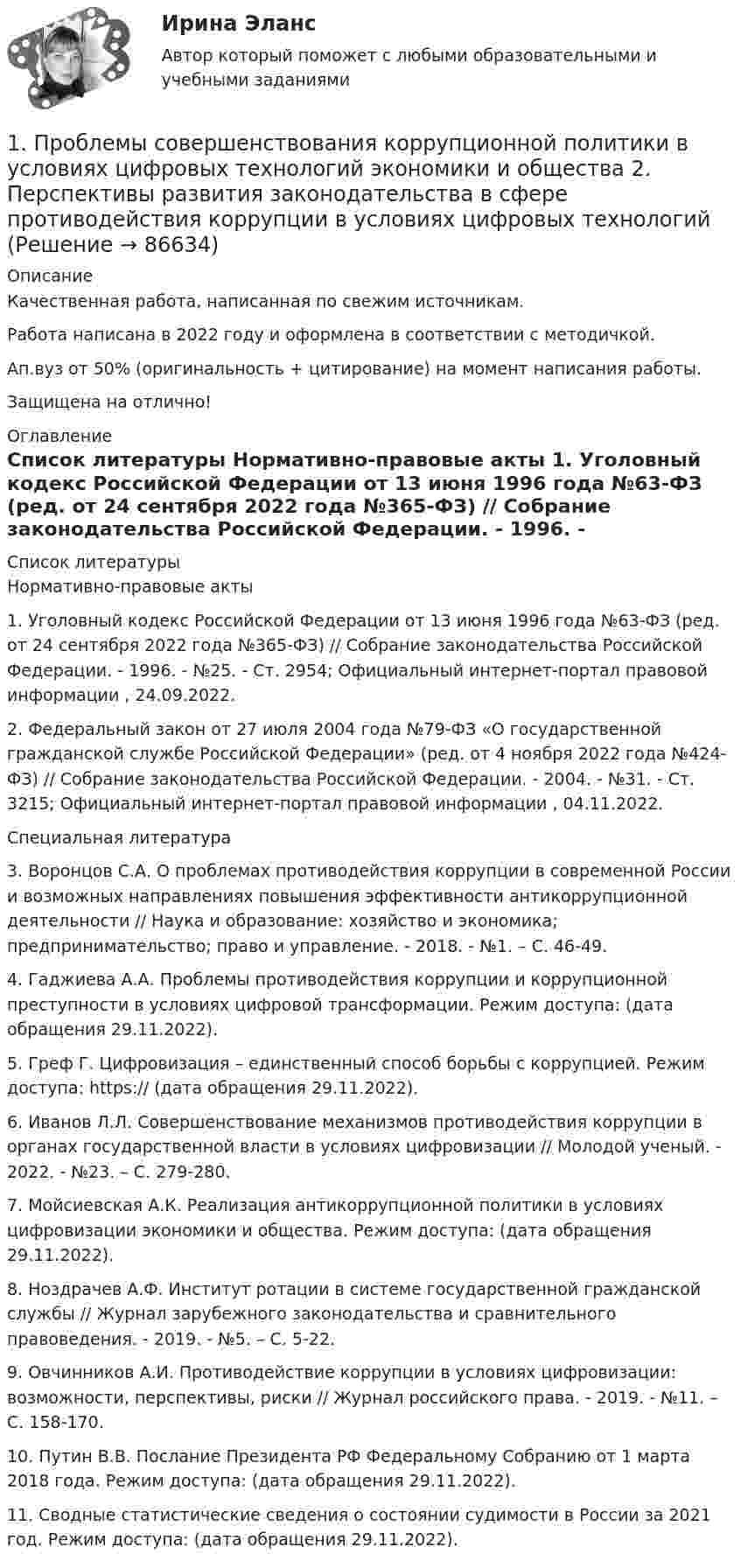      
            Описание
            Качественная работа, написанная по свежим источникам.Работа написана в 2022 году и оформлена в соответствии с методичкой.Ап.вуз от 50% (оригинальность + цитирование) на момент написания работы.Защищена на отлично! 
            Оглавление
              
            Список литературы
            	Нормативно-правовые акты 	1.        Уголовный кодекс Российской Федерации от 13 июня 1996 года №63-ФЗ (ред. от 24 сентября 2022 года №365-ФЗ) // Собрание законодательства Российской Федерации. - 1996. - №25. - Ст. 2954; Официальный интернет-портал правовой информации , 24.09.2022.	2.        Федеральный закон от 27 июля 2004 года №79-ФЗ «О государственной гражданской службе Российской Федерации» (ред. от 4 ноября 2022 года №424-ФЗ) // Собрание законодательства Российской Федерации. - 2004. - №31. - Ст. 3215; Официальный интернет-портал правовой информации , 04.11.2022.  	Специальная литература 	3.        Воронцов С.А. О проблемах противодействия коррупции в современной России и возможных направлениях повышения эффективности антикоррупционной деятельности // Наука и образование: хозяйство и экономика; предпринимательство; право и управление. - 2018. - №1. – С. 46-49.	4.        Гаджиева А.А. Проблемы противодействия коррупции и коррупционной преступности в условиях цифровой трансформации. Режим доступа:  (дата обращения 29.11.2022).	5.        Греф Г. Цифровизация – единственный способ борьбы с коррупцией. Режим доступа: https://  (дата обращения 29.11.2022).	6.        Иванов Л.Л. Совершенствование механизмов противодействия коррупции в органах государственной власти в условиях цифровизации // Молодой ученый. - 2022. - №23. – С. 279-280.	7.        Мойсиевская А.К. Реализация антикоррупционной политики в условиях цифровизации экономики и общества. Режим доступа:  (дата обращения 29.11.2022).	8.        Ноздрачев А.Ф. Институт ротации в системе государственной гражданской службы // Журнал зарубежного законодательства и сравнительного правоведения. - 2019. - №5. – С. 5-22.	9.        Овчинников А.И. Противодействие коррупции в условиях цифровизации: возможности, перспективы, риски // Журнал российского права. - 2019. - №11. – С. 158-170.	10.    Путин В.В. Послание Президента РФ Федеральному Собранию от 1 марта 2018 года. Режим доступа:  (дата обращения 29.11.2022).	11.    Сводные статистические сведения о состоянии судимости в России за 2021 год. Режим доступа:  (дата обращения 29.11.2022).  
            
            
            1. Проанализируйте «фотографию дня» специалиста Для анализа «фотографии рабочего дня» специалиста, каждой операции необходимо присвоить соответствующий индекс и произвести расчет времени, затраченной на каждую операцию (таблица 1). При этом, были использованы следующие индексы: ПЗ (подготовительно-заключительное время), НР (непроизводительная работа), О (отдых), А (работа, основное время).1. Проблемы совершенствования коррупционной политики в условиях цифровых технологий экономики и общества 2. Перспективы развития законодательства в сфере противодействия коррупции в условиях цифровых технологий 1. Проведите анализ в рамках общественного подхода соотношения социальных сил при формировании культурной политики в современной России.1. Проведите анализ развернутой модели покупательского поведения любого товара или услуги (например: телевизор, мебель для гостиной, услуги фитнеса, ноутбук, наручные часы, услуги агентства по проведению праздников, холодильник, ювелирные украшения, туристские услуги и т.д.) и заполните схему1. Проведите анализ развернутой модели покупательского поведения любого товара или услуги (например: телевизор, мебель для гостиной, услуги фитнеса, ноутбук, наручные часы, услуги агентства по проведению праздников, холодильник, ювелирные украшения, туристские услуги и т.д.) и заполните схему.1. Проведите анализ развернутой модели покупательского поведения любого товара или услуги (например: телевизор, мебель для гостиной, услуги фитнеса, ноутбук, наручные часы, услуги агентства по проведению праздников, холодильник, ювелирные украшения, туристские услуги и т.д.) и заполните схему.. 21. Проведите анализ развернутой модели покупательского поведения любого товара или услуги (например: телевизор, мебель для гостиной, услуги фитнеса, ноутбук, наручные часы, услуги агентства по проведению праздников, холодильник, ювелирные украшения, туристские услуги и т.д.) и заполните схему.. 31. Приведите не мене трех примеров определений понятия «культура», с указанием источника (учебное пособие, электронный ресурс).1. Приведите необходимые расчеты для построения кривой 0,1 н раствора NH4OH 0,1 н раствора HCl. 2. Заполните таблицу. 1. Приведите схему кислородного конвертера и изложите принцип его работы, опишите особенности процесса плавки стали, укажите основные достоинства и недостатки выплавки стали в конвертерах 21. Придумайте новый налог. 2. Для этого налога определите все элементы налога, перечисленные в подразделе 2.3. 3. Дайте классификацию этого налога в соответствии с правилами, изложенными в подразделе 2.4.1 Природа и классификация управленческих рисков 2 Принятие управленческих решений по результатам диагностики1. Причиной разрыва электрической цепи служит выход из строя хотя бы одного элемента. Элементы могут выйти из строя с вероятностью 0,2; 0,4; 0,5. Какова вероятность разрыва электрической цепи?1. Проанализируйте определения понятия «социология» следующих авторов: М. Бабосова, М. Вебера, Э. Гидденса, Г. В. Осипова, Н. Смелзера, А. Сорокина, В. А.. Ядова.