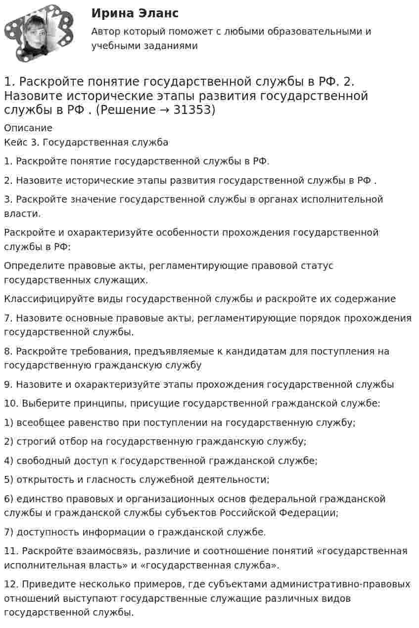      
          Описание
          Кейс 3. Государственная служба1. Раскройте понятие государственной службы в РФ.2. Назовите исторические этапы развития государственной службы в РФ .3. Раскройте значение государственной службы в органах исполнительной власти.Раскройте и охарактеризуйте особенности прохождения государственной службы в РФ:Определите правовые акты, регламентирующие правовой статус государственных служащих.Классифицируйте виды государственной службы и раскройте их содержание7. Назовите основные правовые акты, регламентирующие порядок прохождения государственной службы.8. Раскройте требования, предъявляемые к кандидатам для поступления на государственную гражданскую службу9. Назовите и охарактеризуйте этапы прохождения государственной службы 10. Выберите принципы, присущие государственной гражданской службе:1) всеобщее равенство при поступлении на государственную службу;2) строгий отбор на государственную гражданскую службу;4) свободный доступ к государственной гражданской службе;5) открытость и гласность служебной деятельности;6) единство правовых и организационных основ федеральной гражданской службы и гражданской службы субъектов Российской Федерации;7) доступность информации о гражданской службе.11. Раскройте взаимосвязь, различие и соотношение понятий «государственная исполнительная власть» и «государственная служба».12. Приведите несколько примеров, где субъектами административно-правовых отношений выступают государственные служащие различных видов государственной службы.  
            
            
            1. Раскройте значение соблюдения этикетных норм для переводчика при работе в различных ситуациях устного перевода. 2. Прокомментируйте важность навыков публичного выступления для переводчика.1. Раскройте понятие государственной службы в РФ.  2. Назовите исторические этапы развития государственной службы в РФ .1. Раскройте содержание теоремы Котельникова. 2. Для приведенной структурной схемы представить передаточную функцию. Описать процесс получения результата. W1(p) W2(p) W3(p) W4(p) k/p k/[p(Tp+1)] k/(T2p2 + 2 Tp + 1) kp /(Tp+1)1. Рассмотреть понятие банков и их операции; 2. Охарактеризовать роль банков в экономике. Предметом исследования является роль банков в современной экономике.1. Расстояние между двумя точечными зарядами q1=1 мкКл и q2=-1 мкКл равно 10 см. Определить силу, действующую на точечный заряд q=0,1 мкКл и удаленный на r1=6 см от первого и на r2=8 см от второго зарядов.1. Расстояние от двух когерентных источников до экрана 1,5 м, расстояние между ними 0,18 мм. Сколько светлых полос поместится на отрезке длиной 1 см, считая от центра картины, если длина волны света 0,6 мкм?1. Рассчитайте динамику, используя базисный и цепной способы. 2. Определите темп роста (снижения) преступлений террористической направленности, темп прироста (снижения). 3. Полученные данные внесите в таблицу и постройте график.1. Прочитать и перевести текст. Text : Credit and Credit Ratings Credit is the lending of money, either directly or indirectly, to enable a person to buy goods and services now but pay for them at a later date. It can take the form of a loan from a bank or other lender or the use of a credit card to make a purchase. In other case, you are borrowing money with the promise to repay it at some time in the future.1. Прочитать текст. OUTDOORS and INDOORS If you come to a large city, you will find out that there are all kinds of things to do outdoors: there is almost every sport you can imagine, there are parks and gardens to visit. You can go sightseeing either on your own or in a group, and if you like walking you can go on organized walks, which could include sightseeing too.1. Пусть x ⃗=(x_1,x_2,x_3 ). Являются ли линейными следующие преобразования? 2. Найти указанное преобразование. 3.Определить ранг и дефект линейного оператора, а также найти базисы образа и ядра.1) Пучок монохроматических (λ = 0,6 мкм) световых волн падает под углом 30° на находящуюся в воздухе мыльную пленку (n = 1,3). При какой наименьшей толщине пленки отраженные волны будут максимально усилены интерференцией?1) Р = 800 долларов США — цена единицы товара Е, по которой оцениваемые единичные или однородные товары продаются наибольшей партией на территории России во время, максимально приближенное ко времени ввоза (не позднее 90 дней с даты ввоза товара Е), покупателю независимо от продавца.1. РАБОТА С ЭКОНОМИЧЕСКОЙ ЛЕКСИКОЙ 1. Переведите следующие слова на русский язык и запишите их с переводом. Составьте кроссворд с этими и другими экономическими терминами.1. Развитие отечественной политической экономии. 2. Заполнить пропуски в таблице: