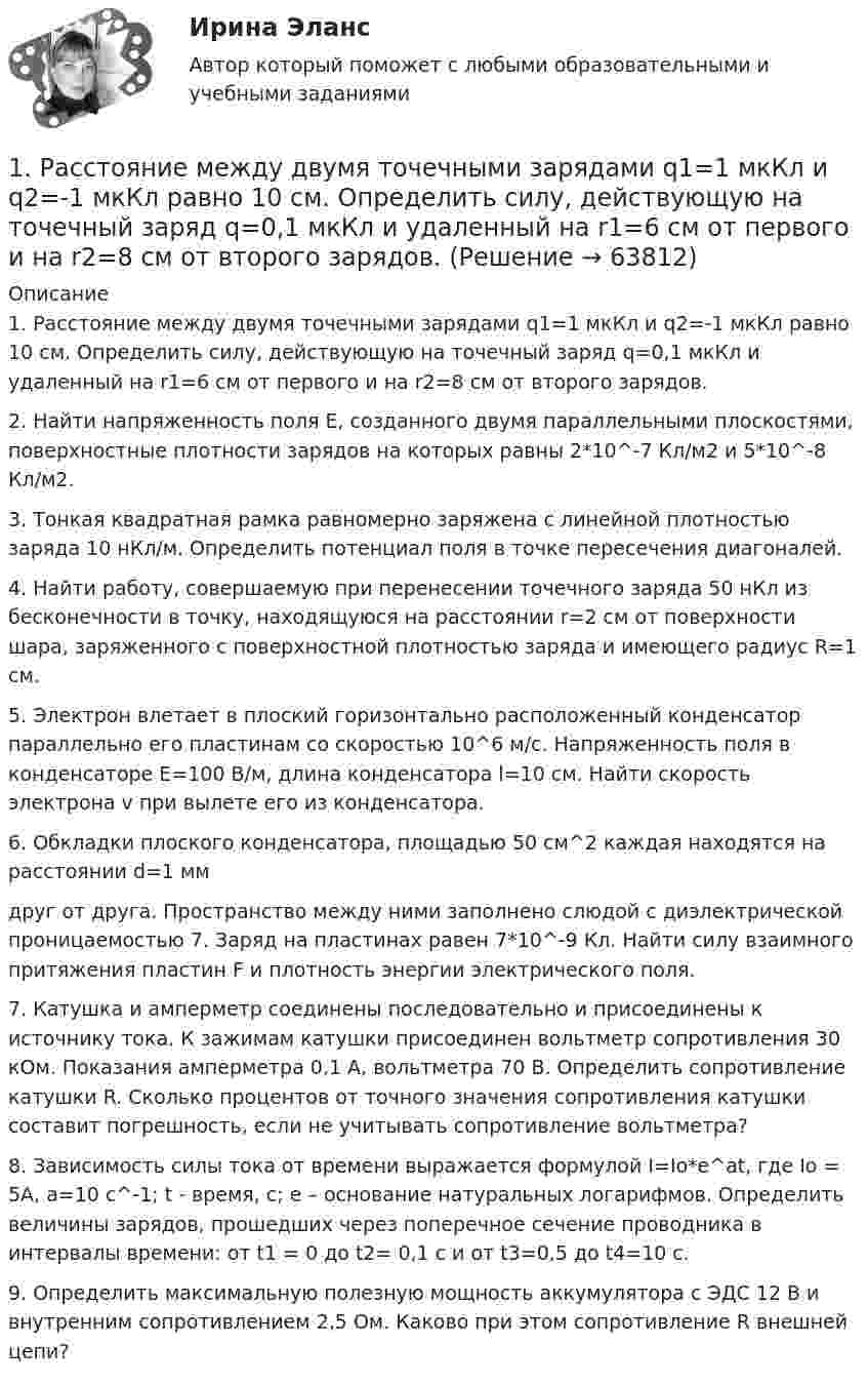      
            Описание
            1. Расстояние между двумя точечными зарядами q1=1 мкКл и q2=-1 мкКл равно 10 см. Определить силу, действующую на точечный заряд q=0,1 мкКл и удаленный на r1=6 см от первого и на r2=8 см от второго зарядов.2. Найти напряженность поля Е, созданного двумя параллельными плоскостями, поверхностные плотности зарядов на которых равны 2*10^-7 Кл/м2 и  5*10^-8 Кл/м2.3. Тонкая квадратная рамка равномерно заряжена с линейной плотностью заряда 10 нКл/м. Определить потенциал поля в точке пересечения диагоналей. 4. Найти работу, совершаемую при перенесении точечного заряда 50 нКл из бесконечности в точку, находящуюся на расстоянии r=2 см от поверхности шара, заряженного с поверхностной плотностью заряда  и имеющего радиус R=1 см. 	5. Электрон влетает в плоский горизонтально расположенный конденсатор параллельно его пластинам со скоростью 10^6 м/с. Напряженность поля в конденсаторе Е=100 В/м,  длина конденсатора l=10 см. Найти скорость электрона v при вылете его из конденсатора. 	6. Обкладки плоского конденсатора, площадью 50 см^2 каждая находятся на расстоянии d=1 мм друг от друга. Пространство между ними заполнено слюдой с диэлектрической проницаемостью 7. Заряд на пластинах равен 7*10^-9 Кл. Найти силу взаимного притяжения пластин F и плотность энергии электрического поля.	7. Катушка и амперметр соединены последовательно и присоединены к источнику тока. К зажимам катушки присоединен вольтметр сопротивления 30 кОм. Показания амперметра  0,1 А, вольтметра 70 В. Определить сопротивление катушки R. Сколько процентов от точного значения сопротивления катушки составит погрешность, если не учитывать сопротивление вольтметра? 	8. Зависимость силы тока от времени выражается формулой I=Io*e^at, где Io = 5A, a=10 c^-1; t - время, с; е – основание натуральных логарифмов. Определить величины зарядов, прошедших через поперечное сечение проводника в интервалы времени: от t1 = 0 до t2= 0,1 c и от t3=0,5 до t4=10 с.	9. Определить максимальную полезную мощность аккумулятора с ЭДС 12 В и внутренним сопротивлением 2,5 Ом. Каково при этом сопротивление R внешней цепи?    
            
            
            1. Рассмотреть понятие банков и их операции; 2. Охарактеризовать роль банков в экономике. Предметом исследования является роль банков в современной экономике.1. Расстояние между двумя точечными зарядами q1=1 мкКл и q2=-1 мкКл равно 10 см. Определить силу, действующую на точечный заряд q=0,1 мкКл и удаленный на r1=6 см от первого и на r2=8 см от второго зарядов.1. Расстояние от двух когерентных источников до экрана 1,5 м, расстояние между ними 0,18 мм. Сколько светлых полос поместится на отрезке длиной 1 см, считая от центра картины, если длина волны света 0,6 мкм?1. Рассчитайте динамику, используя базисный и цепной способы. 2. Определите темп роста (снижения) преступлений террористической направленности, темп прироста (снижения). 3. Полученные данные внесите в таблицу и постройте график.1. Рассчитайте тепловой эффект реакции 4 НСl(г) + О2(г) = 2 Сl2(г) + 2 Н2О(г) по стандартным значениям энтальпий образования веществ. Данная реакция является экзо- или эндотермической?1. Рассчитайте токи короткого замыкания в относительных единицах на высоком и низком напряжениях, для своего варианта, выберите электрооборудование, расчет произведите только по трем точкам. (задание на 29 вариант изображено на рисунке 1 в демо-файле)1. Рассчитайте токи короткого замыкания в относительных единицах на высоком и низком напряжениях, для своего варианта, выберите электрооборудование, расчет произведите только по трем точкам. (задание на 29 вариант изображено на рисунке 1 в демо-файле). 21) Пучок монохроматических (λ = 0,6 мкм) световых волн падает под углом 30° на находящуюся в воздухе мыльную пленку (n = 1,3). При какой наименьшей толщине пленки отраженные волны будут максимально усилены интерференцией?1) Р = 800 долларов США — цена единицы товара Е, по которой оцениваемые единичные или однородные товары продаются наибольшей партией на территории России во время, максимально приближенное ко времени ввоза (не позднее 90 дней с даты ввоза товара Е), покупателю независимо от продавца.1. РАБОТА С ЭКОНОМИЧЕСКОЙ ЛЕКСИКОЙ 1. Переведите следующие слова на русский язык и запишите их с переводом. Составьте кроссворд с этими и другими экономическими терминами.1. Развитие отечественной политической экономии. 2. Заполнить пропуски в таблице:1. Разработка стратегических целей Для разработки стратегических целей необходимо: 1. Разработать (или проанализировать) миссию организации. 2. Разработать (или проанализировать) стратегическое видение организации. 3. Сформулировать стратегические цели организации.1. Раскройте значение соблюдения этикетных норм для переводчика при работе в различных ситуациях устного перевода. 2. Прокомментируйте важность навыков публичного выступления для переводчика.1. Раскройте понятие государственной службы в РФ.  2. Назовите исторические этапы развития государственной службы в РФ .