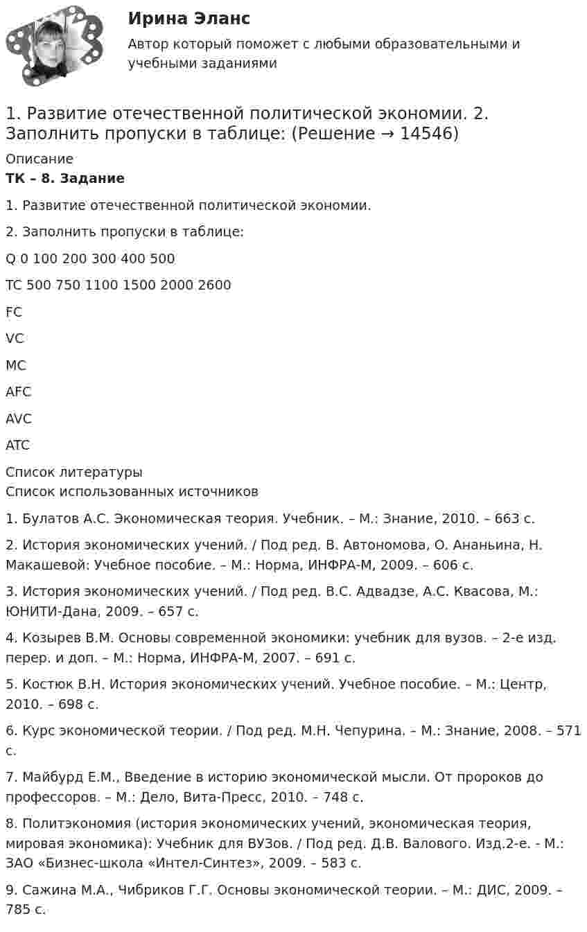     
          Описание
           ТК – 8. Задание 	1. Развитие отечественной политической экономии.	 	2. Заполнить пропуски в таблице:  Q 0 100 200 300 400 500   TC 500 750 1100 1500 2000 2600   FC      VC    MC     AFC     AVC     ATC         
          Список литературы
          Список использованных источников 	1.                Булатов А.С. Экономическая теория. Учебник. – М.: Знание, 2010. – 663 с.	2.                История экономических учений. / Под ред. В. Автономова, О. Ананьина, Н. Макашевой: Учебное пособие. – М.: Норма, ИНФРА-М, 2009. – 606 с.	3.                История экономических учений. / Под ред. В.С. Адвадзе, А.С. Квасова, М.: ЮНИТИ-Дана, 2009. – 657 с.	4.                Козырев В.М. Основы современной экономики: учебник для вузов. – 2-е изд. перер. и доп. – М.: Норма, ИНФРА-М, 2007. – 691 с.	5.                Костюк В.Н. История экономических учений. Учебное пособие. – М.: Центр, 2010. – 698 с.	6.                Курс экономической теории. / Под ред. М.Н. Чепурина. – М.: Знание, 2008. – 571 с.	7.                Майбурд Е.М., Введение в историю экономической мысли. От пророков до профессоров. – М.: Дело, Вита-Пресс, 2010. – 748 с.	8.                Политэкономия (история экономических учений, экономическая теория, мировая экономика): Учебник для ВУЗов. / Под ред. Д.В. Валового. Изд.2-е. - М.: ЗАО «Бизнес-школа «Интел-Синтез», 2009. – 583 с.	9.                Сажина М.А., Чибриков Г.Г. Основы экономической теории. – М.: ДИС, 2009. – 785 с.
            
            
            1. РАБОТА С ЭКОНОМИЧЕСКОЙ ЛЕКСИКОЙ 1. Переведите следующие слова на русский язык и запишите их с переводом. Составьте кроссворд с этими и другими экономическими терминами.1. Развитие отечественной политической экономии. 2. Заполнить пропуски в таблице:1. Разработка стратегических целей Для разработки стратегических целей необходимо: 1. Разработать (или проанализировать) миссию организации. 2. Разработать (или проанализировать) стратегическое видение организации. 3. Сформулировать стратегические цели организации.1. Раскройте значение соблюдения этикетных норм для переводчика при работе в различных ситуациях устного перевода. 2. Прокомментируйте важность навыков публичного выступления для переводчика.1. Раскройте понятие государственной службы в РФ.  2. Назовите исторические этапы развития государственной службы в РФ .1. Раскройте содержание теоремы Котельникова. 2. Для приведенной структурной схемы представить передаточную функцию. Описать процесс получения результата. W1(p) W2(p) W3(p) W4(p) k/p k/[p(Tp+1)] k/(T2p2 + 2 Tp + 1) kp /(Tp+1)1. Рассмотреть понятие банков и их операции; 2. Охарактеризовать роль банков в экономике. Предметом исследования является роль банков в современной экономике.1. Прочитайте внимательно текст. Составьте план-конспект 60 минутной коуч-сессии для клиента на запрос «Достижение цели». Для примера вы можете использовать расширенные версии запросов:1. Прочитайте и переведите весь текст. Перепишите и письменно переведите 1, 2, 3 и 4 абзацы текста. UNDER WAY AND SHUTTING-DOWN 1. When starting under way the following procedure should be observed: close recirculating line when the load is sufficient to provide the necessary condensate for the air ejector condensers.1. Прочитайте текст и ответьте на вопросы: Результат петровских преобразований был противоречив. Он сумел сдвинуть Россию с места и заставил сделать ее экономический скачок, который выдвинул страну в число ведущих государств Европы. Но это был лишь тактический успех, который нес, в себе зерна будущих поражений. Укрепление крепостничества, которое произошло при царе-реформаторе, проникновение его в новые отрасли экономики закладывали механизмы торможения в хозяйство России.1. Прочитать и перевести текст. Text : Credit and Credit Ratings Credit is the lending of money, either directly or indirectly, to enable a person to buy goods and services now but pay for them at a later date. It can take the form of a loan from a bank or other lender or the use of a credit card to make a purchase. In other case, you are borrowing money with the promise to repay it at some time in the future.1. Прочитать текст. OUTDOORS and INDOORS If you come to a large city, you will find out that there are all kinds of things to do outdoors: there is almost every sport you can imagine, there are parks and gardens to visit. You can go sightseeing either on your own or in a group, and if you like walking you can go on organized walks, which could include sightseeing too.1. Пусть x ⃗=(x_1,x_2,x_3 ). Являются ли линейными следующие преобразования? 2. Найти указанное преобразование. 3.Определить ранг и дефект линейного оператора, а также найти базисы образа и ядра.1) Пучок монохроматических (λ = 0,6 мкм) световых волн падает под углом 30° на находящуюся в воздухе мыльную пленку (n = 1,3). При какой наименьшей толщине пленки отраженные волны будут максимально усилены интерференцией?