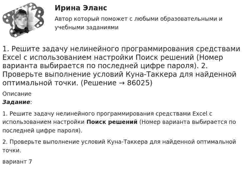     
            Описание
            Задание: 1.    Решите задачу нелинейного программирования средствами Excel с использованием  настройки Поиск решений (Номер варианта выбирается по последней цифре пароля).2.    Проверьте выполнение условий Куна-Таккера для найденной оптимальной точки. вариант 7   
            
            
            1. Расчет сальдо государственного бюджета. В таблице представлены данные доходов и расходов консо- лидированного бюджета государства за отчетный период (отчет- ным периодом следует считать календарный год):1.    Решите задачу нелинейного программирования средствами Excel с использованием  настройки Поиск решений (Номер варианта выбирается по последней цифре пароля).  2.    Проверьте выполнение условий Куна-Таккера для найденной оптимальной точки.1. Решите задачу. Функции внутреннего предложения и спроса условной страны на конкретный товар следующие: Функция предложения: QS = –20 + 2P Функция спроса: QD = 300 – 8P. Мировая цена на рассматриваемый товар составляет 12 долл.1. Решите задачу. Функции внутреннего предложения и спроса условной страны на конкретный товар следующие: Функция предложения: QS = –20 + 2P Функция спроса: QD = 300 – 8P. Мировая цена на рассматриваемый товар составляет 12 долл. Правительство вводит квоту, ограничивающую объем импорта до 100 ед.1. Решите задачу. Функции внутреннего спроса и предложения на конкретный товар в условной стране имеют следующий вид: Функция спроса: QD=400-10P Функция предложения: QS=-50+5P Мировая цена на рассматриваемый товар составляет 8 долл. Правительство вводит квоту, ограничивающую объем импорта1. Решите задачу. Функции внутреннего спроса и предложения на конкретный товар в условной стране имеют следующий вид: Функция спроса: QD=400-10P Функция предложения: QS=-50+5P Мировая цена на рассматриваемый товар составляет 8 долл. Правительство вводит квоту, ограничивающую объем импорта до 100 ед.1. Решите задачу. Функции внутреннего спроса и предложения на конкретный товар в условной стране имеют следующий вид: Функция спроса: QD=400-10P Функция предложения: QS=-50+5P Мировая цена на рассматриваемый товар составляет 8 долл. Правительство вводит квоту, ограничивающую объем импорта1. Рассчитайте токи короткого замыкания в относительных единицах на высоком и низком напряжениях, для своего варианта, выберите электрооборудование Таблица 1 – Исходные данные. 21. Рассчитать влияние факторов на объем продаж, используя метод цепных подстановок. Сделать выводы. Показатели Прошлые периоды Отчетный период 1 Торговая площадь одного магазина, кв. м. 100 120 2. Количество магазинов 10 8 3. Оборот на 1 кв.м., тыс. руб. 4. Объем продаж, тыс. руб. 100200 1960001. Рассчитать и построить температурную зависимость растворимости водорода в многокомпонентном расплаве на основе железа. Температурный интервал 1823 – 1973 К.1. Рассчитать и проанализировать следующие абсолютные, относи-тельные и средние показатели динамики: абсолютные приросты (цепные, базисные); темпы роста (цепные, базисные); темпы прироста (цепные, базисные); средний уровень исходного ряда динамики; средний абсолютный прирост; средний темп роста и средний темп прироста.1. Рассчитать коэффициенты для различных видов зависимостей. Исходные данные в табл.3 Таблица 3. Регрессионный анализ. Значения вел X № варианта 10 20 30 40 50 1 7,38 18,15 44,64 109,79 270,061. Рассчитать плату за загрязнение воздуха от передвижных источников с учетом экологической ситуации = 2,28) и коэффициента индексации базовых ставок . Исходные данные приведены в таблице.1. Рассчитать сумму месячной доплаты квалифицированному работнику-столяру, который обучает одновременно 2 учеников со сроком обучения 4 месяца. Вознаграждение за каждого ученика за весь срок обучения – (50+N)=50+15=65 тысяч рублей. Один из учеников работал весь месяц (23 рабочих дня), другой 5 смен болел. Сделать обоснованные выводы.