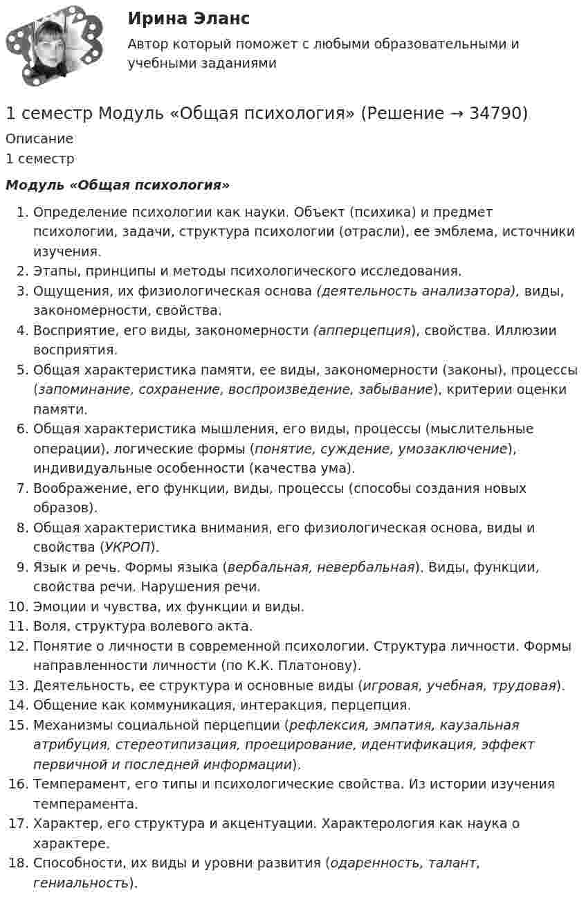     
          Описание
          1 семестрМодуль «Общая психология»Определение психологии как науки. Объект (психика) и предмет психологии, задачи, структура психологии (отрасли), ее эмблема, источники изучения.Этапы, принципы и методы психологического исследования.Ощущения, их физиологическая основа (деятельность анализатора), виды, закономерности, свойства.Восприятие, его виды, закономерности (апперцепция), свойства. Иллюзии восприятия.Общая характеристика памяти, ее виды, закономерности (законы), процессы (запоминание, сохранение, воспроизведение, забывание), критерии оценки памяти.Общая характеристика мышления, его виды, процессы (мыслительные операции), логические формы (понятие, суждение, умозаключение), индивидуальные особенности (качества ума).Воображение, его функции, виды, процессы (способы создания новых образов).Общая характеристика внимания, его физиологическая основа, виды и свойства (УКРОП).Язык и речь. Формы языка (вербальная, невербальная). Виды, функции, свойства речи. Нарушения речи.Эмоции и чувства, их функции и виды.Воля, структура волевого акта.Понятие о личности в современной психологии. Структура личности. Формы направленности личности (по К.К. Платонову).Деятельность, ее структура и основные виды (игровая, учебная, трудовая).Общение как коммуникация, интеракция, перцепция.Механизмы социальной перцепции (рефлексия, эмпатия, каузальная атрибуция, стереотипизация, проецирование, идентификация, эффект первичной и последней информации).Темперамент, его типы и психологические свойства. Из истории изучения темперамента.Характер, его структура и акцентуации. Характерология как наука о характере.Способности, их виды и уровни развития (одаренность, талант, гениальность).  
            
            
            1. Сгруппируйте отдельные виды денег в денежные агрегаты 1. Банкноты 2. Депозитные сертификаты 3. Вклады до востребования населения в банках 4. Деньги на банковских счетах до востребования в коммерческих банках1 семестр  Модуль «Общая психология»1. Силы, действующие на дорожное покрытие при взаимодействии с колесом автомобиля1.    Система бизнес-разведки промышленного предприятия.  2.    Сформулируйте цели и задачи конкурентной разведки и приведите соответствующие примеры из Вашего практического опыта.1 Система налогообложения в виде единого налога на вмененный доход для отдельных видов деятельности 3 2 Практические задания 1. Гражданин РФ, постоянно проживающий на территории Германии, продал унаследованную им год назад квартиру в Н.Новгороде, за 3 млн. руб. Налоговый орган потребовал от данного гражданина уплаты НДФЛ с указанной суммы. Гражданин считает, что он имеет право на имущественный вычет, установленный в подп. 1 п. 1 ст. 220 НК РФ и налог уплачивать не обязан.1. Система образования в Федеральном законе (273-ФЗ) «Об образовании в российской Федерации». 2. Нормативно-правовые аспекты деятельности образовательной организации в соответствии с Федеральным законом «Об образовании в Российской Федерации».1. Ситуационная (практическая) задача 1.1. Функция спроса задана формулой QD=8-2P, функция предложения QS=0,5P+2. Воспользовавшись паутинообразной моделью образования равновесной цены (при условии, что Р=3), найти: Q0, Q1, P2, Q2, P3.1. Российский импортер производит расчеты со своим поставщиком из Японии. При этом банковскому дилеру необходимо рассчитать котировку российского рубля к японской йене1. Руководство фирмы обнаружило, что доселе успешно продававшийся товар приносит все меньше и меньше дохода. Проанализировав ситуацию, оно поняло, что это произошло из-за того, что конкуренты выбросили на рынок что-то подобное, но дешевле. Фирма не хотела бы отказываться от производства своего продукта (по отзывам клиентов, он в целом лучше).1. Рынок сигарет представлен следующими функциями спроса и предложения: Qd=36-2P;Qs=-4+3P. Государство установило налог с продажи на единицу данного товара в размере 2,5 денежной единицы. Найдите параметры нового равновесия.1. Рябков в начале 1990 г. совершил умышленное убийство двух лиц с целью завладения их имуществом и принадлежащим им иными ценностями . После содеянного он с места проишествия скрылся и в течении шестнадцати лет скрывался в различных регионах России, использовав подложные документы.1. Самолёт летит со скоростью 360 км/ч. Считая, что слой воздуха у крыла самолёта, увлекаемый вследствие вязкости, имеет толщину 4 см, найдите касательную силу, действующую на единицу поверхности крыла. Диаметр молекул воздуха 0,3 нм, температура воздуха 0°C.1. Самостоятельно сформировать рисунок, состоящий из цветных точек (не менее 600) четырех (или более) цветов. 2. Определить алфавит дискретного источника 3. Определить количество информации, приходящееся на одну точку каждого цвета. 4. Определить общее количество объективной информации в рисунке.1С:Бухгалтерия (задачи) 