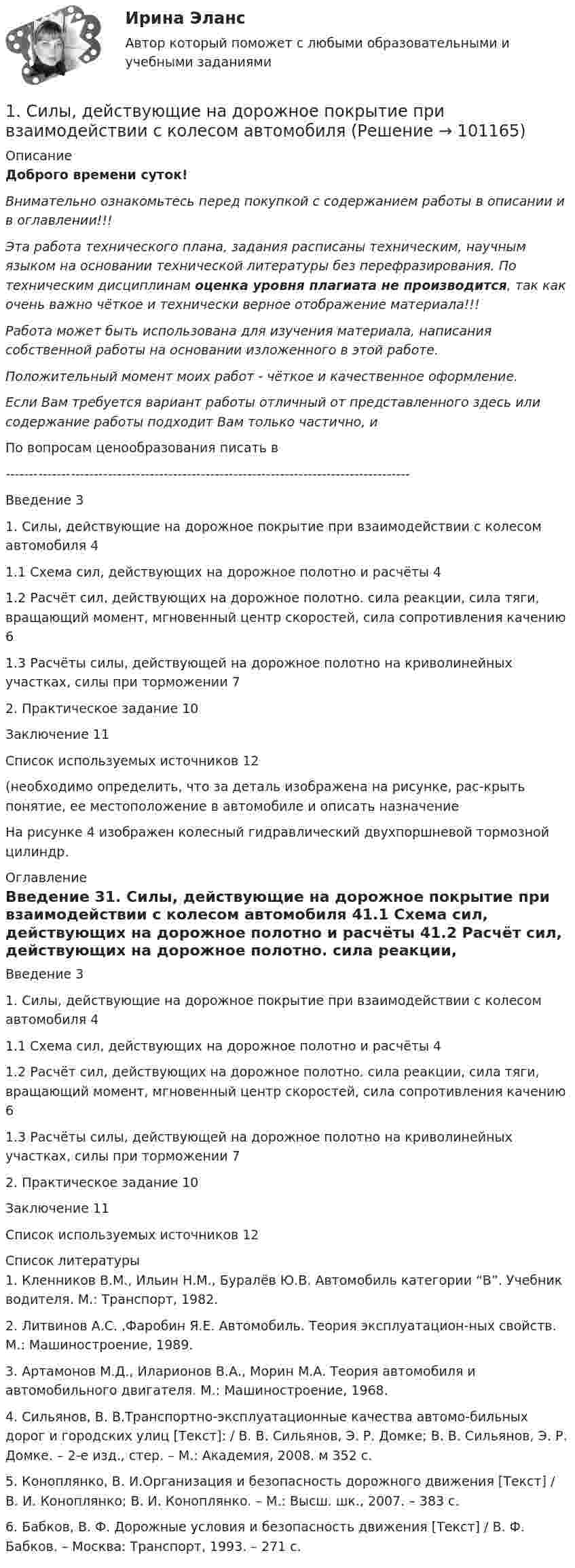      
            Описание
            Доброго времени суток!Внимательно ознакомьтесь перед покупкой с содержанием работы в описании и в оглавлении!!!Эта работа технического плана, задания расписаны техническим, научным языком на основании технической литературы без перефразирования. По техническим дисциплинам оценка уровня плагиата не производится, так как очень важно чёткое и технически верное отображение материала!!!Работа может быть использована для изучения материала, написания собственной работы на основании изложенного в этой работе.Положительный момент моих работ - чёткое и качественное оформление.Если Вам требуется вариант работы отличный от представленного здесь или содержание работы подходит Вам только частично,  и По вопросам ценообразования писать в  ---------------------------------------------------------------------------------------Введение	31. Силы, действующие на дорожное покрытие при взаимодействии с колесом автомобиля	41.1 Схема сил, действующих на дорожное полотно и расчёты	41.2 Расчёт сил, действующих на дорожное полотно. сила реакции, сила тяги, вращающий момент, мгновенный центр скоростей, сила сопротивления качению	61.3 Расчёты силы, действующей на дорожное полотно на криволинейных участках, силы при торможении	72. Практическое задание	10Заключение	11Список используемых источников	12(необходимо определить, что за деталь изображена на рисунке, рас-крыть понятие, ее местоположение в автомобиле и описать назначениеНа рисунке 4 изображен колесный гидравлический двухпоршневой тормозной цилиндр.  
            Оглавление
            Введение	31. Силы, действующие на дорожное покрытие при взаимодействии с колесом автомобиля	41.1 Схема сил, действующих на дорожное полотно и расчёты	41.2 Расчёт сил, действующих на дорожное полотно. сила реакции, сила тяги, вращающий момент, мгновенный центр скоростей, сила сопротивления качению	61.3 Расчёты силы, действующей на дорожное полотно на криволинейных участках, силы при торможении	72. Практическое задание	10Заключение	11Список используемых источников	12 
            Список литературы
            1. Кленников В.М., Ильин Н.М., Буралёв Ю.В. Автомобиль категории “В”. Учебник водителя. М.: Транспорт, 1982.2. Литвинов А.С. ,Фаробин Я.Е. Автомобиль. Теория эксплуатацион-ных свойств. М.: Машиностроение, 1989.3. Артамонов М.Д., Иларионов В.А., Морин М.А. Теория автомобиля и автомобильного двигателя. М.: Машиностроение, 1968.4. Сильянов, В. В.Транспортно-эксплуатационные качества автомо-бильных дорог и городских улиц [Текст]: / В. В. Сильянов, Э. Р. Домке; В. В. Сильянов, Э. Р. Домке. – 2-е изд., стер. – М.: Академия, 2008. м 352 с.5. Коноплянко, В. И.Организация и безопасность дорожного движения [Текст] / В. И. Коноплянко; В. И. Коноплянко. – М.: Высш. шк., 2007. – 383 с.6. Бабков, В. Ф. Дорожные условия и безопасность движения [Текст] / В. Ф. Бабков. – Москва: Транспорт, 1993. – 271 с. 
            
            
            1 семестр  Модуль «Общая психология»1. Силы, действующие на дорожное покрытие при взаимодействии с колесом автомобиля1.    Система бизнес-разведки промышленного предприятия.  2.    Сформулируйте цели и задачи конкурентной разведки и приведите соответствующие примеры из Вашего практического опыта.1 Система налогообложения в виде единого налога на вмененный доход для отдельных видов деятельности 3 2 Практические задания 1. Гражданин РФ, постоянно проживающий на территории Германии, продал унаследованную им год назад квартиру в Н.Новгороде, за 3 млн. руб. Налоговый орган потребовал от данного гражданина уплаты НДФЛ с указанной суммы. Гражданин считает, что он имеет право на имущественный вычет, установленный в подп. 1 п. 1 ст. 220 НК РФ и налог уплачивать не обязан.1. Система образования в Федеральном законе (273-ФЗ) «Об образовании в российской Федерации». 2. Нормативно-правовые аспекты деятельности образовательной организации в соответствии с Федеральным законом «Об образовании в Российской Федерации».1. Ситуационная (практическая) задача 1.1. Функция спроса задана формулой QD=8-2P, функция предложения QS=0,5P+2. Воспользовавшись паутинообразной моделью образования равновесной цены (при условии, что Р=3), найти: Q0, Q1, P2, Q2, P3.1. Ситуационная (практическая) задача 1 Рассчитать для предприятия показатель денежного потока на основе данных, приведенных из отчетов о финансовых результатах, движении денежных средств, а также с учетом изменения баланса предприятия (в рублях).1. Руководство фирмы обнаружило, что доселе успешно продававшийся товар приносит все меньше и меньше дохода. Проанализировав ситуацию, оно поняло, что это произошло из-за того, что конкуренты выбросили на рынок что-то подобное, но дешевле. Фирма не хотела бы отказываться от производства своего продукта (по отзывам клиентов, он в целом лучше).1. Рынок сигарет представлен следующими функциями спроса и предложения: Qd=36-2P;Qs=-4+3P. Государство установило налог с продажи на единицу данного товара в размере 2,5 денежной единицы. Найдите параметры нового равновесия.1. Рябков в начале 1990 г. совершил умышленное убийство двух лиц с целью завладения их имуществом и принадлежащим им иными ценностями . После содеянного он с места проишествия скрылся и в течении шестнадцати лет скрывался в различных регионах России, использовав подложные документы.1. Самолёт летит со скоростью 360 км/ч. Считая, что слой воздуха у крыла самолёта, увлекаемый вследствие вязкости, имеет толщину 4 см, найдите касательную силу, действующую на единицу поверхности крыла. Диаметр молекул воздуха 0,3 нм, температура воздуха 0°C.1. Самостоятельно сформировать рисунок, состоящий из цветных точек (не менее 600) четырех (или более) цветов. 2. Определить алфавит дискретного источника 3. Определить количество информации, приходящееся на одну точку каждого цвета. 4. Определить общее количество объективной информации в рисунке.1С:Бухгалтерия (задачи) 1. Сводные таблицы. Меню: Данные – Сводная таблица. Включается мастер сводных таблиц. 4 шага. Настройка сводных таблиц. Параметры сводной таблицы. Работа со сводной таблицей: изменение структуры, удаление, добавление поля, обновление данных, изменение полей. Форматирование сводной таблицы.