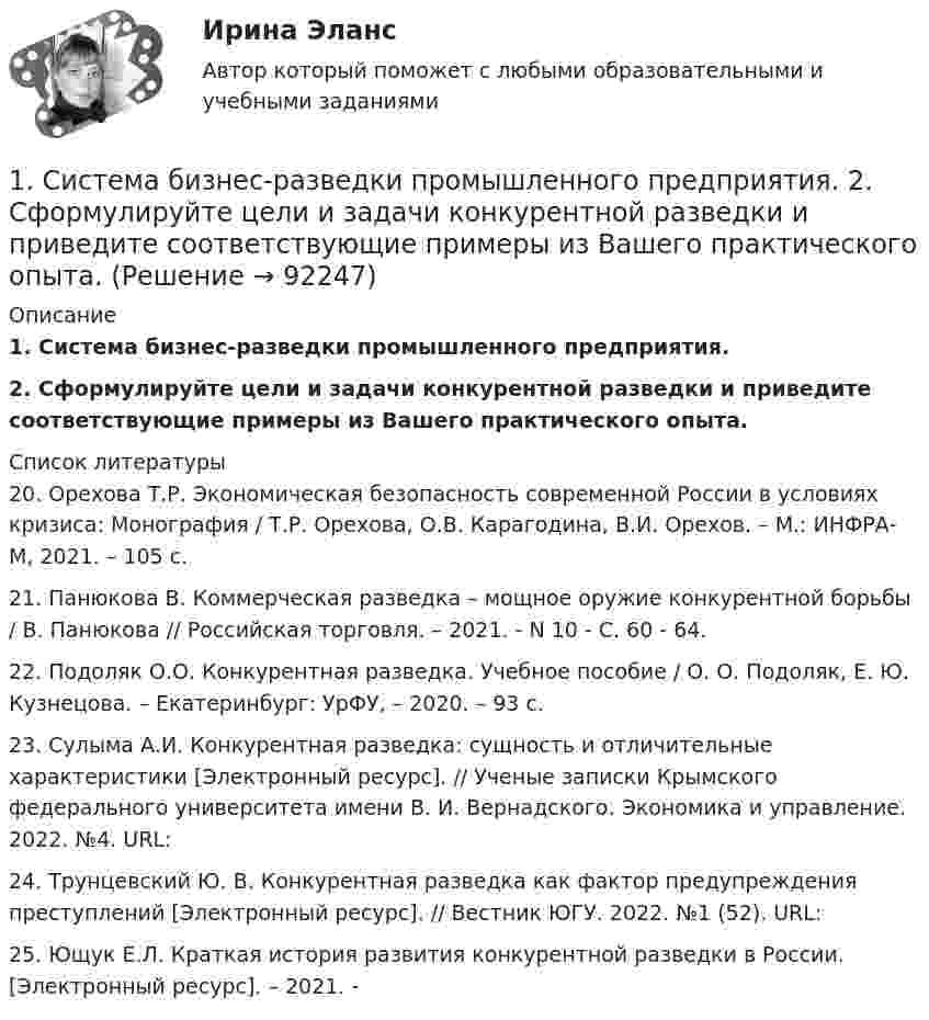      
            Описание
            1.    Система бизнес-разведки промышленного предприятия.2.    Сформулируйте цели и задачи конкурентной разведки и приведите соответствующие примеры из Вашего практического опыта.  
            Список литературы
            	20. Орехова Т.Р. Экономическая безопасность современной России в условиях кризиса: Монография / Т.Р. Орехова, О.В. Карагодина, В.И. Орехов. – М.: ИНФРА-М, 2021. – 105 с.	21. Панюкова В. Коммерческая разведка – мощное оружие конкурентной борьбы / В. Панюкова // Российская торговля. – 2021. - N 10 - С. 60 - 64.	22. Подоляк О.О. Конкурентная разведка. Учебное пособие / О. О. Подоляк, Е. Ю. Кузнецова. – Екатеринбург: УрФУ, – 2020. – 93 с.	23. Сулыма А.И. Конкурентная разведка: сущность и отличительные характеристики [Электронный ресурс]. // Ученые записки Крымского федерального университета имени В. И. Вернадского. Экономика и управление. 2022. №4. URL: 	24. Трунцевский Ю. В. Конкурентная разведка как фактор предупреждения преступлений [Электронный ресурс]. // Вестник ЮГУ. 2022. №1 (52). URL: 	25. Ющук Е.Л. Краткая история развития конкурентной разведки в России. [Электронный ресурс]. – 2021. -   
            
            
            1. Силы, действующие на дорожное покрытие при взаимодействии с колесом автомобиля1.    Система бизнес-разведки промышленного предприятия.  2.    Сформулируйте цели и задачи конкурентной разведки и приведите соответствующие примеры из Вашего практического опыта.1 Система налогообложения в виде единого налога на вмененный доход для отдельных видов деятельности 3 2 Практические задания 1. Гражданин РФ, постоянно проживающий на территории Германии, продал унаследованную им год назад квартиру в Н.Новгороде, за 3 млн. руб. Налоговый орган потребовал от данного гражданина уплаты НДФЛ с указанной суммы. Гражданин считает, что он имеет право на имущественный вычет, установленный в подп. 1 п. 1 ст. 220 НК РФ и налог уплачивать не обязан.1. Система образования в Федеральном законе (273-ФЗ) «Об образовании в российской Федерации». 2. Нормативно-правовые аспекты деятельности образовательной организации в соответствии с Федеральным законом «Об образовании в Российской Федерации».1. Ситуационная (практическая) задача 1.1. Функция спроса задана формулой QD=8-2P, функция предложения QS=0,5P+2. Воспользовавшись паутинообразной моделью образования равновесной цены (при условии, что Р=3), найти: Q0, Q1, P2, Q2, P3.1. Ситуационная (практическая) задача 1 Рассчитать для предприятия показатель денежного потока на основе данных, приведенных из отчетов о финансовых результатах, движении денежных средств, а также с учетом изменения баланса предприятия (в рублях).1. Ситуационная (практическая) задача № 1 Во время работы на токарном станке вращающаяся деталь зацепила рукав рабочего, при этом токарь получил тяжёлую рваную рану кисти. Дайте определение и классификацию ран, их виды и осложнения.1. Рынок сигарет представлен следующими функциями спроса и предложения: Qd=36-2P;Qs=-4+3P. Государство установило налог с продажи на единицу данного товара в размере 2,5 денежной единицы. Найдите параметры нового равновесия.1. Рябков в начале 1990 г. совершил умышленное убийство двух лиц с целью завладения их имуществом и принадлежащим им иными ценностями . После содеянного он с места проишествия скрылся и в течении шестнадцати лет скрывался в различных регионах России, использовав подложные документы.1. Самолёт летит со скоростью 360 км/ч. Считая, что слой воздуха у крыла самолёта, увлекаемый вследствие вязкости, имеет толщину 4 см, найдите касательную силу, действующую на единицу поверхности крыла. Диаметр молекул воздуха 0,3 нм, температура воздуха 0°C.1. Самостоятельно сформировать рисунок, состоящий из цветных точек (не менее 600) четырех (или более) цветов. 2. Определить алфавит дискретного источника 3. Определить количество информации, приходящееся на одну точку каждого цвета. 4. Определить общее количество объективной информации в рисунке.1С:Бухгалтерия (задачи) 1. Сводные таблицы. Меню: Данные – Сводная таблица. Включается мастер сводных таблиц. 4 шага. Настройка сводных таблиц. Параметры сводной таблицы. Работа со сводной таблицей: изменение структуры, удаление, добавление поля, обновление данных, изменение полей. Форматирование сводной таблицы.1. Сгруппируйте отдельные виды денег в денежные агрегаты 1. Банкноты 2. Депозитные сертификаты 3. Вклады до востребования населения в банках 4. Деньги на банковских счетах до востребования в коммерческих банках