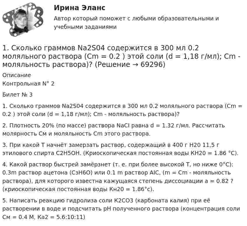      
            Описание
            Контрольная N° 2Билет № 31. Сколько граммов Na2S04 содержится в 300 мл 0.2 моляльного раствора (Cm = 0.2 ) этой соли (d = 1,18 г/мл); Сm - моляльность раствора)?2. Плотность 20% (по массе) раствора NaCI равна d = 1.32 г/мл. Рассчитать молярность См и моляльность Сm этого раствора.3. При какой Т начнёт замерзать раствор, содержащий в 400 г Н20 11,5 г этилового спирта С2Н5ОН. (Криоскопическая постоянная воды КH20 = 1.86 °C).4. Какой раствор быстрей замёрзнет (т. е. при более высокой Т, но ниже 0°C): 0.3m раствор ацетона (СзН6O) или 0.1 m раствор AIC, (m = Cm - моляльность раствора), для которого известна кажущаяся степень диссоциации а = 0.82 ? (криоскопическая постоянная воды Кн20 = 1.86°c).5. Написать реакцию гидролиза соли К2СО3 (карбоната калия) при её растворении в воде и подсчитать рН полученного раствора (концентрация соли См = 0.4 М, Ка2 = 5.6:10:11)   
            
            
            1. Ситуационное (практическое) задание № 1 Для фирмы по производству мебели, организационная структура которой представлена на рисунке Приложения Г, разработайте примерный график документооборота неунифицированной формы документа «Акт выполненных работ» (оформляющего факты выполнения Ремонтно-механическим цехом работ для сторонних организаций), предусмотрев все возможные направления движения документов:1. Сколько граммов Na2S04 содержится в 300 мл 0.2 моляльного раствора (Cm = 0.2 ) этой соли (d = 1,18 г/мл); Сm - моляльность раствора)?1. Сколько молей и молекул при нормальных условиях (н.у.) содержится в 2,8 дм³ газа ? (Ответ: 0,125 моль; 7,52·10²² молекул.)1. Скопировать данные своего варианта. 2. Ранжировать ряд данных сортировкой по значениям от минимального к максимальному. 3. Рассчитать количество интервалов по формуле Стерджеса, округлив вверх до целых единиц. 4. Рассчитать величину интервала h, округлить до десятков.1. Скопировать данные своего варианта. 2. Ранжировать ряд данных сортировкой по значениям от минимального к максимальному. 3. Рассчитать количество интервалов по формуле Стерджеса, округлив вверх до целых единиц. 4. Рассчитать величину интервала h, округлить до десятков. 5. Рассчитать границы интервалов:1. Случайным образом выбрали целое число из промежутка [100; 200). Найдите вероятность того, что оно не является квадратом целого числа. 2. Вероятность исправного состояния первой машины составляет 0,7, второй – 0,8 и третьей – 0,5. Найти вероятность того, что только одна машина находится в эксплуатации.1. Современные уровни риска опасных событий…………………………..3 2. Права и гарантии работника на труд в условиях, соответствующих требованиям охраны труда………………………………………………………..5 3. Основные источники электромагнитных полей в техносфере, их частотные диапазоны и характерные уровни1. Ситуационная (практическая) задача 1 Рассчитать для предприятия показатель денежного потока на основе данных, приведенных из отчетов о финансовых результатах, движении денежных средств, а также с учетом изменения баланса предприятия (в рублях).1. Ситуационная (практическая) задача № 1 Во время работы на токарном станке вращающаяся деталь зацепила рукав рабочего, при этом токарь получил тяжёлую рваную рану кисти. Дайте определение и классификацию ран, их виды и осложнения.1. Ситуационная (практическая) задача № 1 Рыночная цена единицы выпускаемой продукции составляет 70 рублей. Величина средних издержек (АС) при оптимальном выпуске продукции, составляющем 12 единиц продукции, равна 80 рублям. Величина средних переменных издержек (AVC) при том же объеме выпуска продукции составляет 50 рублей.1. Ситуационная (практическая) задача № 1. Фирма Теле-Ф, занимающаяся производством радиотелефонов, начала свою деятельность 1 января 2010 г. Объемы продаж в течение первых шести месяцев с момента начала ее деятельности представлены в табл.1 Ситуационная (практическая) часть 1.1 Текст ситуационного (практического) задания № 1 Субъекты инвестиционной деятельности: гражданско-правовые и учетные аспекты взаимодействия.1. Ситуационная (практическая) часть: 1.1. Текст ситуационной (практической) задачи № 1 1.2. Ответ на задачу № 1 1.3. Текст ситуационной (практической) задачи № 2 1.4. Ответ на практическую задачу № 21. Ситуационная (практическая) часть 1.1. Текст ситуационной (практической) задачи №1 Заполните таблицу: Q VC TC AFC ATC MC 1 12 2 9 3 27 3 4 12 Поясните расчёты. 1.2. Ответ на задачу №1 ***** 1.3. Текст ситуационной (практической) задачи №2