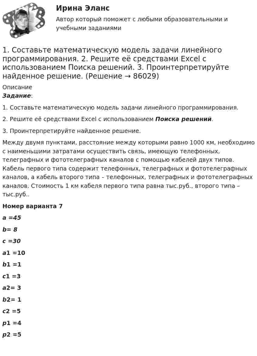      
            Описание
             Задание: 1.    Составьте математическую модель задачи линейного программирования. 2.    Решите её средствами Excel с использованием  Поиска решений.3.    Проинтерпретируйте найденное решение.Между двумя пунктами, расстояние между которыми равно 1000 км, необходимо с наименьшими затратами осуществить связь, имеющую                     телефонных,    телеграфных и    фототелеграфных каналов с помощью кабелей двух типов. Кабель первого типа содержит   телефонных,   телеграфных и    фототелеграфных каналов, а кабель второго типа –    телефонных,    телеграфных и    фототелеграфных каналов. Стоимость 1 км кабеля первого типа равна    тыс.руб., второго типа –   тыс.руб..  Номер варианта 7 а =45 b= 8 с =30 а1 =10 b1 =1 с1 =3 а2= 3 b2= 1 с2 =5 p1 =4 p2 =5    
            
            
            1. Составить и оформить приказ по ПАО «Восход» об использовании отходов пиломатериалов. В констатирующей части укажите, что при проверке работы склада пиломатериалов были выявлены факты отпуска в котельную для сжигания отходов пиломатериалов длиной свыше 20 см.1.	Составьте математическую модель задачи линейного программирования.  2.	Решите её средствами Excel с использованием  Поиска решений. 3.	Проинтерпретируйте найденное решение.1.    Составьте математическую модель задачи о назначениях.   2.    Решите её средствами Excel с использованием  Поиска решений.  3.    Проинтерпретируйте найденное решение.1. Составьте список праздников, которые можно провести в гостиничном комплексе в рамках культурно-досуговой деятельности отдыхающих. 2 Из составленного Вами списка, выберите один праздник и разработайте сценарий его проведения, учитывая при этом аудиторию, на которую он будет рассчитан (тема № 2).1. Составьте структурную схему с использованием ЭВМ для управления подачей горючего в двигатель в зависимости от скорости движения автомобиля и поясните принцип ее действия. 2. Какие задачи решаются при обработке в контроллере дискретной информации? В какой последовательности необходимо разрабатывать программное обеспечение контроллера?1. Составьте таблицу «Признаки государства». 2. Правовой статус человека и гражданина по Конституции РФ и основным международным документам	1)Социальные аспекты допинга, последствия допинга, допинг и   зависимое поведение, предотвращение допинга.  	2)Допинг в спорте высших достижений. Запрещенные методы и   субстанции, допинг-контроль. . 	..1. Согласно ФЗ «Об аудиторской деятельности» от 7.08.2001 Аудит – это: А. Проверка годовой отчетности организации Б. Независимое рассмотрение специально назначенным аудитором финансовой отчетности предприятия и выражение мнения о ней при соблюдении правил,1. Соглашение уплатить 20 млн руб. через 3 года было конверсировано в новое соглашение: уплатить 10 млн руб. через 2 года, а оставшуюся сумму – через 3 года после первого платежа. Каким будет размер последнего платежа, если в расчетах использовалась сложная процентная ставка – 12% годовых?1. Соглашение уплатить 20 млн руб. через 3 года было конверсировано в новое соглашение: уплатить 10 млн руб. через 2 года, а оставшуюся сумму – через 3 года после первого платежа. Каким будет размер последнего платежа, если в расчетах использовалась сложная процентная ставка – 12% годовых?. 21. Соглашение уплатить 20 млн руб. через 3 года было конверсировано в новое соглашение: уплатить 10 млн руб. через 2 года, а оставшуюся сумму – через 3 года после первого платежа. Каким будет размер последнего платежа, если в расчетах использовалась сложная процентная ставка – 12% годовых?. 31. Создайте таблицу и заполните ее данными, в расчетных графах использовать формулы. Динамика производства хлебобулочных изделий в Дальневосточном регионе (выручка в млн.руб.)1. Составить блок-схему (опорный конспект) по теме: «Блок-схема на те-му «Основные подходы к рассмотрению трансакционных издержек: издержки функционирования рыночного механизма и внутрифирменной координации». 2. Используя классификацию Норта-Эггертсона, опишите трансакцион-ные издержки самостоятельного поиска жилья на рынке вторичной недвижимо-сти. 3. Провести анализ практический ситуации (кейс).1. Составить и оформить приказ о проведении аттестации руководителей и специалистов торговой компании. В констатирующей части текста укажите, что в целях улучшения подбора, расстановки и подготовки кадров, повышения деловой активности, качества и эффективности работы, обеспечения более тесной связи материальных и моральных стимулов с результатами труда