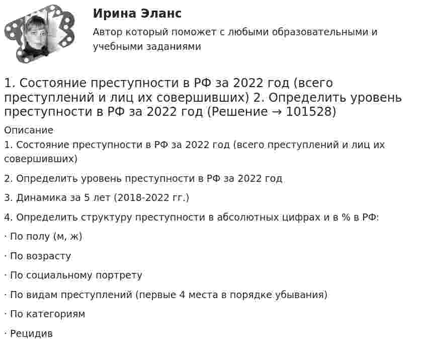       
            Описание
            1. Состояние преступности в РФ за 2022 год (всего преступлений и лиц их совершивших)2. Определить уровень преступности в РФ за 2022 год3. Динамика за 5 лет (2018-2022 гг.)4. Определить структуру преступности в абсолютных цифрах и в % в РФ:·        По полу (м, ж)·        По возрасту ·        По социальному портрету·        По видам преступлений (первые 4 места в порядке убывания)·        По категориям·        Рецидив   