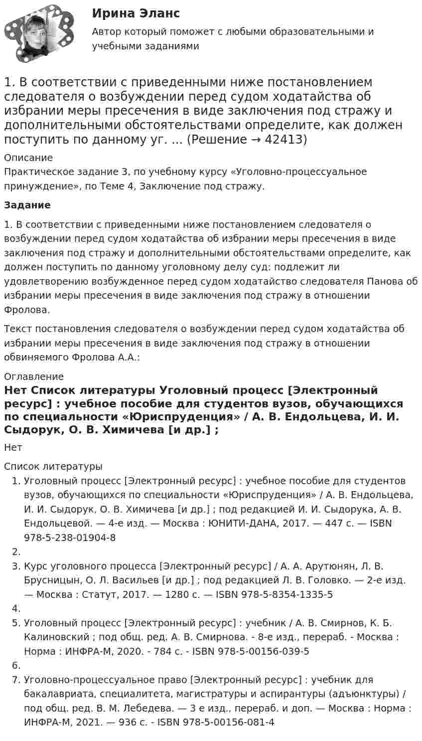     
          Описание
          Практическое задание 3, по учебному курсу «Уголовно-процессуальное принуждение», по Теме 4, Заключение под стражу. Задание	1. В соответствии с приведенными ниже постановлением следователя о возбуждении перед судом ходатайства об избрании меры пресечения в виде заключения под стражу и дополнительными обстоятельствами определите, как должен поступить по данному уголовному делу суд: подлежит ли удовлетворению возбужденное перед судом ходатайство следователя Панова об избрании меры пресечения в виде заключения под стражу в отношении Фролова. 	Текст постановления следователя о возбуждении перед судом ходатайства об избрании меры пресечения в виде заключения под стражу в отношении обвиняемого Фролова А.А.: 
          Оглавление
          Нет 
          Список литературы
          Уголовный процесс [Электронный ресурс] : учебное пособие для студентов вузов, обучающихся по специальности «Юриспруденция» / А. В. Ендольцева, И. И. Сыдорук, О. В. Химичева [и др.] ; под редакцией И. И. Сыдорука, А. В. Ендольцевой. — 4-е изд. — Москва : ЮНИТИ-ДАНА, 2017. — 447 c. — ISBN 978-5-238-01904-8 Курс уголовного процесса [Электронный ресурс] / А. А. Арутюнян, Л. В. Брусницын, О. Л. Васильев [и др.] ; под редакцией Л. В. Головко. — 2-е изд. — Москва : Статут, 2017. — 1280 c. — ISBN 978-5-8354-1335-5 Уголовный процесс [Электронный ресурс] : учебник / А. В. Смирнов, К. Б. Калиновский ; под общ. ред. А. В. Смирнова. - 8-е изд., перераб. - Москва : Норма : ИНФРА-М, 2020. - 784 с. - ISBN 978-5-00156-039-5 Уголовно-процессуальное право [Электронный ресурс] : учебник для бакалавриата, специалитета, магистратуры и аспирантуры (адъюнктуры) / под общ. ред. В. М. Лебедева. — 3 е изд., перераб. и доп. — Москва : Норма : ИНФРА-М, 2021. — 936 с. - ISBN 978-5-00156-081-4 
            
            
            1. В регистрирующий орган обратилась гражданка Никольская с заявлением о регистрации ее в качестве индивидуального предпринимателя, занимающегося предпринимательской деятельностью без образования юридического лица.1.	В соответствии с приведенными ниже постановлением следователя о возбуждении перед судом ходатайства об избрании меры пресечения в виде заключения под стражу и дополнительными обстоятельствами определите, как должен поступить по данному уг. ...1. В состав системного программного обеспечения включают: a) Графические редакторы b) Табличные редакторы c) Операционные системы и оболочки d) СУБД1. Вставьте скриншот журнала бухгалтерских операций, который Вы делали в разделе 2.6 данного курса. 2. Вставьте скриншот с проводками по списанию МПЗ со склада на производство шоколадных конфет «Мишутка» из раздела 3.5. 3. Скачайте с портала Техникума базу данных из раздела «Диффе- ренцированный зачет» и добавьте ее в программу «Инфо-предприя- тие» под названием «Дифференцированный зачет».1 В судебном разбирательстве уголовного дела суд пришел к выводу, что доказательств, представленных сторонами, недостаточно для постановления приговора – не все обстоятельства дела были освещены. Суд назначил проведение повторной экспертизы, а так же по своей инициативе предъявил для опознания некоторые вещи свидетелям. Правомерны ли действия суда? Об установлении какой истины идет речь в данном случае?1. В тексте письма должны быть использованы следующие речевые клише: Обращение Уважаемый … (ИО или «господин» и фамилия/должность); Глубокоуважаемый … (к человеку заслуженному, занимающему высокое общественное положение); Уважаемые … (господа, коллеги и др.); Вводная часть1) В финансовом договоре клиента с банком предусмотрено погашение долга в размере 250 тыс. руб. через 180 дней при взятом кредите в 200 тыс. руб.1. Вопрос 20 Требуется расшифровать марку указанного сплава, его полного химического состава, свойств и влияния легирующих элементов, если они есть – сплав ВЧ50.1вопрос) Банки: виды, функции в рыночной экономике. Рынок кредитных ресурсов. 2вопрос) Формы безработицы и ее уровень. Закон Оукена1.Вопрос: Подтверждает или опровергает исследования, выполненное М.Флавин, теорию случайных блужданий Р. Холла? Обоснуйте свою точку зрения.1 вопрос. Социальные и духовные предпосылки формирования государственности у восточных славян: (выберите правильные ответы) 1. смена родовой общины на соседскую; 2. возникновение социального неравенства людей; 3. общеязыческая религия, схожие обычаи, обществен1. Вопросы и тесты для самопроверки 1.1. Что такое «жизненный цикл проекта»? 1.2. Чем Устав проекта отличается от предварительного описания проекта? 2.Тестовое задание для самопроверки знаний1. В ответ на статью в газете, посвященную проблемам торговых ограничений, один из американских экономистов писал: «Одна из выгод отмены внешнеторговых ограничений на импорт будет состоять в увеличении доходов американской промышленности от экспорта.1. В отделении Сбербанка микрорайона пользуются банкоматом 20% населения из близлежащих домов. Какова вероятность того, что из 500 наудачу выбранных жителей микрорайона в этом отделении Сбербанка пользуются банкоматом: а) 90 человек; б) от 80 до 130 человек; в) более 120 человек?
