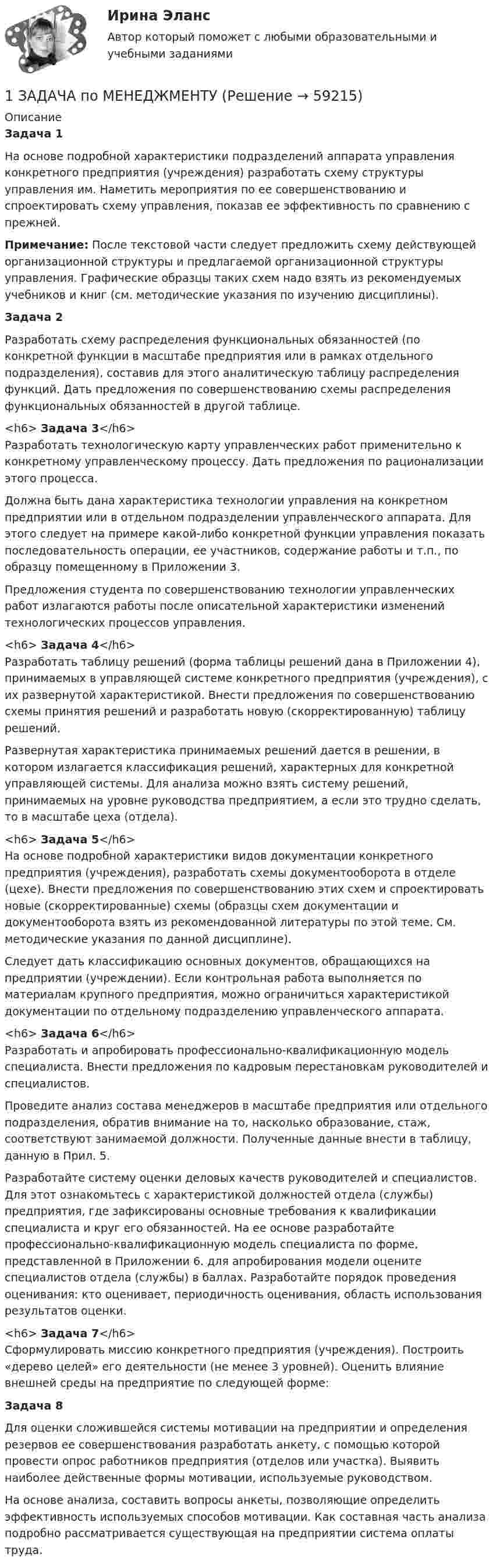      
            Описание
            Задача 1	На основе подробной характеристики подразделений аппарата управления конкретного предприятия (учреждения) разработать схему структуры управления им. Наметить мероприятия по ее совершенствованию и спроектировать схему управления, показав ее эффективность по сравнению с прежней. Примечание: После текстовой части следует предложить схему действующей организационной структуры и предлагаемой организационной структуры управления. Графические образцы таких схем надо взять из рекомендуемых учебников и книг (см. методические указания по изучению дисциплины). Задача 2	Разработать схему распределения функциональных обязанностей (по конкретной функции в масштабе предприятия или в рамках отдельного подразделения), составив для этого аналитическую таблицу распределения функций. Дать предложения по совершенствованию схемы распределения функциональных обязанностей в другой таблице.<h6>	Задача 3</h6>	Разработать технологическую карту управленческих работ применительно к конкретному управленческому процессу. Дать предложения по рационализации этого процесса.	Должна быть дана характеристика технологии управления на конкретном предприятии или в отдельном подразделении управленческого аппарата. Для этого следует на примере какой-либо конкретной функции управления показать последовательность операции, ее участников, содержание работы и т.п., по образцу помещенному в Приложении 3.	Предложения студента по совершенствованию технологии управленческих работ излагаются работы после описательной характеристики изменений технологических процессов управления.<h6>	Задача 4</h6>	Разработать таблицу решений (форма таблицы решений дана в Приложении 4), принимаемых в управляющей системе конкретного предприятия (учреждения), с их развернутой характеристикой. Внести предложения по совершенствованию схемы принятия решений и разработать новую (скорректированную) таблицу решений.	Развернутая характеристика принимаемых решений дается в решении, в котором излагается классификация решений, характерных для конкретной управляющей системы. Для анализа можно взять систему решений, принимаемых на уровне руководства предприятием, а если это трудно сделать, то в масштабе цеха (отдела).<h6>	Задача 5</h6>	На основе подробной характеристики видов документации конкретного предприятия (учреждения), разработать схемы документооборота в отделе (цехе). Внести предложения по совершенствованию этих схем и спроектировать новые (скорректированные) схемы (образцы схем документации и документооборота взять из рекомендованной литературы по этой теме. См. методические указания по данной дисциплине).	Следует дать классификацию основных документов, обращающихся на предприятии (учреждении). Если контрольная работа выполняется по материалам крупного предприятия, можно ограничиться характеристикой документации по отдельному подразделению управленческого аппарата.<h6>	Задача 6</h6>	Разработать и апробировать профессионально-квалификационную модель специалиста. Внести предложения по кадровым перестановкам руководителей и специалистов.	Проведите анализ состава менеджеров в масштабе предприятия или отдельного подразделения, обратив внимание на то, насколько образование, стаж, соответствуют занимаемой должности. Полученные данные внести в таблицу, данную в Прил. 5.	Разработайте систему оценки деловых качеств руководителей и специалистов. Для этот ознакомьтесь с характеристикой должностей отдела (службы) предприятия, где зафиксированы основные требования к квалификации специалиста и круг его обязанностей. На ее основе разработайте профессионально-квалификационную модель специалиста по форме, представленной в Приложении 6. для апробирования модели оцените специалистов отдела (службы) в баллах. Разработайте порядок проведения оценивания: кто оценивает, периодичность оценивания, область использования результатов оценки.<h6>	Задача 7</h6>	Сформулировать миссию конкретного предприятия (учреждения). Построить «дерево целей» его деятельности (не менее 3 уровней). Оценить влияние внешней среды на предприятие по следующей форме: Задача 8	Для оценки сложившейся системы мотивации на предприятии и определения резервов ее совершенствования разработать анкету, с помощью которой провести опрос работников предприятия (отделов или участка). Выявить наиболее действенные формы мотивации, используемые руководством.	На основе анализа, составить вопросы анкеты, позволяющие определить эффективность используемых способов мотивации. Как составная часть анализа подробно рассматривается существующая на предприятии система оплаты труда.   
            
            
            1 задача по математике1 ЗАДАЧА по МЕНЕДЖМЕНТУ1 задача по ТРУДОВОМУ ПРАВУ1 задача по УГОЛОВНОМУ ПРОЦЕССУ1 задача (по экономике)1 задача по экономике1 Задача Савинов и Басаров, полагая, что Донцов и Степанченко совершили угон автомобиля, принадлежащего Басарову, разыскали их на улице и, избив, посадили в машину, после чего привезли на дачу Савинова.1 Задача Администрация г. Воткинска предоставила товариществу с ограниченной ответственностью «Сфакс» в аренду земельный участок площадью 2553 кв. метра и обязала ТОО заключить договор аренды. ТОО не согласилось с постановлением администрации и обратилось в Арбитражный суд Удмуртской Республики о признании его недействительным1. Задача Муж гражданки Н. работает на железной дороге дорожным мастером. В семье четверо детей 10 лет,7 лет, 5 лет и самой маленькой 6 месяцев. Мужа отправили в командировку на 28 дней. Вопрос: имеет ли право работодатель отправлять в командировку мужа гр-ки Н.?1. Задача об использовании ресурсов 1.1. Постановка задачи Предприятие выпускает 2 вида изделий – А и В. Для выпуска изделий требуется в вида ресурсов. Запасы ресурса, нормы расходы ресурсов на единицу изделий представлены в таблице 1:1 Задача. Определить среднюю напряженность электрического поля на участке протяженностью 0,4 мм, если разность потенциалов между точками, ограничивающими участок, 600 В.1 задача по ВАЛЮТЕ (1 задача по по прогнозированию валютных курсов)1 задача по Гражданскому Праву1 задача по ИСПОЛНИТЕЛЬНОМУ ПРАВУ (приставы)