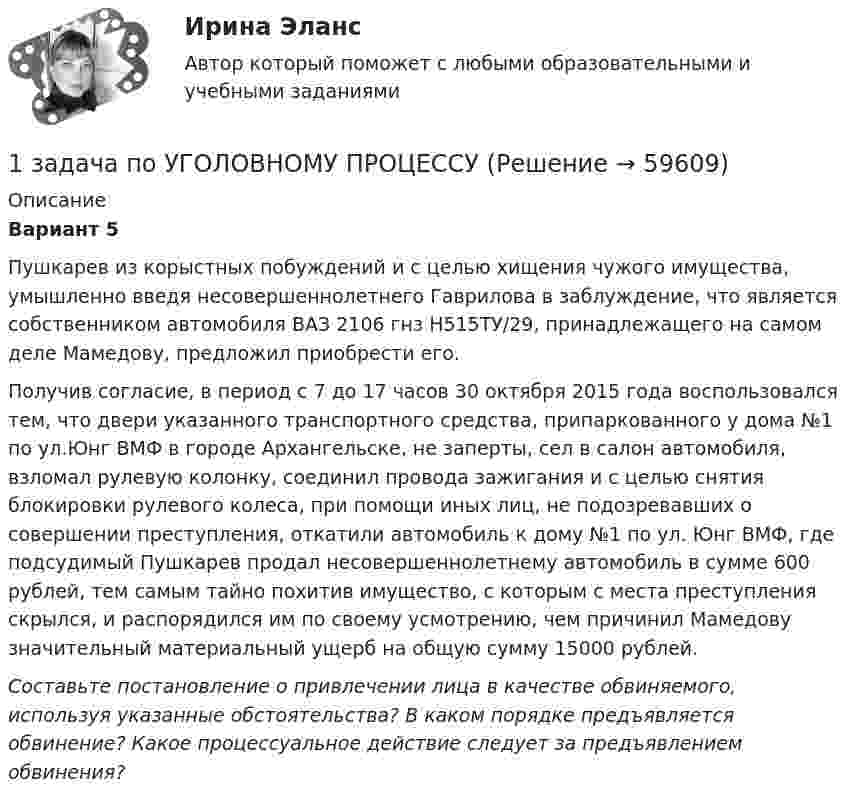      
            Описание
             Вариант 5Пушкарев из корыстных побуждений и с целью хищения чужого имущества, умышленно введя несовершеннолетнего Гаврилова в заблуждение, что является собственником автомобиля ВАЗ 2106 гнз Н515ТУ/29, принадлежащего на самом деле Мамедову, предложил приобрести его.Получив согласие, в период с 7 до 17 часов 30 октября 2015 года воспользовался тем, что двери указанного транспортного средства, припаркованного у дома №1 по ул.Юнг ВМФ в городе Архангельске, не заперты, сел в салон автомобиля, взломал рулевую колонку, соединил провода зажигания и с целью снятия блокировки рулевого колеса, при помощи иных лиц, не подозревавших о совершении преступления, откатили автомобиль к дому №1 по ул. Юнг ВМФ, где подсудимый Пушкарев продал несовершеннолетнему автомобиль в сумме 600 рублей, тем самым тайно похитив имущество, с которым с места преступления скрылся, и распорядился им по своему усмотрению, чем причинил Мамедову значительный материальный ущерб на общую сумму 15000 рублей. Составьте постановление о привлечении лица в качестве обвиняемого, используя указанные обстоятельства? В каком порядке предъявляется обвинение? Какое процессуальное действие следует за предъявлением обвинения?   
            
            
            1 задача по ТРУДОВОМУ ПРАВУ1 задача по УГОЛОВНОМУ ПРОЦЕССУ1 задача (по экономике)1 задача по экономике1 Задача Савинов и Басаров, полагая, что Донцов и Степанченко совершили угон автомобиля, принадлежащего Басарову, разыскали их на улице и, избив, посадили в машину, после чего привезли на дачу Савинова.1. Задача: Фирма по производству фаянсовой посуды производит в месяц 4000 сервизов. Затраты на аренду помещений составляют 1 млн руб. Затраты на наём труда-единственного переменного фактора-составляют 1500 руб. в час. При объёме выпуска 20 сервизов в час чему будут равны средние переменные (AVC) и средние общие затраты (AC)?1. Задача: Фирма по производству фаянсовой посуды производит в месяц 4000 сервизов. Затраты на аренду помещений составляют 1 млн руб. Затраты на наём труда-единственного переменного фактора-составляют 1500 руб. в час. При объёме выпуска 20 сервизов в час чему будут равны средние переменные (AVC) и средние общие затраты (AC)?. 21. Задача об использовании ресурсов 1.1. Постановка задачи Предприятие выпускает 2 вида изделий – А и В. Для выпуска изделий требуется в вида ресурсов. Запасы ресурса, нормы расходы ресурсов на единицу изделий представлены в таблице 1:1 Задача. Определить среднюю напряженность электрического поля на участке протяженностью 0,4 мм, если разность потенциалов между точками, ограничивающими участок, 600 В.1 задача по ВАЛЮТЕ (1 задача по по прогнозированию валютных курсов)1 задача по Гражданскому Праву1 задача по ИСПОЛНИТЕЛЬНОМУ ПРАВУ (приставы)1 задача по МАКРОЭКОНОМИКЕ1 задача по математике