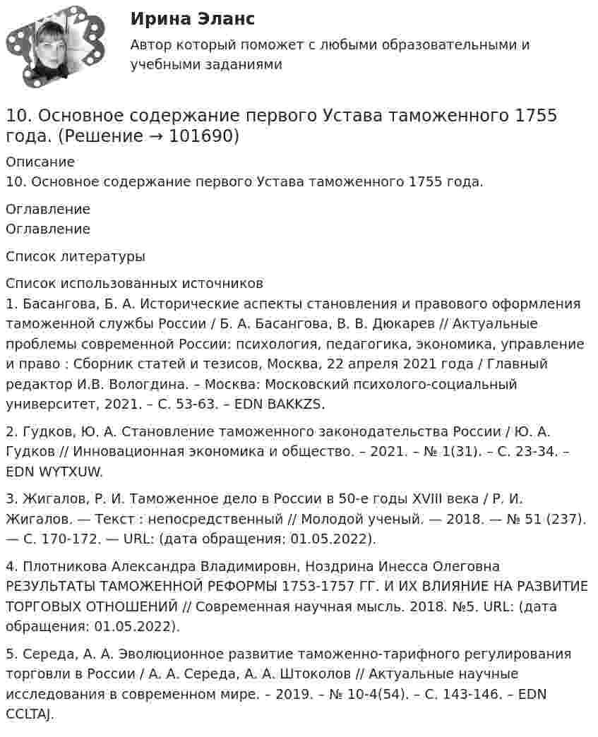       
            Описание
            10. Основное содержание первого Устава таможенного 1755 года. 
            Оглавление
            Оглавление 
            Список литературы
             Список использованных источников	1.         Басангова, Б. А. Исторические аспекты становления и правового оформления таможенной службы России / Б. А. Басангова, В. В. Дюкарев // Актуальные проблемы современной России: психология, педагогика, экономика, управление и право : Сборник статей и тезисов, Москва, 22 апреля 2021 года / Главный редактор И.В. Вологдина. – Москва: Московский психолого-социальный университет, 2021. – С. 53-63. – EDN BAKKZS.	2.         Гудков, Ю. А. Становление таможенного законодательства России / Ю. А. Гудков // Инновационная экономика и общество. – 2021. – № 1(31). – С. 23-34. – EDN WYTXUW.	3.         Жигалов, Р. И. Таможенное дело в России в 50-е годы XVIII века / Р. И. Жигалов. — Текст : непосредственный // Молодой ученый. — 2018. — № 51 (237). — С. 170-172. — URL:  (дата обращения: 01.05.2022).	4.         Плотникова Александра Владимировн, Ноздрина Инесса Олеговна РЕЗУЛЬТАТЫ ТАМОЖЕННОЙ РЕФОРМЫ 1753-1757 ГГ. И ИХ ВЛИЯНИЕ НА РАЗВИТИЕ ТОРГОВЫХ ОТНОШЕНИЙ // Современная научная мысль. 2018. №5. URL:  (дата обращения: 01.05.2022).	5.         Середа, А. А. Эволюционное развитие таможенно-тарифного регулирования торговли в России / А. А. Середа, А. А. Штоколов // Актуальные научные исследования в современном мире. – 2019. – № 10-4(54). – С. 143-146. – EDN CCLTAJ.    