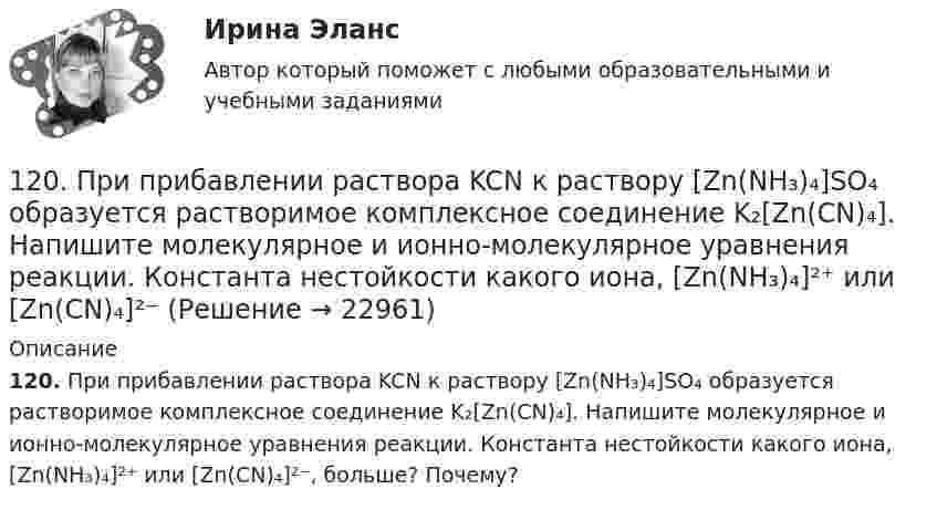      
          Описание
          120. При прибавлении раствора KCN к раствору [Zn(NH₃)₄]SO₄  образуется растворимое комплексное соединение K₂[Zn(CN)₄]. Напишите молекулярное и ионно-молекулярное уравнения реакции. Константа нестойкости какого иона, [Zn(NH₃)₄]²⁺ или [Zn(CN)₄]²⁻, больше? Почему?  
            
            
            120. По методу МО постройте энергетические диаграммы для Cl₂⁺; Cl₂⁰; Cl₂⁻. Рассчитайте кратность связи и их магнитные свойства.120. При прибавлении раствора KCN к раствору [Zn(NH₃)₄]SO₄  образуется растворимое комплексное соединение K₂[Zn(CN)₄]. Напишите молекулярное и ионно-молекулярное уравнения реакции. Константа нестойкости какого иона, [Zn(NH₃)₄]²⁺ или [Zn(CN)₄]²⁻121. К раствору серной кислоты объемом 400 мл, плотность которого равна 1,1 г/мл, а массовая доля H₂SO₄ 15 %, добавили воду массой 60 г. Определите массовую долю серной кислоты в полученном растворе.121. Напишите уравнения диссоциации солей K₃[Fe(CN)₆] и NH₄Fe(SO₄)₂ в водном растворе. К каждой из них прилили раствор щелочи. В каком случае выпадает осадок гидроксида железа (III)? Напишите молекулярные и ионно-молекулярные уравнения122. Как можно получить карбид кальция? Что образуется при его взаимодействии с водой? Напишите уравнения соответствующих реакций.122. Рассчитайте молярную концентрацию (моль/л) хлорида марганца (II) MnCl₂, если в 200 мл раствора содержится 2,52 г растворенного вещества.  Ответ: 0,1 М.122. Составьте координационные формулы следующих комплексных соединений платины (II), координационное число которой равно четырем: PtCl₂ ∙ 3NH₃, PtCl₂ ∙ NH₃ ∙ KCl, PtCl₂ ∙ 2NH₃. Напишите уравнения диссоциации этих соединений в водных растворах.1.1 Текст теоретического задания Что такое простой категорический силлогизм? Какие существуют требования к терминам и посылкам силлогизма? 1.2 Ответ на теоретическое задание1.1 Текст теоретической задачи Проведите анализ категории «справедливость» в юридических теориях Античности (Древняя Греция и Древний Рим). 1.2 Ответ на теоретическую задачу 2. Ситуационная часть1.1 Текст теоретической задачи Что такое «полис» в Древней Греции и Риме? Укажите основные признаки полиса и дайте характеристику форм правления в нем. 1.2 Ответ на теоретическую задачу1.1. Теоретическое задание (теоретический вопрос) Охарактеризуйте понятие, типы и стили лидерства. Опишите качества и полезные навыки лидера. Назовите SMART-критерии лидерства (обязательно цитирование использованных источников). 1.2. Ответ на теоретическое задание1.1. Частица движется так, что её радиус-вектор зависит от времени по закону , где A, B, w – постоянные величины; i, j, k – единичные орты в декартовой системе координат. Через сколько секунд скорость частицы окажется перпендикулярной оси y, если t = 1 с. A = 4 м, B = 2 м, w = п/2 рад/с.1.1 Экономическое содержание оборотного капитала 1.2 Классификация, состав и структура оборотного капитала 1.3 Управление оборотными средствами организации, основы нормирования оборотных средств 1.4 Источники формирования и финансирования оборотных средств120. Железо покрыто хромом. Какой из металлов будет корродировать в случае нарушения поверхностного слоя покрытия при атмосферной коррозии? Какое это покрытие катодное или анодное? Составьте схему процессов, происходящих на электродах образующегося