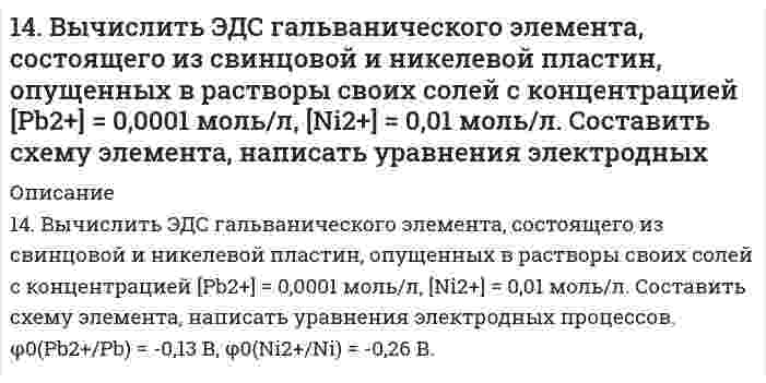      
          Описание
          14. Гальванический элемент состоит из цинка, погруженного в 0,1 М Zn(NO₃)₂ и водородного электрода с pH = 1. Составить схему, написать уравнения электродных процессов и вычислить ЭДС элемента. φ⁰(Zn²⁺/Zn) = -0,76 B.  
            
            
            14. Гальванический элемент состоит из цинка, погруженного в 0,1 М Zn(NO₃)₂ и водородного электрода с pH = 1. Составить схему, написать уравнения электродных процессов и вычислить ЭДС элемента. φ⁰(Zn²⁺/Zn) = -0,76 B.14. Изобразите любой изомер соединения дифтордиэтилгексан. Постройте и назовите хотя бы 5 его изомеров. В одном из изомеров укажите все первичные, вторичные и третичные атомы углерода.14. Как связано произведение PV (RT) с суммарной кинетической энергией молекул 1 моля газа? Какой физический смысл вкладывает молекулярно-кинетическая теория в понятие температура и абсолютный нуль (-273°С)? Используя выводы14. На нейтрализацию 3,665 г фосфорноватистой кислоты H₃PO₂ пошло 2,222 г гидроксида натрия NaOH. Вычислите молярную массу эквивалента, фактор эквивалентности и основность кислоты. На основании проделанных вычислений составьте уравнение14. На основании электронных конфигураций атомов брома и титана охарактеризуйте их валентные возможности в основном и возбужденном состояниях.1.4. Опишите своими словами: почему гидрофобные коллоиды коагулируют при увеличении концентраций?14. Определить коэффициенты проницаемости и фильтрации149. Рассчитайте ЭДС элемента, в котором при 298 К установилось равновесие: Fe + 2Ag⁺ ⇔ Fe²⁺ + 2Ag; a(Fe²⁺) = 10⁻² моль/л, a(Ag⁺) = 10⁻³ моль/л. Напишите электронные уравнения этих процессов.149. Смешали 100 см³ раствора азотной кислоты с массовой долей 0,20 (ρ = 1,12 г/см³) и 500 см³ воды. Определите массовую долю азотной кислоты в полученном растворе.149. Что такое электрофорез? Как величина скорости электрофореза зависит от величины ζ-потенциала? Вычислить величину ζ-потенциала указанного ниже золя.14. а) Укажите численные значения главного и орбитального квантовых чисел данных подуровней, рассчитайте последовательность их заполнения: 7s; 6p; 4d; б) Распределите по квантовым ячейкам валентные электроны, определите химический элемент и его 14. Аэрокосмические корабли многоразового использования типа Спейс Шаттл опасны для озонового слоя. При запуске одного такого корабля ракетные ускорители на высотах до 50 км выбрасывают в атмосферу 187 тонн хлора. 1 молекула хлора способна 14. В тензометре ДюНуи (разновидность прибора для измерения поверхностного натяжения) измеряется сила, требуемая для отрыва кольца из легкой проволоки от поверхности жидкости. Если диаметр кольца 1,00 см и измеренная сила 6,77 мН, чему равно 14. Выразить в молях концентрацию раствора, приготовленного растворением 18,50 г BaCl2·H2O в 200 мл воды.
