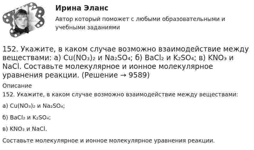      
          Описание
          152. Укажите, в каком случае возможно взаимодействие между веществами:а) Cu(NO₃)₂ и Na₂SO₄;б) BaCl₂ и K₂SO₄;в) KNO₃ и NaCl.Составьте молекулярное и ионное молекулярное уравнения реакции.  
            
            
            152. 1) Написать уравнения гидролиза солей в молекулярной и ионной формах, указать pH растворов (pH > 7, pH < 7 или pH ≈ 7). 2) Написать уравнения реакций, протекающих между веществами в водных растворах.152. Укажите, в каком случае возможно взаимодействие между веществами:  а) Cu(NO₃)₂ и Na₂SO₄;  б) BaCl₂ и K₂SO₄;  в) KNO₃ и NaCl.  Составьте молекулярное и ионное молекулярное уравнения реакции.153. Мотивировано укажите, какая из нижеприведённых реакций является необратимой. Составьте для неё полное и сокращенное ионно-молекулярные уравнения.  а) 2NH₄OH + H₂SO₄ = (NH₄)₂SO₄ + 2H₂O;  б) (CuOH)₂SO₄ + H₂SO₄ = 2CuSO₄ + H₂O;  в) 2KOH + H₂SO₄ = 154. Объясните, какой из гидроксидов: а) KOH; б) NH₄OH; в) Cr(OH)₃ необходимо взять для осуществления реакции в соответствии со следующим сокращенным ионно-молекулярным уравнением:  Fe³⁺ + 3OH⁻ = Fe(OH)₃  Составьте молекулярное и полное ионно-155. Какова массовая доля NaClO₃ (%) в растворе, если 0,15 кг раствора NaClO₃, реагируя с избытком иодида калия в сернокислом растворе, образует 0,013 кг йода?155. Определите, между какими веществами возможно взаимодействие: а) NaOH и KCl; б) Cu(NO₃)₂ и Na₂S; в) MgCl₂ и K₂SO₄. Закончите молекулярное уравнение протекающей реакции. Составьте сокращенное ионно-молекулярное уравнение для неё.156. Напишите для реакции (CuOH)₂SO₄ + H₂SO₄ ↔ 2CuSO₄ + 2H₂O сокращённое ионно-молекулярное уравнение данной реакции. Определите, в какую сторону смещено равновесие данной реакции. Ответ мотивируйте.1-4 ЗАДАНИЯ, 9 ПРОМЕЖУТОЧНЫХ ТЕСТОВ, 2 ЛАБОРАТОРНЫЕ РАБОТЫ и ИТОГОВЫЙ ТЕСТ - 2 попытки 63% и 76% РОСДИСТАНТ14-летний Барсуков совершил разбойное нападение совместно с 18-летним Клинковым. В результате совершения преступления у несовершеннолетнего Фетисова был похищен сотовый телефон стоимостью 15 тыс. руб. 15.01.2022 года на территории города Ульяновск произошло дорожно-транспортное происшествие с участием а/м КАМАЗ под управлением Сергеева А.И. и а/м ЛАДА под управлением Володина С.С. 150. Вычислить потенциал индикаторного никелевого электрода при 25°С относительно насыщенного каломельного электрода, потенциал которого равен 0,248 В (при 25°С). Значение стандартного потенциала индикаторного электрода равно Е°=-0,25 В, 150. Определите, какая соль: а) FeS; б) Ag₂S; в) CdS растворяется в соляной кислоте. Составьте молекулярное и сокращённое ионно-молекулярное уравнения протекающей реакции.15.10.2020 в Банк поступило решение ИФНС от 18.09.2020 о приостановлении операций по счету ООО «Б»1.5.1. Задания к графической работе по теме «Проекции прямой и ее отрезков» Построить проекции треугольника ABC при условии, что точка B принадлежит прямой l (AD), точка C прямой m (AK). Определить натуральную величину отрезка BC и его угол наклона к одной из плоскостей проекций.