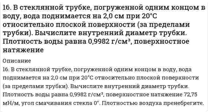      
          Описание
          16. В стеклянной трубке, погруженной одним концом в воду, вода поднимается на 2,0 см при 20°С относительно плоской поверхности (за пределами трубки). Вычислить внутренний диаметр трубки. Плотность воды равна 0,9982 г/см³, поверхностное натяжение 72,75 мН/м, угол смачивания стекла 0°. Плотностью воздуха пренебрегите.  
            
            
            16. В стеклянной трубке, погруженной одним концом в воду, вода поднимается на 2,0 см при 20°С относительно плоской поверхности (за пределами трубки). Вычислить внутренний диаметр трубки. Плотность воды равна 0,9982 г/см³, поверхностное натяжение 16. Вычислить энтальпию реакции С₂Н₄(г) + Н₂O(г) = С₂Н₅ОН(г) двумя способами: 1) с помощью энтальпий связей (табл. 6.5 приложение 6) и 2) стандартных энтальпий образования (табл. 6.4 приложение 6). На сколько результаты вычислений различаются?16. Изобразите любой изомер соединения дибромдиметилпентан. Постройте и назовите хотя бы 5 его изомеров. В одном из изомеров укажите все первичные, вторичные и третичные атомы углерода.16. Определить значение числа Рейнольдса16. Поясните физический смысл понятия энтропия в соответствии с его статистическим толкованием (уравнение Л. Больцмана). Сформулируйте постулат планка (третий закон термодинамики). Как рассчитывают абсолютные значения энтропии веществ?16. Рассчитать количество выделенного тепла, если в процессе алюмотермии, описываемом уравнением 2Al(к) + Fe₂O₃(к) = Al₂O₃(к) + 2Fe(к), прореагировало 2,7 кг алюминия. Необходимые данные взять из таблицы 1.16. Составьте формулы всех солей, соответствующих взятым попарно кислотам и основаниям: Sr(OH)₂, Ba(OH)₂, HCl, H₂SiO₃. Напишите уравнения получения одной из солей в молекулярной и ионной форме. При написании уравнений руководствуйтесь таблицей 169. Расположите указанные соединения: Fe, Fe2O3, Fe3O4, FeO в порядке увеличения энтропии. Обоснуйте этот ряд.169. Расположите указанные соединения: Fe, Fe2O3, Fe3O4, FeO в порядке увеличения энтропии. Обоснуйте этот ряд.. 2169. Составьте координационные формулы следующих соединений кобальта: 3NaNO₂·Co(NO₂)₃, 2KNO₂·NH₃·Co(NO₂)₃. Координационное число кобальта равно шести. Напишите уравнения диссоциации этих соединений в водном растворе и выражения для Кнест.169. Составьте молекулярные и ионно-молекулярные уравнения реакций, протекающих при смешивании растворов: а) гидросульфата калия и гидроксида калия, б) нитрата свинца (II) и гидроксида натрия.169. Составьте электронные уравнения анодного и катодного процессов с кислородной и водородной деполяризацией при коррозии Al-Pb. 169. Что такое изоэлектрическое состояние полиэлектролита в растворе? Что такое изоэлектрическая точка белка? Определите знак заряда частицы белка в растворах с указанными в таблице значениями pH и укажите, к какому электроду будут двигаться16. а) Укажите численные значения главного и орбитального квантовых чисел данных подуровней, рассчитайте последовательность их заполнения: 5s; 6s; 4p. б) Распределите по квантовым ячейкам валентные электроны, определите химический элемент и его