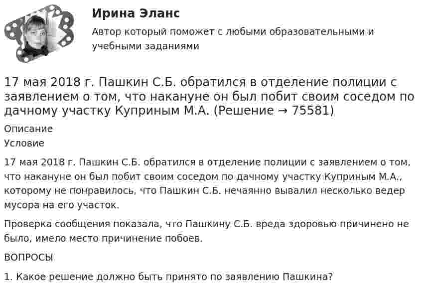      
            Описание
            	Условие	17 мая 2018 г. Пашкин С.Б. обратился в отделение полиции с заявлением о том, что накануне он был побит своим соседом по дачному участку Куприным М.А., которому не понравилось, что Пашкин С.Б. нечаянно вывалил несколько ведер мусора на его участок.	Проверка сообщения показала, что Пашкину С.Б. вреда здоровью причинено не было, имело место причинение побоев.  	ВОПРОСЫ	1. Какое решение должно быть принято по заявлению Пашкина?   
            
            
            1.7. Для того, чтобы время полета было максимальным при данном модуле начальной скорости, тело следует бросить под углом к горизонту, равным17 мая 2018  г. Пашкин С.Б. обратился в отделение полиции с заявлением о том, что накануне он был побит своим соседом по дачному участку Куприным М.А.17. Рассчитайте тепловой эффект реакции восстановительного обжига:  Ca₃(PO₄)₂(к) + 5С(к) = 3CaO(к) + 5CO(г) + P₂(г)  Данная реакция будет экзо- или эндотермической?17) Способы  снижения  негативных  последствий  риска  для предприятия сферы услуг1.7. Тягомер показывает разрежение в газоходе, равное 412 Па. Атмосферное давление по ртутному барометру В = 100925 Па при t = 15°С. Определить абсолютное давление дымовых газов.17 января 2018 г. было возбуждено уголовное дело по факту совершения преступления, предусмотренного п. «в» ч. 4 ст. 162 УК РФ.  180. При смешивании растворов Na₂SiO₃ и CrCl₃ каждая из взятых солей гидролизуется необратимо до конца. Выразите этот совместный гидролиз молекулярным и ионно-молекулярным уравнениями. Объясните происходящий процесс.175. Вычислите константу и степень гидролиза при t = 25 ºC для 0,1 М и 0,001 М растворов ZnCl₂ и NaNO₂. Напишите молекулярное и ионно-молекулярное уравнения гидролиза. Используя Kг и h первой ступени, определите, при каких условиях растворения176. Гальванические цепи, представленные ниже в молекулярной форме, запишите в ионной форме: а) Zn│ZnSO₄║CuSO₄│Cu; б) Al│Al₂(SO₄)₃║AgNO₃│Ag; в) Fe│FeCl₃║H₃PO₄│H₂,Pt.176. Какая из солей (NH₄)₂S или CuCl₂ гидролизуется как по катиону, так и по аниону? Напишите молекулярное и ионно-молекулярное уравнения гидролиза этой соли. Каков рН её раствора?177. Вычислите степень гидролиза Fe₂(SO₄)₃ по первой ступени 0,1 М раствора. Во сколько раз увеличится степень гидролиза соли при разбавлении раствора в 10 раз? Определите pH раствора гидролизованной соли.178. Какая из предложенных солей ZnSO₄, Cr(NO₃)₃, Na₂S гидролизуется по аниону. Напишите молекулярные и ионно-молекулярные уравнения всех возможных ступеней гидролиза этой соли. Докажите, что при обычных условиях протекает только первая ступень 179. Вычислите степень гидролиза следующих солей NaCN и NaNO₃ при концентрации каждой 0,1 М и 0,001 М. Как изменится гидролиз солей при разбавлении растворов в 100 раз?17. а) Укажите численные значения главного и орбитального квантовых чисел данных подуровней, рассчитайте последовательность их заполнения: 6p; 5f; 6d. б) Напишите электронные формулы предложенных атомов и ионов, укажите положение их в системе (номер периода, группа, подгруппа): Zr, At−.