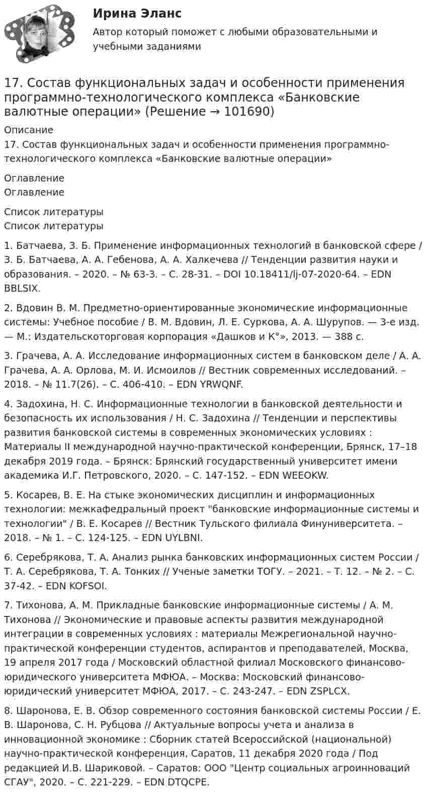       
            Описание
            17.    Состав функциональных задач и особенности применения программно-технологического комплекса «Банковские валютные операции» 
            Оглавление
            Оглавление 
            Список литературы
            Список литературы1.	Батчаева, З. Б. Применение информационных технологий в банковской сфере / З. Б. Батчаева, А. А. Гебенова, А. А. Халкечева // Тенденции развития науки и образования. – 2020. – № 63-3. – С. 28-31. – DOI 10.18411/lj-07-2020-64. – EDN BBLSIX.2.	Вдовин В. М. Предметно-ориентированные экономические информационные системы: Учебное пособие / В. М. Вдовин, Л. Е. Суркова, А. А. Шурупов. — 3-е изд. — М.: Издательскоторговая корпорация «Дашков и К°», 2013. — 388 с.3.	Грачева, А. А. Исследование информационных систем в банковском деле / А. А. Грачева, А. А. Орлова, М. И. Исмоилов // Вестник современных исследований. – 2018. – № 11.7(26). – С. 406-410. – EDN YRWQNF.4.	Задохина, Н. С. Информационные технологии в банковской деятельности и безопасность их использования / Н. С. Задохина // Тенденции и перспективы развития банковской системы в современных экономических условиях : Материалы II международной научно-практической конференции, Брянск, 17–18 декабря 2019 года. – Брянск: Брянский государственный университет имени академика И.Г. Петровского, 2020. – С. 147-152. – EDN WEEOKW.5.	Косарев, В. Е. На стыке экономических дисциплин и информационных технологии: межкафедральный проект банковские информационные системы и технологии / В. Е. Косарев // Вестник Тульского филиала Финуниверситета. – 2018. – № 1. – С. 124-125. – EDN UYLBNI.6.	Серебрякова, Т. А. Анализ рынка банковских информационных систем России / Т. А. Серебрякова, Т. А. Тонких // Ученые заметки ТОГУ. – 2021. – Т. 12. – № 2. – С. 37-42. – EDN KOFSOI.7.	Тихонова, А. М. Прикладные банковские информационные системы / А. М. Тихонова // Экономические и правовые аспекты развития международной интеграции в современных условиях : материалы Межрегиональной научно-практической конференции студентов, аспирантов и преподавателей, Москва, 19 апреля 2017 года / Московский областной филиал Московского финансово-юридического университета МФЮА. – Москва: Московский финансово-юридический университет МФЮА, 2017. – С. 243-247. – EDN ZSPLCX.8.	Шаронова, Е. В. Обзор современного состояния банковской системы России / Е. В. Шаронова, С. Н. Рубцова // Актуальные вопросы учета и анализа в инновационной экономике : Сборник статей Всероссийской (национальной) научно-практической конференция, Саратов, 11 декабря 2020 года / Под редакцией И.В. Шариковой. – Саратов: ООО Центр социальных агроинноваций СГАУ, 2020. – С. 221-229. – EDN DTQCPE. 