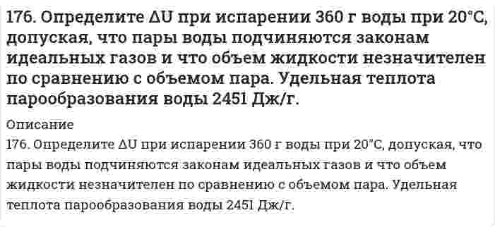      
          Описание
          176. Определите ΔU при испарении 360 г воды при 20ºC, допуская, что пары воды подчиняются законам идеальных газов и что объем жидкости незначителен по сравнению с объемом пара. Удельная теплота парообразования воды 2451Дж/г.  
            
            
            176. Определите ΔU при испарении 360 г воды при 20ºC, допуская, что пары воды подчиняются законам идеальных газов и что объем жидкости незначителен по сравнению с объемом пара. Удельная теплота парообразования воды 2451Дж/г.176. При электролизе водного раствора Cr₂(SO₄)₃ током, силой 2 А, масса катода увеличилась на 8 г. В течении какого времени проводили электролиз? Составьте электронные уравнения процессов, происходящих при электролизе.177. Изменение внутренней энергии системы Fe(к) + Cl₂(г) ⟶ FeCl₂(к) равно −334,0 кДж. Рассчитайте ΔH⁰ для этой реакции. Условия стандартные.177. Напишите уравнения диссоциации солей и назовите их: CrOHSO₄, BaBr₂, CsHSO₃.177. Укажите направление движения электронов в гальваническом элементе, используя значения электродных потенциалов. Напишите уравнения анодного и катодного процессов, суммарное ионное и молекулярное уравнения реакции. Рассчитайте ЭДС; если177. Цепи, записанные в ионной форме, представьте в молекулярной форме: а) Hg│Hg²⁺║Mn²⁺│Mn;	в) Pt│Pt⁴⁺║Cr³⁺│Cr; б) Fe│Fe³⁺║Au³⁺│Au;	г) H2│2H⁺║Ag⁺│Ag178. На основе значений ∆Gº298 приведенных ниже оксидов германия, олова и свинца, укажите, какие из них являются окислителями, какие – восстановителями: GeO2(к) + Ge(к) = 2GeO(к); SnO2(к) + Sn(к) = 2SnO(к); PbO2(к) + Pb(к) = 2PbO(к).175. Потенциал электрода Pt,H2/[NaOH]=x моль/л равен – 767 мВ. Какова нормальность раствора едкого натра? 176. Белки, их биологическая роль, строение. Напишите формулу тетрапептида глицилаланилсерилглицина и проведите его гидролиз.176. В чем сущность мембранного равновесия Доннана? Вычислите распределение электролита при мембранном равновесии по указанным ниже данным.176. Гальванические цепи, представленные ниже в молекулярной форме, запишите в ионной форме: а) Zn│ZnSO₄║CuSO₄│Cu; б) Al│Al₂(SO₄)₃║AgNO₃│Ag; в) Fe│FeCl₃║H₃PO₄│H₂,Pt.176. Гальванические цепи, представленные ниже в молекулярной форме, запишите в ионной форме: а) Zn│ZnSO₄║CuSO₄│Cu; б) Al│Al₂(SO₄)₃║AgNO₃│Ag; в) Fe│FeCl₃║H₃PO₄│H₂, Pt.176. Какая связь имеет место между обменом белков, углеводов и липидов. Напишите формулы соединений, образующихся во всех обменах.176. Определите ΔU при испарении 360 г воды при 20°C, допуская, что пары воды подчиняются законам идеальных газов и что объем жидкости незначителен по сравнению с объемом пара. Удельная теплота парообразования воды 2451 Дж/г.