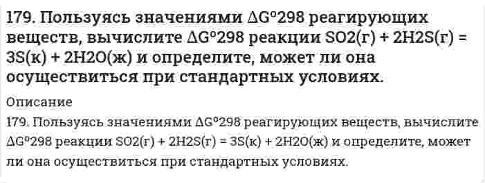      
          Описание
          179. Пользуясь значениями ΔG⁰₂₉₈ реагирующих веществ, вычислите ΔG⁰₂₉₈ реакции SO₂(г) + H₂S(г) = 3S(к) + 2H₂O(ж) и определите, может ли она осуществиться при стандартных условиях.  
            
            
            179. Пользуясь значениями ΔG⁰₂₉₈ реагирующих веществ, вычислите ΔG⁰₂₉₈ реакции SO₂(г) + H₂S(г) = 3S(к) + 2H₂O(ж) и определите, может ли она осуществиться при стандартных условиях.179. Пользуясь значениями ΔG⁰₂₉₈ реагирующих веществ, вычислите ΔG⁰₂₉₈ реакции SO₂(г) + H₂S(г) = 3S(к) + 2H₂O(ж) и определите, может ли она осуществиться при стандартных условиях.. 2179. Укажите направление движения электронов в гальваническом элементе, используя значения электродных потенциалов: Ni│Ni(NO₃)₂║Cr₂(SO₄)₃, 0,5 M│Cr. Напишите уравнения анодного и катодного процессов, суммарное ионное и молекулярное уравнения 17. Если бы 30-метровое дерево снабжалось соком от корней посредством капиллярного поднятия жидкости, какой требовался бы радиус капилляров в стволе? Примите плотность сока 1,0 г/см³, угол смачивания стенок 0° и поверхностное натяжение 73 мН/м. 17. Назовите элементы, внешний энергетический уровень атомов которых выражается электронной конфигурацией np⁵. Напишите полную электронную конфигурацию 4 атома из этих элементов и укажите их электронное семейство. 17. Определить молярную концентрацию раствора, полученного при смешении 200 мл 8 М и 300 мл 2 М растворов серной кислоты.17. Поясните физический смысл понятия энтропия в соответствии с его статистическим толкованием (уравнение Л. Больцмана). Сформулируйте постулат планка (третий закон термодинамики). Как рассчитывают абсолютные значения энтропии веществ? 178. Составьте уравнения реакций происходящих при электролизе: а) раствора NaBr; б) расплава NaBr. Рассчитайте массу веществ, которые выделяются на электродах при прохождении 3,2 А*ч электричества.178. Составьте химические цепи следующих компонентов: а) Ag, Fe, Fe2+, Ag+; б) MnSO4, Mn, CuSO4, Cu.178. Составьте химические цепи следующих компонентов: а) Ag, Fe, Fe²⁺, Ag⁺; б) MnSO₄, Mn, CuSO₄, Cu.179. Вычислите температуру кипения 15%-ного водного раствора пропилового спирта C₃H₇OH. Эбуллиоскопическая константа воды 0,52°.179. Гальванический элемент содержит взаимодействующие между собой компоненты Zn, ZnSO₄, Pb и Pb(NO₃)₂. Укажите состав электрода-окислителя и электрода-восстановителя.179. Гальванический элемент содержит взаимодействующие между собой компоненты Zn, ZnSO₄, Pb и Pb(NO₃)₂. Укажите состав электрода-окислителя и электрода-восстановителя.. 2179. Найдите молекулярную формулу серы, зная, что температура кипения чистого бензола на 0,081℃ ниже температуры кипения 0,8%-ного раствора серы в бензоле.