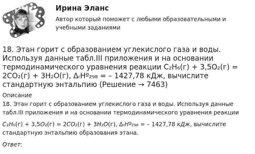      
          Описание
          18. Этан горит с образованием углекислого газа и воды. Используя данные табл.III приложения и на основании термодинамического уравнения реакцииС₂H₆(г) + 3,5O₂(г) = 2CO₂(г) + 3H₂O(г), ΔᵣHº₂₉₈ = – 1427,78 кДж, вычислите стандартную энтальпию образования этана.Ответ:   
            
            
            18 сентября 2018 г. следователь Петров, рассмотрев материалы дела, составил постановление о привлечении в качестве обвиняемых Титова и 18. Этан горит с образованием углекислого газа и воды. Используя данные табл.III приложения и на основании термодинамического уравнения реакции  С₂H₆(г) + 3,5O₂(г) = 2CO₂(г) + 3H₂O(г), ΔᵣHº₂₉₈ = – 1427,78 кДж, вычислите стандартную энтальпию190. Реакции протекают по схемам:  KMnO₄ + Na₃AsO₃ + H₂SO₄ → MnSO₄ + Na₃AsO₄ + K₂SO₄ + H₂O,  HCl + CrO₃ → Cl₂ + CrCl₃ + H₂O.  Составьте электронные уравнения. Расставьте коэффициенты в уравнениях реакций электронно-ионным методом. Для каждой191. Определите, какие из перечисленных ниже реакций являются окислительно-воcстановительными и расставьте в них коэффициенты электронно-ионным методом:  а) CaO + CO₂ → CaCO₃;  б) K₂Cr₂O₇ + H₂SO₄ → CrO₃ + K₂SO₄ + H₂O;  в) KMnO₄ + HBr → Br₂ + KBr + 192. Допишите уравнения реакций и подберите коэффициенты методом ионно-электронного баланса (методом полуреакций): KMnO₄ + H₂S + H₂SO₄ = MnSO₄ + K₂SO₄ + S + … .192. Определите, какие из перечисленных ниже реакций являются окислительно-восстановительными и расставьте в них коэффициенты электронно-ионным методом:  а) Ca(HCO₃)₂ + Ca(OH)₂ → CaCO₃ + H₂O;  б) Zn + HNO₃ → Zn(NO₃)₂ + N₂O + H₂O;  в) K₂Cr₂O₇ + SnSO₄193. Составьте электронные уравнения и укажите, какой процесс – окисления или восстановления происходит при следующих превращениях:  а) Mn³⁺ → Mn²⁺, MnO₂ → Mn²⁺, (MnO₄)²⁻ → (MnO₄)⁻, Mn²⁺ → (MnO₄)²⁻.  б) На основании электронных уравнений 18 вариант18 вариант18 вариант18 готовых задач по физике18. Дайте определения понятиям внутренняя энергия, энтальпия и энтропия системы. 18 заданий на C++ вычисления, логические выражения, массивы, матрицы...18 задач решение