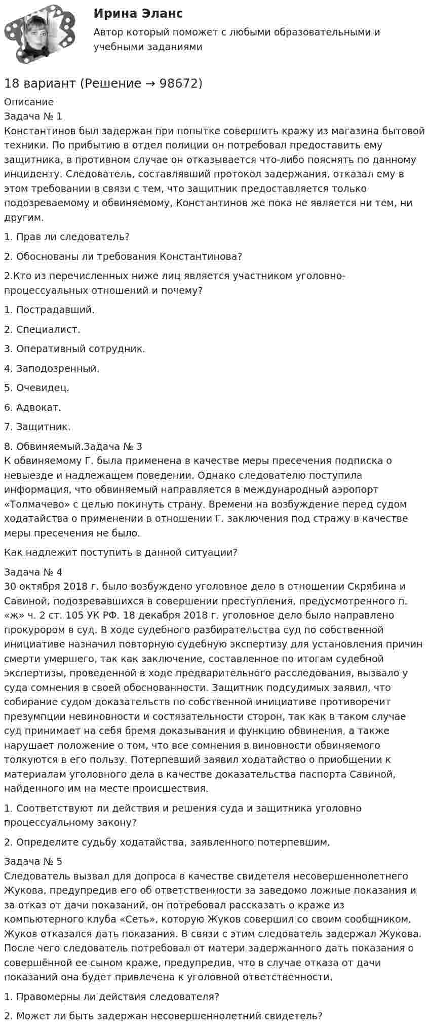      
            Описание
            Задача № 1Константинов был задержан при попытке совершить кражу из магазина бытовой техники. По прибытию в отдел полиции он потребовал предоставить ему защитника, в противном случае он отказывается что-либо пояснять по данному инциденту. Следователь, составлявший протокол задержания, отказал ему в этом требовании в связи с тем, что защитник предоставляется только подозреваемому и обвиняемому, Константинов же пока не является ни тем, ни другим.1.    Прав ли следователь?2.    Обоснованы ли требования Константинова?2.Кто из перечисленных ниже лиц является участником уголовно-процессуальных отношений и почему?1. Пострадавший.2. Специалист.3. Оперативный сотрудник.4. Заподозренный.5. Очевидец.6. Адвокат.7. Защитник.8. Обвиняемый.Задача № 3К обвиняемому Г. была применена в качестве меры пресечения подписка о невыезде и надлежащем поведении. Однако следователю поступила информация, что обвиняемый направляется в международный аэропорт «Толмачево» с целью покинуть страну. Времени на возбуждение перед судом ходатайства о применении в отношении Г. заключения под стражу в качестве меры пресечения не было.Как надлежит поступить в данной ситуации?Задача № 430 октября 2018 г. было возбуждено уголовное дело в отношении Скрябина и Савиной, подозревавшихся в совершении преступления, предусмотренного п. «ж» ч. 2 ст. 105 УК РФ. 18 декабря 2018 г. уголовное дело было направлено прокурором в суд. В ходе судебного разбирательства суд по собственной инициативе назначил повторную судебную экспертизу для установления причин смерти умершего, так как заключение, составленное по итогам судебной экспертизы, проведенной в ходе предварительного расследования, вызвало у суда сомнения в своей обоснованности. Защитник подсудимых заявил, что собирание судом доказательств по собственной инициативе противоречит презумпции невиновности и состязательности сторон, так как в таком случае суд принимает на себя бремя доказывания и функцию обвинения, а также нарушает положение о том, что все сомнения в виновности обвиняемого толкуются в его пользу. Потерпевший заявил ходатайство о приобщении к материалам уголовного дела в качестве доказательства паспорта Савиной, найденного им на месте происшествия.1.    Соответствуют ли действия и решения суда и защитника уголовно процессуальному закону?2.    Определите судьбу ходатайства, заявленного потерпевшим.Задача № 5Следователь вызвал для допроса в качестве свидетеля несовершеннолетнего Жукова, предупредив его об ответственности за заведомо ложные показания и за отказ от дачи показаний, он потребовал рассказать о краже из компьютерного клуба «Сеть», которую Жуков совершил со своим сообщником. Жуков отказался дать показания. В связи с этим следователь задержал Жукова. После чего следователь потребовал от матери задержанного дать показания о совершённой ее сыном краже, предупредив, что в случае отказа от дачи показаний она будет привлечена к уголовной ответственности.1.  Правомерны ли действия следователя?2.    Может ли быть задержан несовершеннолетний свидетель?    
            
            
            18 вариант18 вариант18 вариант18 вариант18 готовых задач по физике18. Дайте определения понятиям внутренняя энергия, энтальпия и энтропия системы. 18 заданий на C++ вычисления, логические выражения, массивы, матрицы...186. Как должна быть составлена гальваническая цепь для того, чтобы осуществить электрохимическим путём следующие реакции:  a) Zn + Fe²⁺ = Zn²⁺ + Fe;  б) Cd + CuSO₄ = CdSO₄ + Cu;   в) Mn + 2AgNO₃ = Mn(NO₃)₂ + 2Ag;   г) 2Ag⁺ + H₂ = 2Ag + 186. Реакции протекает по схемам:  Cd + HNO₃(конц.) → Cd(NO₃)₂ + NO₂ + H₂O,  MnSO₄ + KClO₃ + KOH → K₂MnO₄ + KCl + K₂SO₄ + H₂O  Составьте электронные уравнения. Расставьте коэффициенты в уравнениях реакций электронно-ионным методом.187. Реакции протекают по схемам:  Be + H₂SO₄(конц.)→ BeSO₄ + H₂S + H₂O,  KMnO₄ + KNO₂ + H₂SO₄ → MnSO₄ + KNO₃ + K₂SO₄ + H₂O.  Составьте электронные уравнения. Расставьте коэффициенты в уравнениях реакций электронно-ионным методом. Для каждой реакции188 вопросов (госы)188. Рассмотрите коррозию гальванопары, используя потенциалы (таблица 4 приложения), укажите анод и катод соответствующей гальванопары, рассчитайте ЭДС, напишите уравнения анодного и катодного процессов, молекулярное уравнение реакции188. Реакции протекают по схемам:  MnO₂ + KNO₃ + KOH → K₂MnO₄ + KNO₂ + H₂O,  Sn + H₂SO₄(конц.) → Sn(SO₄)₂ + SO₂ + H₂O.  Составьте электронные уравнения. Расставьте коэффициенты в уравнениях реакций электронно-ионным методом. Для каждой реакции188. Укажите направление электрического тока (то есть направление перемещения положительных зарядов) во внешней и внутренней цепях следующих гальванических элементов: