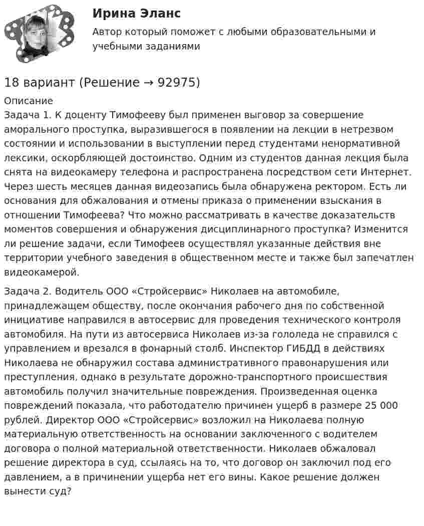      
            Описание
            	Задача 1. К доценту Тимофееву был применен выговор за совершение аморального проступка, выразившегося в появлении на лекции в нетрезвом состоянии и использовании в выступлении перед студентами ненормативной лексики, оскорбляющей достоинство. Одним из студентов данная лекция была снята на видеокамеру телефона и распространена посредством сети Интернет. Через шесть месяцев данная видеозапись была обнаружена ректором. Есть ли основания для обжалования и отмены приказа о применении взыскания в отношении Тимофеева? Что можно рассматривать в качестве доказательств моментов совершения и обнаружения дисциплинарного проступка? Изменится ли решение задачи, если Тимофеев осуществлял указанные действия вне территории учебного заведения в общественном месте и также был запечатлен видеокамерой.  	Задача 2. Водитель ООО «Стройсервис» Николаев на автомобиле, принадлежащем обществу, после окончания рабочего дня по собственной инициативе направился в автосервис для проведения технического контроля автомобиля. На пути из автосервиса Николаев из-за гололеда не справился с управлением и врезался в фонарный столб. Инспектор ГИБДД в действиях Николаева не обнаружил состава административного правонарушения или преступления, однако в результате дорожно-транспортного происшествия автомобиль получил значительные повреждения. Произведенная оценка повреждений показала, что работодателю причинен ущерб в размере 25 000 рублей. Директор ООО «Стройсервис» возложил на Николаева полную материальную ответственность на основании заключенного с водителем договора о полной материальной ответственности. Николаев обжаловал решение директора в суд, ссылаясь на то, что договор он заключил под его давлением, а в причинении ущерба нет его вины. Какое решение должен вынести суд?   
            
            
            18 вариант18 вариант18 готовых задач по физике18. Дайте определения понятиям внутренняя энергия, энтальпия и энтропия системы. 18 заданий на C++ вычисления, логические выражения, массивы, матрицы...18 задач решение18-летний Алексей предложил 15-летнему Сергею похитить из ларька две банки слабоалкогольных коктейлей. Сергей отказался, мотивируя это тем, что не хочет, чтобы его привлекли к ответственности. К какой ответственности в случае совершения им пр187. Реакции протекают по схемам:  Be + H₂SO₄(конц.)→ BeSO₄ + H₂S + H₂O,  KMnO₄ + KNO₂ + H₂SO₄ → MnSO₄ + KNO₃ + K₂SO₄ + H₂O.  Составьте электронные уравнения. Расставьте коэффициенты в уравнениях реакций электронно-ионным методом. Для каждой реакции188 вопросов (госы)188. Рассмотрите коррозию гальванопары, используя потенциалы (таблица 4 приложения), укажите анод и катод соответствующей гальванопары, рассчитайте ЭДС, напишите уравнения анодного и катодного процессов, молекулярное уравнение реакции188. Реакции протекают по схемам:  MnO₂ + KNO₃ + KOH → K₂MnO₄ + KNO₂ + H₂O,  Sn + H₂SO₄(конц.) → Sn(SO₄)₂ + SO₂ + H₂O.  Составьте электронные уравнения. Расставьте коэффициенты в уравнениях реакций электронно-ионным методом. Для каждой реакции188. Укажите направление электрического тока (то есть направление перемещения положительных зарядов) во внешней и внутренней цепях следующих гальванических элементов:189. Реакции протекают по схемам:  Mn(NO₃)₂ + KMnO₄ + H₂O → MnO₂ + KNO₃ + HNO₃,  H₂SO₃ + HClO₃ → H₂SO₄ + HCl.  Составьте электронные уравнения. Расставьте коэффициенты в уравнениях реакций электронно-ионным методом. Для каждой реакции укажите18 вариант