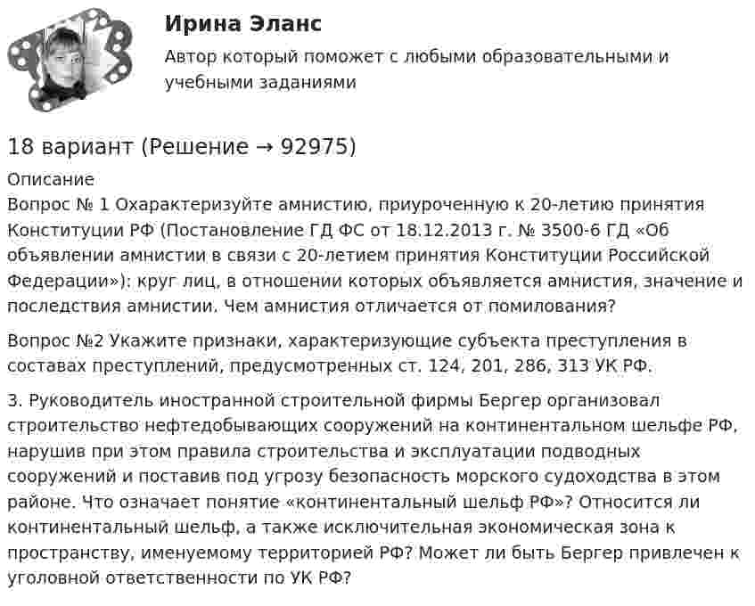      
            Описание
            	Вопрос № 1 Охарактеризуйте амнистию, приуроченную к 20-летию принятия Конституции РФ (Постановление ГД ФС от 18.12.2013 г. № 3500-6 ГД «Об объявлении амнистии в связи с 20-летием принятия Конституции Российской Федерации»): круг лиц, в отношении которых объявляется амнистия, значение и последствия амнистии. Чем амнистия отличается от помилования?	Вопрос №2 Укажите признаки, характеризующие субъекта преступления в составах преступлений, предусмотренных ст. 124, 201, 286, 313 УК РФ.	3. Руководитель иностранной строительной фирмы Бергер организовал строительство нефтедобывающих сооружений на континентальном шельфе РФ, нарушив при этом правила строительства и эксплуатации подводных сооружений и поставив под угрозу безопасность морского судоходства в этом районе. Что означает понятие «континентальный шельф РФ»? Относится ли континентальный шельф, а также исключительная экономическая зона к пространству, именуемому территорией РФ? Может ли быть Бергер привлечен к уголовной ответственности по УК РФ?   
            
            
            189. Реакции протекают по схемам:  Mn(NO₃)₂ + KMnO₄ + H₂O → MnO₂ + KNO₃ + HNO₃,  H₂SO₃ + HClO₃ → H₂SO₄ + HCl.  Составьте электронные уравнения. Расставьте коэффициенты в уравнениях реакций электронно-ионным методом. Для каждой реакции укажите18 вариант18 вариант18 вариант18 вариант18 готовых задач по физике18. Дайте определения понятиям внутренняя энергия, энтальпия и энтропия системы. 185. Реакции протекают по схемам:  Mn+HNO₃ → Mn(NO₃)₂ + NO₂ +H₂O;  KI + KMnO₄ + H₂SO₄ → I₂ + K₂SO₄ + MnSO₄ + H₂O  Составьте электронные уравнения. Расставьте коэффициенты в уравнениях реакций электронно-ионным методом. Для каждой реакции186. Как должна быть составлена гальваническая цепь для того, чтобы осуществить электрохимическим путём следующие реакции:  a) Zn + Fe²⁺ = Zn²⁺ + Fe;  б) Cd + CuSO₄ = CdSO₄ + Cu;   в) Mn + 2AgNO₃ = Mn(NO₃)₂ + 2Ag;   г) 2Ag⁺ + H₂ = 2Ag + 186. Реакции протекает по схемам:  Cd + HNO₃(конц.) → Cd(NO₃)₂ + NO₂ + H₂O,  MnSO₄ + KClO₃ + KOH → K₂MnO₄ + KCl + K₂SO₄ + H₂O  Составьте электронные уравнения. Расставьте коэффициенты в уравнениях реакций электронно-ионным методом.187. Реакции протекают по схемам:  Be + H₂SO₄(конц.)→ BeSO₄ + H₂S + H₂O,  KMnO₄ + KNO₂ + H₂SO₄ → MnSO₄ + KNO₃ + K₂SO₄ + H₂O.  Составьте электронные уравнения. Расставьте коэффициенты в уравнениях реакций электронно-ионным методом. Для каждой реакции188 вопросов (госы)188. Рассмотрите коррозию гальванопары, используя потенциалы (таблица 4 приложения), укажите анод и катод соответствующей гальванопары, рассчитайте ЭДС, напишите уравнения анодного и катодного процессов, молекулярное уравнение реакции188. Реакции протекают по схемам:  MnO₂ + KNO₃ + KOH → K₂MnO₄ + KNO₂ + H₂O,  Sn + H₂SO₄(конц.) → Sn(SO₄)₂ + SO₂ + H₂O.  Составьте электронные уравнения. Расставьте коэффициенты в уравнениях реакций электронно-ионным методом. Для каждой реакции