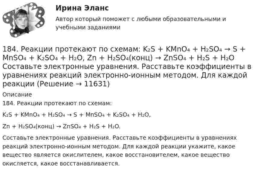      
          Описание
          184. Реакции протекают по схемам:K₂S + KMnO₄ + H₂SO₄ → S + MnSO₄ + K₂SO₄ + H₂O,Zn + H₂SO₄(конц) → ZnSO₄ + H₂S + H₂O.Составьте электронные уравнения. Расставьте коэффициенты в уравнениях реакций электронно-ионным методом. Для каждой реакции укажите, какое вещество является окислителем, какое восстановителем, какое вещество окисляется, какое восстанавливается.  
            
            
            183. Реакции протекают по схемам:  KMnO₄ + Na₂SO₃ + H₂O → MnO₂ + Na₂SO₄ + KOH;  Hg + H₂SO₄(конц.) → HgSO₄ + SO₂ + H₂O.  Составьте электронные уравнения. Расставьте коэффициенты в уравнениях реакций электронно-ионным методом. Для каждой 184. Реакции протекают по схемам:  K₂S + KMnO₄ + H₂SO₄ → S + MnSO₄ + K₂SO₄ + H₂O,   Zn + H₂SO₄(конц) → ZnSO₄ + H₂S + H₂O  Составьте электронные уравнения. Расставьте коэффициенты в уравнениях реакций электронно-ионным методом. Для каждой реакции184. Реакция протекает по схемам:  K₂S + KMnO₄ + H₂SO₄ → S + MnSO₄ + K₂SO₄ + H₂O  Zn + H₂SO₄(конц) → ZnSO₄ + H₂S + H₂O  Составьте электронные уравнения. Расставьте коэффициенты в уравнениях реакций электронно-ионным методом. Для каждой 185. Реакции протекают по схемам:  Mn+HNO₃ → Mn(NO₃)₂ + NO₂ +H₂O;  KI + KMnO₄ + H₂SO₄ → I₂ + K₂SO₄ + MnSO₄ + H₂O  Составьте электронные уравнения. Расставьте коэффициенты в уравнениях реакций электронно-ионным методом. Для каждой реакции186. Как должна быть составлена гальваническая цепь для того, чтобы осуществить электрохимическим путём следующие реакции:  a) Zn + Fe²⁺ = Zn²⁺ + Fe;  б) Cd + CuSO₄ = CdSO₄ + Cu;   в) Mn + 2AgNO₃ = Mn(NO₃)₂ + 2Ag;   г) 2Ag⁺ + H₂ = 2Ag + 186. Реакции протекает по схемам:  Cd + HNO₃(конц.) → Cd(NO₃)₂ + NO₂ + H₂O,  MnSO₄ + KClO₃ + KOH → K₂MnO₄ + KCl + K₂SO₄ + H₂O  Составьте электронные уравнения. Расставьте коэффициенты в уравнениях реакций электронно-ионным методом.187. Реакции протекают по схемам:  Be + H₂SO₄(конц.)→ BeSO₄ + H₂S + H₂O,  KMnO₄ + KNO₂ + H₂SO₄ → MnSO₄ + KNO₃ + K₂SO₄ + H₂O.  Составьте электронные уравнения. Расставьте коэффициенты в уравнениях реакций электронно-ионным методом. Для каждой реакции17. Рассчитайте тепловой эффект реакции восстановительного обжига:  Ca₃(PO₄)₂(к) + 5С(к) = 3CaO(к) + 5CO(г) + P₂(г)  Данная реакция будет экзо- или эндотермической?17) Способы  снижения  негативных  последствий  риска  для предприятия сферы услуг1.7. Тягомер показывает разрежение в газоходе, равное 412 Па. Атмосферное давление по ртутному барометру В = 100925 Па при t = 15°С. Определить абсолютное давление дымовых газов.17 января 2018 г. было возбуждено уголовное дело по факту совершения преступления, предусмотренного п. «в» ч. 4 ст. 162 УК РФ.  180. При смешивании растворов Na₂SiO₃ и CrCl₃ каждая из взятых солей гидролизуется необратимо до конца. Выразите этот совместный гидролиз молекулярным и ионно-молекулярным уравнениями. Объясните происходящий процесс.18.12.2022 Новейшая версия! АНО ДПО Практикум по психологическому консультированию Модуль 1, Модуль 2, Модуль 3.181. Реакции протекает по схемам:  Na₂SO₃ + KMnO₄ + H₂SO₄ → Na₂SO₄ + MnSO₄ + K₂SO₄ + H₂O,  Zn + HNO₃(разб.) → Zn(NO₃)₂ + NH₄NO₃ + H₂O.  Составьте электронные уравнения. Расставьте коэффициенты в уравнениях реакций электронно-ионным