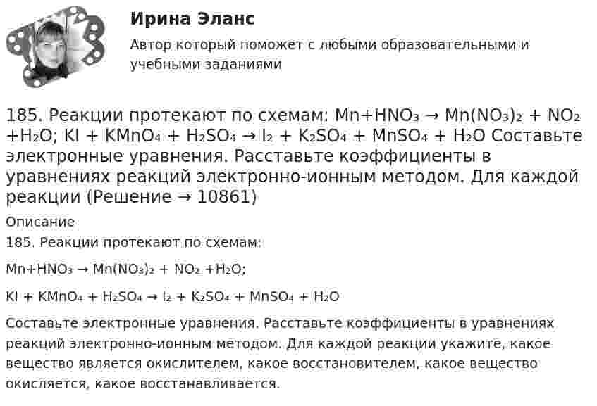      
          Описание
          185. Реакции протекают по схемам:Mn+HNO₃ → Mn(NO₃)₂ + NO₂ +H₂O;KI + KMnO₄ + H₂SO₄ → I₂ + K₂SO₄ + MnSO₄ + H₂OСоставьте электронные уравнения. Расставьте коэффициенты в уравнениях реакций электронно-ионным методом. Для каждой реакции укажите, какое вещество является окислителем, какое восстановителем, какое вещество окисляется, какое восстанавливается.  
            
            
            184. Реакция протекает по схемам:  K₂S + KMnO₄ + H₂SO₄ → S + MnSO₄ + K₂SO₄ + H₂O  Zn + H₂SO₄(конц) → ZnSO₄ + H₂S + H₂O  Составьте электронные уравнения. Расставьте коэффициенты в уравнениях реакций электронно-ионным методом. Для каждой 185. Реакции протекают по схемам:  Mn+HNO₃ → Mn(NO₃)₂ + NO₂ +H₂O;  KI + KMnO₄ + H₂SO₄ → I₂ + K₂SO₄ + MnSO₄ + H₂O  Составьте электронные уравнения. Расставьте коэффициенты в уравнениях реакций электронно-ионным методом. Для каждой реакции186. Как должна быть составлена гальваническая цепь для того, чтобы осуществить электрохимическим путём следующие реакции:  a) Zn + Fe²⁺ = Zn²⁺ + Fe;  б) Cd + CuSO₄ = CdSO₄ + Cu;   в) Mn + 2AgNO₃ = Mn(NO₃)₂ + 2Ag;   г) 2Ag⁺ + H₂ = 2Ag + 186. Реакции протекает по схемам:  Cd + HNO₃(конц.) → Cd(NO₃)₂ + NO₂ + H₂O,  MnSO₄ + KClO₃ + KOH → K₂MnO₄ + KCl + K₂SO₄ + H₂O  Составьте электронные уравнения. Расставьте коэффициенты в уравнениях реакций электронно-ионным методом.187. Реакции протекают по схемам:  Be + H₂SO₄(конц.)→ BeSO₄ + H₂S + H₂O,  KMnO₄ + KNO₂ + H₂SO₄ → MnSO₄ + KNO₃ + K₂SO₄ + H₂O.  Составьте электронные уравнения. Расставьте коэффициенты в уравнениях реакций электронно-ионным методом. Для каждой реакции188 вопросов (госы)188. Рассмотрите коррозию гальванопары, используя потенциалы (таблица 4 приложения), укажите анод и катод соответствующей гальванопары, рассчитайте ЭДС, напишите уравнения анодного и катодного процессов, молекулярное уравнение реакции1.7. Тягомер показывает разрежение в газоходе, равное 412 Па. Атмосферное давление по ртутному барометру В = 100925 Па при t = 15°С. Определить абсолютное давление дымовых газов.17 января 2018 г. было возбуждено уголовное дело по факту совершения преступления, предусмотренного п. «в» ч. 4 ст. 162 УК РФ.  180. При смешивании растворов Na₂SiO₃ и CrCl₃ каждая из взятых солей гидролизуется необратимо до конца. Выразите этот совместный гидролиз молекулярным и ионно-молекулярным уравнениями. Объясните происходящий процесс.18.12.2022 Новейшая версия! АНО ДПО Практикум по психологическому консультированию Модуль 1, Модуль 2, Модуль 3.181. Реакции протекает по схемам:  Na₂SO₃ + KMnO₄ + H₂SO₄ → Na₂SO₄ + MnSO₄ + K₂SO₄ + H₂O,  Zn + HNO₃(разб.) → Zn(NO₃)₂ + NH₄NO₃ + H₂O.  Составьте электронные уравнения. Расставьте коэффициенты в уравнениях реакций электронно-ионным182. Реакции протекают по схемам.  K₂CrO₄ + H₂S + H₂SO₄ → Cr₂(SO₄)₃ + S + H₂O + K₂SO₄;  Be + HNO₃(конц.) → Be(NO₃)₂ + NO₂ + H₂O.  Составьте электронные уравнения. Расставьте коэффициенты в уравнениях реакций электронно-ионным методом.183. Реакции протекают по схемам:  KMnO₄ + Na₂SO₃ + H₂O → MnO₂ + Na₂SO₄ + KOH;  Hg + H₂SO₄(конц.) → HgSO₄ + SO₂ + H₂O.  Составьте электронные уравнения. Расставьте коэффициенты в уравнениях реакций электронно-ионным методом. Для каждой 