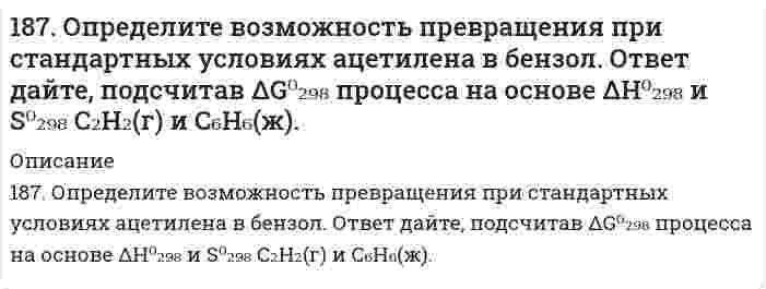      
          Описание
          187. Определите возможность превращения при стандартных условиях ацетилена в бензол. Ответ дайте, подсчитав  процесса на основе  и  С2H2 (г) и С6H6 (ж).   
            
            
            187. Определите возможность превращения при стандартных условиях ацетилена в бензол. Ответ дайте, подсчитав процесса на основе и С2H2 (г) и С6H6 (ж).187. После нахождения в растворах каких из приведенных солей масса кадмиевой пластинки увеличится или уменьшится: а) MgCl2; б) Hg(NO3)2; в) CuSO4; г) AgNO3; д) CaCl2? Ответ обоснуйте.187. Роль поверхности катализатора при гетерогенном катализе.188. В каком количестве воды следует растворить 30 г бромида калия для получения 6 %-ного (по массе) раствора.188. В растворе протекает реакция A + B → D. Напишите кинетическое уравнение этой реакции, если ее скорость возрастает в 4 раза при увеличении концентрации вещества А в 2 раза и не зависит от концентрации вещества В. Как изменится скорость реакции 188. В растворе протекает реакция A + B ⟶ D. Напишите кинетическое уравнение этой реакции, если ее скорость возрастает в 4 раза при увеличении концентрации вещества А в 2 раза и не зависит от концентрации вещества В. Как изменится скорость реакции 188. Какие продукты образуются при гидролизе сложных белков нуклеопротеидов? Напишите уравнение реакции гидролиза нуклеотида, состоящего из урацила, рибозы и фосфорной кислоты.186. Подсчитав ∆G⁰₂₉₈ реакции на основании ∆H⁰₂₉₈ и ∆S⁰₂₉₈ реагирующих веществ, определите возможность протекания реакции P₂O₅(к) + 3H₂O(ж) = 2PH₃(г) + 4O₂(г) при стандартных условиях: ∆H⁰[P₂O₅(к)] = -1549,19 кДж/моль; S⁰[P₂O₅(к)] = +136,08 186. Рассмотрите коррозию гальванопары, используя потенциалы (таблица 4 приложения), укажите анод и катод соответствующей гальванопары, рассчитайте ЭДС, напишите уравнения анодного и катодного процессов, молекулярное уравнение реакции коррозии186. Сопоставьте основные свойства пиридина и пиперидина; пиррола и пиридина. Проиллюстрируйте соответствующими реакциями.187. Вычислить молярную концентрацию 10 %-ного (по массе) раствора сульфата меди, плотность которого 1,107 г/мл. Рассчитать титр раствора.187. Напишите в молекулярной и ионной формах уравнения реакций для следующих превращений: CrOHCl2 → CrCl3 → Cr(OH)3 → CrOHSO4; H2SiO3 → NaHSiO3.187. Напишите схемы образования и формулы рибонуклеозидов: а) уридина, б) цитидина, в) аденозина.187. Напишите уравнения реакций, соответствующих следующим гальваническим цепям, и укажите окислители и восстановители: а) Pb│Pb(NO₃)₂║CdSO₄│Cd; б) Cu│CuSO₄║AgNO₃│Ag; в) Cu│CuSO₄║FeSO₄│Fe; г) Sn│SnSO₄║H₂SO₄│H₂, Pt; д) Mg│Mg(NO₃)₂║Pb(NO₃)₂│Pb. 