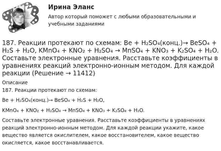      
          Описание
          187. Реакции протекают по схемам:Be + H₂SO₄(конц.)→ BeSO₄ + H₂S + H₂O,KMnO₄ + KNO₂ + H₂SO₄ → MnSO₄ + KNO₃ + K₂SO₄ + H₂O.Составьте электронные уравнения. Расставьте коэффициенты в уравнениях реакций электронно-ионным методом. Для каждой реакции укажите, какое вещество является окислителем, какое восстановителем, какое вещество окисляется, какое восстанавливается.  
            
            
            186. Реакции протекает по схемам:  Cd + HNO₃(конц.) → Cd(NO₃)₂ + NO₂ + H₂O,  MnSO₄ + KClO₃ + KOH → K₂MnO₄ + KCl + K₂SO₄ + H₂O  Составьте электронные уравнения. Расставьте коэффициенты в уравнениях реакций электронно-ионным методом.187. Реакции протекают по схемам:  Be + H₂SO₄(конц.)→ BeSO₄ + H₂S + H₂O,  KMnO₄ + KNO₂ + H₂SO₄ → MnSO₄ + KNO₃ + K₂SO₄ + H₂O.  Составьте электронные уравнения. Расставьте коэффициенты в уравнениях реакций электронно-ионным методом. Для каждой реакции188 вопросов (госы)188. Рассмотрите коррозию гальванопары, используя потенциалы (таблица 4 приложения), укажите анод и катод соответствующей гальванопары, рассчитайте ЭДС, напишите уравнения анодного и катодного процессов, молекулярное уравнение реакции188. Реакции протекают по схемам:  MnO₂ + KNO₃ + KOH → K₂MnO₄ + KNO₂ + H₂O,  Sn + H₂SO₄(конц.) → Sn(SO₄)₂ + SO₂ + H₂O.  Составьте электронные уравнения. Расставьте коэффициенты в уравнениях реакций электронно-ионным методом. Для каждой реакции188. Укажите направление электрического тока (то есть направление перемещения положительных зарядов) во внешней и внутренней цепях следующих гальванических элементов:189. Реакции протекают по схемам:  Mn(NO₃)₂ + KMnO₄ + H₂O → MnO₂ + KNO₃ + HNO₃,  H₂SO₃ + HClO₃ → H₂SO₄ + HCl.  Составьте электронные уравнения. Расставьте коэффициенты в уравнениях реакций электронно-ионным методом. Для каждой реакции укажите18.12.2022 Новейшая версия! АНО ДПО Практикум по психологическому консультированию Модуль 1, Модуль 2, Модуль 3.181. Реакции протекает по схемам:  Na₂SO₃ + KMnO₄ + H₂SO₄ → Na₂SO₄ + MnSO₄ + K₂SO₄ + H₂O,  Zn + HNO₃(разб.) → Zn(NO₃)₂ + NH₄NO₃ + H₂O.  Составьте электронные уравнения. Расставьте коэффициенты в уравнениях реакций электронно-ионным182. Реакции протекают по схемам.  K₂CrO₄ + H₂S + H₂SO₄ → Cr₂(SO₄)₃ + S + H₂O + K₂SO₄;  Be + HNO₃(конц.) → Be(NO₃)₂ + NO₂ + H₂O.  Составьте электронные уравнения. Расставьте коэффициенты в уравнениях реакций электронно-ионным методом.183. Реакции протекают по схемам:  KMnO₄ + Na₂SO₃ + H₂O → MnO₂ + Na₂SO₄ + KOH;  Hg + H₂SO₄(конц.) → HgSO₄ + SO₂ + H₂O.  Составьте электронные уравнения. Расставьте коэффициенты в уравнениях реакций электронно-ионным методом. Для каждой 184. Реакции протекают по схемам:  K₂S + KMnO₄ + H₂SO₄ → S + MnSO₄ + K₂SO₄ + H₂O,   Zn + H₂SO₄(конц) → ZnSO₄ + H₂S + H₂O  Составьте электронные уравнения. Расставьте коэффициенты в уравнениях реакций электронно-ионным методом. Для каждой реакции184. Реакция протекает по схемам:  K₂S + KMnO₄ + H₂SO₄ → S + MnSO₄ + K₂SO₄ + H₂O  Zn + H₂SO₄(конц) → ZnSO₄ + H₂S + H₂O  Составьте электронные уравнения. Расставьте коэффициенты в уравнениях реакций электронно-ионным методом. Для каждой 185. Реакции протекают по схемам:  Mn+HNO₃ → Mn(NO₃)₂ + NO₂ +H₂O;  KI + KMnO₄ + H₂SO₄ → I₂ + K₂SO₄ + MnSO₄ + H₂O  Составьте электронные уравнения. Расставьте коэффициенты в уравнениях реакций электронно-ионным методом. Для каждой реакции