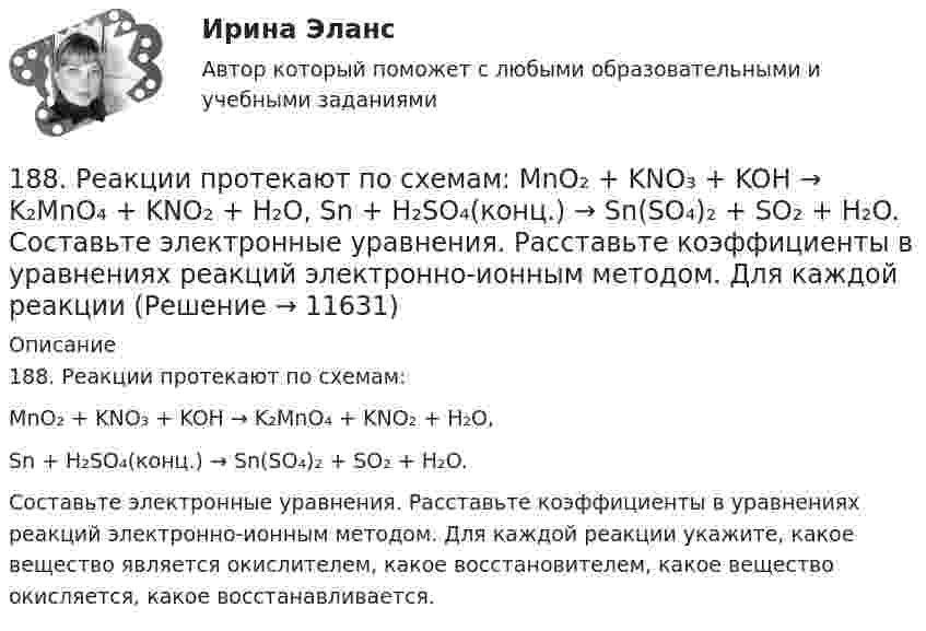      
          Описание
          188. Реакции протекают по схемам:MnO₂ + KNO₃ + KOH → K₂MnO₄ + KNO₂ + H₂O,Sn + H₂SO₄(конц.) → Sn(SO₄)₂ + SO₂ + H₂O.Составьте электронные уравнения. Расставьте коэффициенты в уравнениях реакций электронно-ионным методом. Для каждой реакции укажите, какое вещество является окислителем, какое восстановителем, какое вещество окисляется, какое восстанавливается.  
            
            
            188. Рассмотрите коррозию гальванопары, используя потенциалы (таблица 4 приложения), укажите анод и катод соответствующей гальванопары, рассчитайте ЭДС, напишите уравнения анодного и катодного процессов, молекулярное уравнение реакции188. Реакции протекают по схемам:  MnO₂ + KNO₃ + KOH → K₂MnO₄ + KNO₂ + H₂O,  Sn + H₂SO₄(конц.) → Sn(SO₄)₂ + SO₂ + H₂O.  Составьте электронные уравнения. Расставьте коэффициенты в уравнениях реакций электронно-ионным методом. Для каждой реакции188. Укажите направление электрического тока (то есть направление перемещения положительных зарядов) во внешней и внутренней цепях следующих гальванических элементов:189. Реакции протекают по схемам:  Mn(NO₃)₂ + KMnO₄ + H₂O → MnO₂ + KNO₃ + HNO₃,  H₂SO₃ + HClO₃ → H₂SO₄ + HCl.  Составьте электронные уравнения. Расставьте коэффициенты в уравнениях реакций электронно-ионным методом. Для каждой реакции укажите18 вариант18 вариант18 вариант183. Реакции протекают по схемам:  KMnO₄ + Na₂SO₃ + H₂O → MnO₂ + Na₂SO₄ + KOH;  Hg + H₂SO₄(конц.) → HgSO₄ + SO₂ + H₂O.  Составьте электронные уравнения. Расставьте коэффициенты в уравнениях реакций электронно-ионным методом. Для каждой 184. Реакции протекают по схемам:  K₂S + KMnO₄ + H₂SO₄ → S + MnSO₄ + K₂SO₄ + H₂O,   Zn + H₂SO₄(конц) → ZnSO₄ + H₂S + H₂O  Составьте электронные уравнения. Расставьте коэффициенты в уравнениях реакций электронно-ионным методом. Для каждой реакции184. Реакция протекает по схемам:  K₂S + KMnO₄ + H₂SO₄ → S + MnSO₄ + K₂SO₄ + H₂O  Zn + H₂SO₄(конц) → ZnSO₄ + H₂S + H₂O  Составьте электронные уравнения. Расставьте коэффициенты в уравнениях реакций электронно-ионным методом. Для каждой 185. Реакции протекают по схемам:  Mn+HNO₃ → Mn(NO₃)₂ + NO₂ +H₂O;  KI + KMnO₄ + H₂SO₄ → I₂ + K₂SO₄ + MnSO₄ + H₂O  Составьте электронные уравнения. Расставьте коэффициенты в уравнениях реакций электронно-ионным методом. Для каждой реакции186. Как должна быть составлена гальваническая цепь для того, чтобы осуществить электрохимическим путём следующие реакции:  a) Zn + Fe²⁺ = Zn²⁺ + Fe;  б) Cd + CuSO₄ = CdSO₄ + Cu;   в) Mn + 2AgNO₃ = Mn(NO₃)₂ + 2Ag;   г) 2Ag⁺ + H₂ = 2Ag + 186. Реакции протекает по схемам:  Cd + HNO₃(конц.) → Cd(NO₃)₂ + NO₂ + H₂O,  MnSO₄ + KClO₃ + KOH → K₂MnO₄ + KCl + K₂SO₄ + H₂O  Составьте электронные уравнения. Расставьте коэффициенты в уравнениях реакций электронно-ионным методом.187. Реакции протекают по схемам:  Be + H₂SO₄(конц.)→ BeSO₄ + H₂S + H₂O,  KMnO₄ + KNO₂ + H₂SO₄ → MnSO₄ + KNO₃ + K₂SO₄ + H₂O.  Составьте электронные уравнения. Расставьте коэффициенты в уравнениях реакций электронно-ионным методом. Для каждой реакции