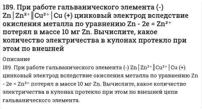      
          Описание
          189. При работе гальванического элемента (-) Zn|Zn2+|| Cu2+|Cu (+) цинковый электрод вследствие окисления металла по уравнению Zn – ē → Zn2+ потерял в массе 10 мг Zn. Вычислите, какое количество электричества в кулонах протекло при этом по внешней цепи гальванического элемента.  
            
            
            189. При работе гальванического элемента (-) Zn|Zn2+|| Cu2+|Cu (+) цинковый электрод вследствие окисления металла по уравнению Zn – ē → Zn2+ потерял в массе 10 мг Zn. Вычислите, какое количество электричества в кулонах протекло при этом по внешней 189. Составьте электронные уравнения анодного и катодного процессов коррозии никеля, покрытого медью при нарушении покрытия во влажном воздухе и в соляной кислоте.189. Установлено, что газовая реакция, протекающая по уравнению A + 2B ⟶ D имеет первый порядок по веществу A и первый − по веществу B. Как изменится скорость реакции при снижении давления в системе в 3 раза?18. а) Укажите численные значения главного и орбитального квантовых чисел данных подуровней, рассчитайте последовательность их заполнения: 5d; 5s; 4f б) Распределите по квантовым ячейкам валентные электроны, определите химический элемент и его18. Вычислить концентрацию ионов водорода в 0,1М раствора хлорноватистой кислоты (К = 5*10-8).18. Изобразите любой изомер соединения дибромнонен. Постройте и назовите хотя бы 5 его изомеров. В одном из изомеров укажите все первичные, вторичные и третичные атомы углерода.18. Какую низшую степень окисления проявляют фтор и сера? Почему? Составьте формулы соединений кальция с данными элементами в этой степени окисления. Как называются соответствующие соединения?188. Какие продукты образуются при гидролизе сложных белков нуклеопротеидов? Напишите уравнение реакции гидролиза нуклеотида, состоящего из урацила, рибозы и фосфорной кислоты.188. Напишите в молекулярной и ионной формах уравнения реакций для следующих превращений: (SnOH)2SO4 → SnSO4 → Sn(OH)2 → Na2SnO2; K2SO3 → KHSO3.188. Рассмотрите коррозию гальванопары, используя потенциалы (таблица 4 приложения), укажите анод и катод соответствующей гальванопары, рассчитайте ЭДС, напишите уравнения анодного и катодного процессов, молекулярное уравнение реакции 188. Укажите направление электрического тока (т.е. направление перемещения положительных зарядов) во внешней и внутренней цепях следующих гальванических элементов: а) Mg | Mg2+ || Co2+ | Co; б) Mn | Mn2+ || Ni2+ | Ni;188. Укажите направление электрического тока (то есть направление перемещения положительных зарядов) во внешней и внутренней цепях следующих гальванических элементов: а) Mg│Mg²⁺║Co²⁺│Co;	г) Al│Al³⁺║2H⁺│H₂, Pt; б) Mn│Mn²⁺║Ni²⁺│Ni; 	д) Au│Au⁺║2H⁺│H₂, 189. В два сосуда с голубым раствором сульфата меди поместили - в первый хромовую пластинку, а во второй платиновую. В каком сосуде цвет раствора постепенно исчезает? Почему? Составьте электронные и молекулярные уравнения соответствующих реакций.189. Напишите в молекулярной и ионной формах уравнения реакций для следующих превращений: NiBr2 → NiOHBr → Ni(OH)2 → NiSO4; NaHSiO3 → Na2SiO3.
