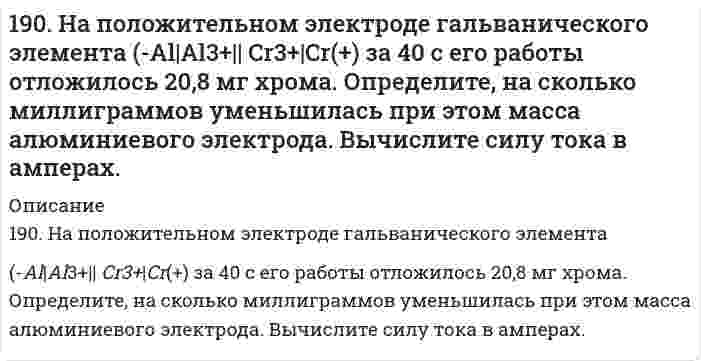      
          Описание
          190. На положительном электроде гальванического элемента (-) Al│Al³⁺║Cr³⁺│Cr (+) за 40 сек его работы отложилось 20,8 мг хрома. Определите, на сколько миллиграммов уменьшилась при этом масса алюминиевого электрода. Вычислите силу тока в амперах.  
            
            
            190. На положительном электроде гальванического элемента (-) Al│Al³⁺║Cr³⁺│Cr (+) за 40 сек его работы отложилось 20,8 мг хрома. Определите, на сколько миллиграммов уменьшилась при этом масса алюминиевого электрода. Вычислите силу тока в амперах.190. Составьте ионно-молекулярные и молекулярные уравнения гидролиза солей Cr(NO₃)₃, MgSO₄, ZnBr₂. Какое значение pH (> 7 <) имеют растворы этих солей?191. Во сколько раз возрастет скорость реакции при увеличении температуры от 20 до 100°C, если энергия активации равна 125 кДж/моль?191. Во сколько раз возрастет скорость реакции при увеличении температуры от 20 до 100 °С, если энергия активации равна 125 кДж/моль ?191. Гальванический элемент (-) Al│Al³⁺║Pb²⁺│Pb (+) дает ток силой 4 А. Сколько алюминия окислится и сколько восстановится за 15 сек работы элемента (в мг)?191. Гальванический элемент (-) Al|Al3+|| Pb2+|Pb(+) даёт ток силой 4 А. Сколько алюминия окислится и сколько свинца восстановится за 15 сек работы элемента (в мг)?191. Какое из веществ: Zn(OH)₂, HCl, Fe(OH)₂ - будет взаимодействовать с гидроксидом калия? Выразите эти реакции молекулярными и ионно-молекулярными уравнениями.18. Напишите электронные формулы атомов кремния и железа. Распределите валентные электроны по орбиталям для этих атомов в невозбужденном состоянии.18. Составьте формулы всех солей, соответствующих взятым попарно кислотам и основаниям: Ca(OH)₂, Co(OH)₃, HNO₂, H₂SO₃. Напишите уравнения получения одной из солей в молекулярной и ионной форме. При написании уравнений руководствуйтесь 18. У элементов каких периодов электроны внешнего слоя характеризуются значением суммы главного и орбитального квантового чисел n + l = 4? Укажите значения всех квантовых чисел для валентных электронов атома кремния.18. Химические свойства альдегидов. Напишите уравнения реакций, характерные для уксусного альдегида.190. Во сколько раз увеличится скорость реакции SO₂ + 1/2O₂ ⟷ SO₃ при увеличении температуры от 140 до 180°C, если температурный коэффициент реакции равен 2?190. На нейтрализацию 40 мл раствора щелочи израсходовано 25 мл 0,5 н раствора серной кислоты. Какова нормальность раствора щелочи? Какой объем 0,5 н раствора соляной кислоты потребовался бы для этой цели?190. Напишите в молекулярной и ионной формах уравнения реакций для следующих превращений: CoSO4 → Co(OH)2 → (CoOH)2SO4 → Co(NO3)2; H2S → Ca(HS)2.