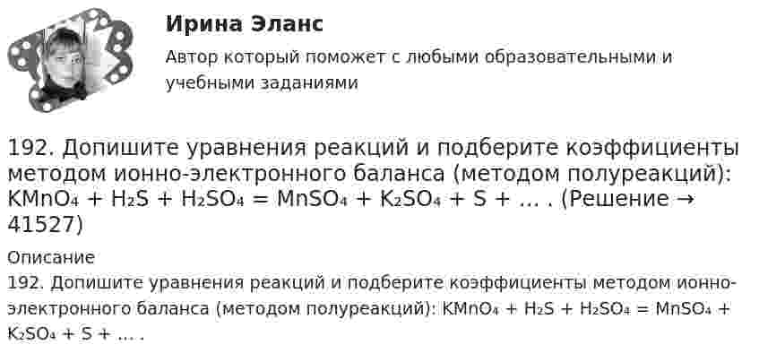      
          Описание
          192. Допишите уравнения реакций и подберите коэффициенты методом ионно-электронного баланса (методом полуреакций): KMnO₄ + H₂S + H₂SO₄ = MnSO₄ + K₂SO₄ + S + … .  
            
            
            191. Определите, какие из перечисленных ниже реакций являются окислительно-воcстановительными и расставьте в них коэффициенты электронно-ионным методом:  а) CaO + CO₂ → CaCO₃;  б) K₂Cr₂O₇ + H₂SO₄ → CrO₃ + K₂SO₄ + H₂O;  в) KMnO₄ + HBr → Br₂ + KBr + 192. Допишите уравнения реакций и подберите коэффициенты методом ионно-электронного баланса (методом полуреакций): KMnO₄ + H₂S + H₂SO₄ = MnSO₄ + K₂SO₄ + S + … .192. Определите, какие из перечисленных ниже реакций являются окислительно-восстановительными и расставьте в них коэффициенты электронно-ионным методом:  а) Ca(HCO₃)₂ + Ca(OH)₂ → CaCO₃ + H₂O;  б) Zn + HNO₃ → Zn(NO₃)₂ + N₂O + H₂O;  в) K₂Cr₂O₇ + SnSO₄193. Составьте электронные уравнения и укажите, какой процесс – окисления или восстановления происходит при следующих превращениях:  а) Mn³⁺ → Mn²⁺, MnO₂ → Mn²⁺, (MnO₄)²⁻ → (MnO₄)⁻, Mn²⁺ → (MnO₄)²⁻.  б) На основании электронных уравнений 194. Составьте электронные уравнения и укажите, какой процесс – окисления или восстановления происходит при следующих превращениях:  а) (MnO₄)²⁻ → (MnO₄)⁻; (SO₃)²⁻ → (SO₄)²⁻; (NO₃)⁻ → N₂;  На основании электронных уравнений расставьте коэффициенты195. Составьте электронные уравнения и укажите, какой процесс – окисления или восстановления происходит при следующих превращениях  а) N₂ → NO, N₂ → NH₃, (NO₃)⁻ → (NH₄)⁺.  б) На основании электронных уравнений расставьте коэффициенты196. Газофазная реакция SO₂ + 1/2O₂ ⟷ SO₃, являющаяся стадией получения серной кислоты, описывается кинетическим уравнением r = k ⋅ [SO₂] ⋅ [O₂]. Как изменится скорость этой реакции при увеличении давления в 3 раза? 18 готовых задач по физике18. Дайте определения понятиям внутренняя энергия, энтальпия и энтропия системы. 18 заданий на C++ вычисления, логические выражения, массивы, матрицы...18 задач решение18-летний Алексей предложил 15-летнему Сергею похитить из ларька две банки слабоалкогольных коктейлей. Сергей отказался, мотивируя это тем, что не хочет, чтобы его привлекли к ответственности. К какой ответственности в случае совершения им пр18 сентября 2018 г. следователь Петров, рассмотрев материалы дела, составил постановление о привлечении в качестве обвиняемых Титова и 18. Этан горит с образованием углекислого газа и воды. Используя данные табл.III приложения и на основании термодинамического уравнения реакции  С₂H₆(г) + 3,5O₂(г) = 2CO₂(г) + 3H₂O(г), ΔᵣHº₂₉₈ = – 1427,78 кДж, вычислите стандартную энтальпию