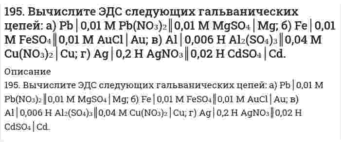      
          Описание
          195. Вычислите ЭДС следующих гальванических цепейа) Pb | 0,01 М Pb(NO3)2 || 0,01 М MgSO4 | Mg;б) Fe | 0,01 М FeSO4 || 0,01 М AuCl | Au;в) Al | 0,006 н. Al2(SO4)3 || 0,04 М Cu(NO3)2 | Cu;г) Ag | 0,2 н. AgNO3 || 0,02 н. CdSO4 | Cd.  
            
            
            195. Вычислите ЭДС следующих гальванических цепей: а) Pb│0,01 M Pb(NO₃)₂║0,01 M MgSO₄│Mg; б) Fe│0,01 M FeSO₄║0,01 M AuCl│Au; в) Al│0,006 H Al₂(SO₄)₃║0,04 M Cu(NO₃)₂│Cu; г) Ag│0,2 H AgNO₃║0,02 H CdSO₄│Cd.. 2195. Вычислите ЭДС следующих гальванических цепей а) Pb | 0,01 М Pb(NO3)2 || 0,01 М MgSO4 | Mg; б) Fe | 0,01 М FeSO4 || 0,01 М AuCl | Au; в) Al | 0,006 н. Al2(SO4)3 || 0,04 М Cu(NO3)2 | Cu; г) Ag | 0,2 н. AgNO3 || 0,02 н. CdSO4 | Cd.195. Исходя из величин стандартных электродных потенциалов, рассчитайте значения ЭДС и ∆G⁰ и определите, будет ли работать гальванический элемент, в котором на электродах протекают реакции: Hg⁰ - 2e = Hg²⁺ Pb²⁺ + 2e = Pb⁰195. Напишите в молекулярной и ионной формах уравнения реакций для следующих превращений. NiBr₂ ⇒ Ni(OH)₂ ⇒ NiOHCl ⇒ NiCl₂; BaSO₃ ⇒ Ba(HSO₃)₂195. Определить объем 2 н. раствора азотной кислоты, необходимого для приготовления 500 мл 0,5 н. раствора. Рассчитать титр раствора.195. С какой целью реакцию получения стирола C₆H₅C₂H₅(г) ⇔ C₆H₅CH=CH₂(г) + H₂(г) осуществляют при разбавлении газов реакции водяным паром?195. С какой целью реакцию получения стирола C6H5C2H5(г) ↔ C6H5CH = СH2(г) + H2(г) осуществляют при разбавлении газов реакции водяным паром?193. Рассмотрите коррозию гальванопары, используя потенциалы (таблица 4 приложения), укажите анод и катод соответствующей гальванопары, рассчитайте ЭДС, напишите уравнения анодного и катодного процессов, молекулярное уравнение реакции коррозии,193. Раствор содержит ионы Fe3+, Cu2+, Sn2+ в одинаковой концентрации. В какой последовательности эти ионы будут выделяться при электролизе, если напряжение достаточно для выделения любого металла? Ответ обосновать.194. Вычислите ЭДС следующих гальванических цепей: а) Cu | 0,01 моль/л Cu2+ || 0,1 моль/л Zn2+ | Zn; б) Ag | 0,0001 M Ag+ || 0,001 M Fe2+ | Fe; в) Mn | 0,02 M Mn2+ || 0,06 M Hg2+ | Hg.194. Вычислите ЭДС следующих гальванических цепей: а) Cu | 0,01 моль/л Cu2+ || 0,1 моль/л Zn2+ | Zn б) Ag | 0,0001 моль/л Ag+ || 0,001 моль/л Fe2+ | Fe в) Mn | 0,02 М Mn2+ || 0,06 М Hg2+ | Hg194. Две реакции одинакового порядка имеют энергии активации 80 и 120 кДж/моль. Рассчитайте соотношение предэкспоненциальных множителей реакций, если соотношение их скоростей при 300°C равно 4.194. Напишите в молекулярной и ионной формах уравнения реакций для следующих превращений. Sn(OH)₂ ⇒ SnOHCl ⇒ K₂SnO₂ ⇒ Sn(OH)₂; H₃AsO₄ ⇒ KH₂AsO₄194. Смешивают попарно растворы: а) Cu(NO₃)₂ и Na₂SO₄; б) BaCl₂ и K₂SO₄; в) NaHCO₃ и NaOH; г) Cu(OH)₂ и HCl. В каких из приведенных случаев реакции практически пойдут до конца? Составьте для этих реакций молекулярные и ионно-молекулярные уравнения. 
