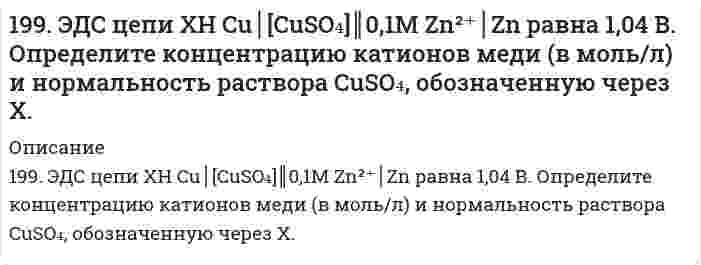      
          Описание
          199. ЭДС цепи: x H Cu | [CuSO4] || 0,1 М Zn2+ | Zn равна 1,04 В. Определите концентрацию катионов меди (в моль/л) и нормальность раствора CuSO4, обозначенную через х.  
            
            
            199. ЭДС цепи: x H Cu | [CuSO4] || 0,1 М Zn2+ | Zn равна 1,04 В. Определите концентрацию катионов меди (в моль/л) и нормальность раствора CuSO4, обозначенную через х. 199. Электродные потенциалы железа и серебра соответственно равны -0,44 и +0,799 В. Какая реакция самопроизвольно протекает в железо-серебряном гальваническом элементе? а) Fe0 + 2Ag+ = Fe2+ + 2Ag0; б) 2Ag0 + Fe2+ = Fe0 + 2Ag+. Ответ обоснуйте, 19. Для некоторой химической реакции зависимость теплоемкости от температуры представлена уравнением ΔCp = Δa + ΔbT + ΔcT². Величины Δa, Δb, Δc больше нуля. Изобразите схематически график зависимости теплового эффекта этой реакции от температуры.19. Для приготовления антифриза на 30 л взято 9 л глицерина С3H5(OH)3. Чему равна температура замерзания приготовленного антифриза? Плотность глицерина 1261 кг/м3.19. Изобразите любой изомер предложенного Вам соединения. Постройте и назовите хотя бы 5 его изомеров. В одном из изомеров укажите все первичные, вторичные и третичные атомы углерода. Ваше соединение: трибромпентен19. К 200 мл воды добавлено 350 мл этилового спирта. Рассчитать количество мольных долей каждого компонента смеси.19. Капиллярная трубка с радиусом 0,0500 см соприкасается с поверхностью жидкости с поверхностным натяжением 72,0 мН/м. Какое минимальное избыточное давление требуется, чтобы выдуть из капилляра пузырек воздуха с радиусом, равным радиусу капилляра? 198. Укажите знаки полюсов, направление потока электронов и ЭДС следующей цепи (α – степень диссоциации): Cu | 0,2 н. CuSO4 || 0,2 н. ZnCl2 | Zn199. Как повлияют на реакцию синтеза аммиака N2(г) + 3H2(г) ↔ 2NH3(г), ∆H = -112 кДж. следующие воздействия: а) уменьшение температуры; б) снижение давления; в) разбавление газов реакции азотом?199. Как повлияют на реакцию синтеза аммиака N₂(г) + 3H₂(г) ⇔ 2NH₃(г), ΔH = -112 кДж следующие воздействия: а) уменьшение температуры; б) снижение давления; в) разбавление газов реакции азотом?199. Напишите в молекулярной и ионной формах уравнения реакций для следующих превращений: Cu(OH)2 → CuOHCl → CuCl2 → Cu(NO3)2; H2Se → KHSe.199. Рассмотрите коррозию гальванопары, используя потенциалы (таблица 4 приложения), укажите анод и катод соответствующей гальванопары, рассчитайте ЭДС, напишите уравнения анодного и катодного процессов, молекулярное уравнение реакции коррозии199. Реакции выражаются схемами: H2S + K2Cr2O7 + H2SO4 ⇒ S + Cr2(SO4)3 + K2SO4 + H2O NaBrO ⇒ NaBrO3 + NaBr Составьте электронные уравнения, расставьте коэффициенты, окислитель и восстановитель в каждой реакции. К какому типу относится каждая 199. Сколько граммов сульфита натрия потребуется для приготовления 5 л 8 %-ного (по массе) раствора, плотность которого 1,075? Чему равен титр раствора?