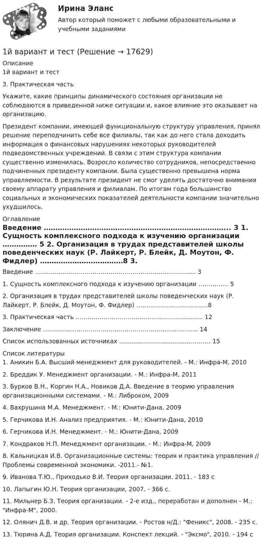     
          Описание
          1й вариант и тест3. Практическая частьУкажите, какие принципы динамического состояния организации не соблюдаются в приведенной ниже ситуации и, какое влияние это оказывает на организацию.Президент компании, имеющей функциональную структуру управления, принял решение переподчинить себе все филиалы, так как до него стала доходить информация о финансовых нарушениях некоторых руководителей подведомственных учреждений. В связи с этим структура компании существенно изменилась. Возросло количество сотрудников, непосредственно подчиненных президенту компании. Была существенно превышена норма управляемости. В результате президент не смог уделять достаточно внимания своему аппарату управления и филиалам. По итогам года большинство социальных и экономических показателей деятельности компании значительно ухудшилось. 
          Оглавление
            Введение ……………………………………………………………………... 3   1. Сущность комплексного подхо­да к изучению организации …………… 5   2. Организация в трудах представителей школы поведенческих наук (Р. Лайкерт, Р. Блейк, Д. Моутон, Ф. Фидлер) ………………………………8   3. Практическая часть ………………………………………………………. 12   Заключение …………………………………………………………………... 14   Список использованных источниках ………………………………………. 15  
          Список литературы
          	1. Аникин Б.А. Высший менеджмент для руководителей. - М.: Инфра-М, 2010	2. Бреддик У. Менеджмент организации. - М.: Инфра-М, 2011	3. Бурков В.Н., Коргин Н.А., Новиков Д.А. Введение в теорию управления организационными системами. - М.: Либроком, 2009	4. Вахрушина М.А. Менеджмент. - М.: Юнити-Дана, 2009	5. Герчикова И.Н. Анализ предприятия. - М.: Юнити-Дана, 2010	6. Герчикова И.Н. Менеджмент. - М.: Юнити-Дана, 2009	7. Кондраков Н.П. Менеджмент организации. - М.: Инфра-М, 2009	8. Кальницкая И.В. Организационные системы: теория и практика управления // Проблемы современной экономики. -2011.- №1.	9. Иванова Т.Ю., Приходько В.И. Теория организации. 2011. - 183 с	10. Лапыгин Ю.Н. Теория организации, 2007. - 366 с.	11. Мильнер Б.З. Теория организации. - 2-е изд., переработан и дополнен - М.: Инфра-М, 2000.	12. Олянич Д.В. и др. Теория организации. - Ростов н/Д.: Феникс, 2008. - 235 c.	13. Тюрина А.Д. Теория организации. Конспект лекций. - Эксмо, 2010. - 194 с
            
            
            1. Исходя из теплового эффекта реакции Fe₂O₃(к) + 3CO(г) = 2Fe(к) + 3CO₂(г), равного -26,8 кДж, вычислите ΔHº₂₉₈ образования оксида железа (III).1й вариант и тест1) Каждый из 3-х студентов может сдавать зачёт в один из 5-ти назначенных дней. Выбор каждым студентом любого дня равновозможен. Какова вероятность того, что эти студенты явятся на зачёт в разные дни?. 21) Каждый из 3-х студентов может сдавать зачёт в один из 5-ти назначенных дней. Выбор каждым студентом любого дня равновозможен. Какова вероятность того, что эти студенты явятся на зачёт в разные дни?. 31) Каждый из 3-х студентов может сдавать зачёт в один из 5-ти назначенных дней. Выбор каждым студентом любого дня равновозможен. Какова вероятность того, что эти студенты явятся на зачёт в разные дни?. 41. Какие конкретные действия (технологии спин-докторинга, не менее 7 технологий) должна предпринять служба по связям с общественностью администрации для компенсации утраченного уровня доверия горожан к местной власти?1.Какие основные технологии, на ваш взгляд, способствовали развитию цифровой экономики в мире?1. Интрузивный магматизм и интрузивные горные породы 2. Физико-механические свойства песчано-глинистых пород и методы их определения 3. Инженерно-геологические наблюдения в районах с вероятным развитием склоновых процессов1. Используя данные табл. 1, определить действительный валовой доход, чистый операционный доход, а также доход, относимый к зданию и земле. Сделать выводы. Таблица 1 Расчет дохода, относимого к земле и зданию Офисное здание Торговый центр Проект по застройке жилья Стоимость застройки 577000 721500 4500001. Используя данные таблицы 4, проведите АВС-анализ по объему продаж ассортимента отдела «Мелкая бытовая техника» магазина сетевой компании. Таблица 4 Исходные данные для проведения АВС-анализа по объему продаж1. История менеджмента 2. Принятие управленческого решения 3. Практическое задание Подобрать тип организационной структуры предприятия по требуемой совокупности реакций. Расчет ведется на основании таблицы 1, и значения выбираются на основании 5-ти балльной системы требуемых реакций: производственная реакция-5; конкурентная-3; инновационная-4; стратегическая-1; административная-3.1 Источник тока с ЭДС 3 В и внутренним сопротивлением 1 Ом соединен с реостатом. Определить силу тока в цепи и сопротивление реостата, если напряжение на зажимах источника 2 В. Какой длины надо взять для изготовления реостата медную проволоку, если площадь ее сечения 1,5 мм2? (Удельное сопротивление меди ρ = 1,7·10-8 Ом·м).1. Источник ЭДС e = 30 В имеет внутреннее сопротивление r = 10 Ом. Сколько таких источников ЭДС надо соединить последовательно в батарею, чтобы на лампочке с сопротивлением R = 400 Ом, подсоединённой к клеммам этой батареи, выделялась мощность P = 100 Вт?1. Источник ЭДС ε = 30В имеет внутреннее сопротивление r=10 Ом. Сколько таких источников ЭДС надо соединить последовательно в батарею, чтобы на лампочке с сопротивлением R = 400 Ом, подсоединенной к клеммам этой батареи, выделялась мощность Р=100Вт?