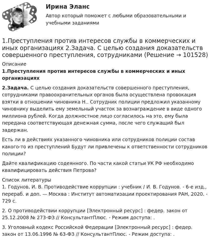       
            Описание
            1.Преступления против интересов службы в коммерческих и иных организациях2.Задача. С целью создания доказательств совершенного преступления, сотрудниками правоохранительных органов была осуществлена провокация взятки в отношении чиновника Н.. Сотрудник полиции предложил указанному чиновнику выделить ему земельный участок за вознаграждение в виде одного миллиона рублей. Когда должностное лицо согласилось на это, ему была передана соответствующая денежная сумма, после чего служащий был задержан. 	Есть ли в действиях указанного чиновника или сотрудников полиции состав какого-то из преступлений Будут ли привлечены к ответственности сотрудников полиции?	Дайте квалификацию содеянного. По части какой статьи УК РФ необходимо квалифицировать действия Петрова?  
            Список литературы
            	1.               Годунов, И. В. Противодействие коррупции : учебник / И. В. Годунов. - 6-е изд., перераб. и доп. — Москва : Институт автоматизации проектирования РАН, 2020. - 729 с.	2.               О противодействии коррупции [Электронный ресурс] : федер. закон от 25.12.2008 № 273-ФЗ // КонсультантПлюс. - Режим доступа: .	3.               Уголовный кодекс Российской Федерации [Электронный ресурс] : федер. закон от 13.06.1996 № 63-ФЗ // КонсультантПлюс. - Режим доступа: . 