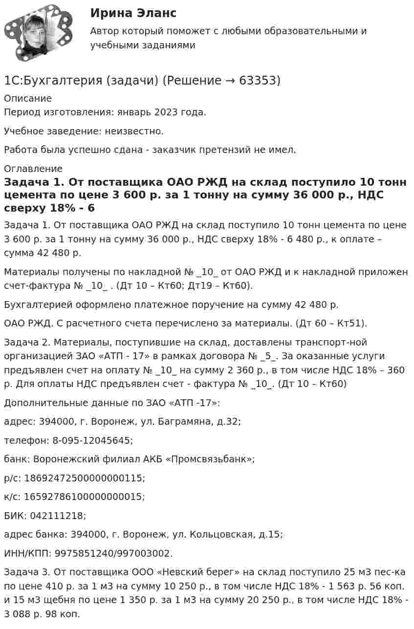      
            Описание
            Период изготовления: январь 2023 года. Учебное заведение: неизвестно.Работа была успешно сдана - заказчик претензий не имел. 
            Оглавление
            Задача 1. От поставщика ОАО РЖД на склад поступило 10 тонн цемента по цене 3 600 р. за 1 тонну на сумму 36 000 р., НДС сверху 18% - 6 480 р., к оплате – сумма 42 480 р.Материалы получены по накладной № _10_ от ОАО РЖД и к накладной приложен счет-фактура № _10_ . (Дт 10 – Кт60; Дт19 – Кт60).Бухгалтерией оформлено платежное поручение на сумму 42 480 р.ОАО РЖД. С расчетного счета перечислено за материалы. (Дт 60 – Кт51).Задача 2. Материалы, поступившие на склад, доставлены транспорт-ной организацией ЗАО «АТП - 17» в рамках договора № _5_. За оказанные услуги предъявлен счет на оплату № _10_ на сумму 2 360 р., в том числе НДС 18% – 360 р. Для оплаты НДС предъявлен счет - фактура № _10_. (Дт 10 – Кт60)Дополнительные данные по ЗАО «АТП -17»:адрес: 394000, г. Воронеж, ул. Баграмяна, д.32;телефон: 8-095-12045645;банк: Воронежский филиал АКБ «Промсвязьбанк»;р/с: 18692472500000000115;к/с: 16592786100000000015;БИК: 042111218;адрес банка: 394000, г. Воронеж, ул. Кольцовская, д.15;ИНН/КПП: 9975851240/997003002.Задача 3. От поставщика ООО «Невский берег» на склад поступило 25 м3 пес-ка по цене 410 р. за 1 м3 на сумму 10 250 р., в том числе НДС 18% - 1 563 р. 56 коп. и 15 м3 щебня по цене 1 350 р. за 1 м3 на сумму 20 250 р., в том числе НДС 18% - 3 088 р. 98 коп.  
            
            
            1. Самостоятельно сформировать рисунок, состоящий из цветных точек (не менее 600) четырех (или более) цветов. 2. Определить алфавит дискретного источника 3. Определить количество информации, приходящееся на одну точку каждого цвета. 4. Определить общее количество объективной информации в рисунке.1С:Бухгалтерия (задачи) 1. Сводные таблицы. Меню: Данные – Сводная таблица. Включается мастер сводных таблиц. 4 шага. Настройка сводных таблиц. Параметры сводной таблицы. Работа со сводной таблицей: изменение структуры, удаление, добавление поля, обновление данных, изменение полей. Форматирование сводной таблицы.1. Сгруппируйте отдельные виды денег в денежные агрегаты 1. Банкноты 2. Депозитные сертификаты 3. Вклады до востребования населения в банках 4. Деньги на банковских счетах до востребования в коммерческих банках1 семестр  Модуль «Общая психология»1. Силы, действующие на дорожное покрытие при взаимодействии с колесом автомобиля1.    Система бизнес-разведки промышленного предприятия.  2.    Сформулируйте цели и задачи конкурентной разведки и приведите соответствующие примеры из Вашего практического опыта.1. Решите задачу. Функции внутреннего спроса и предложения на конкретный товар в условной стране имеют следующий вид: Функция спроса: QD=400-10P Функция предложения: QS=-50+5P Мировая цена на рассматриваемый товар составляет 8 долл. Правительство вводит квоту, ограничивающую объем импорта1. Решить задачу оптимального плана выпуска объективов согласно варианту: Предприятие решило производить два вида объективов А и В. Объектив вида А состоит из 3-х линзовых компонентов, вид В - из 4-х. За неделю можно изготовить не более определенного количества линз. На сборку объектива каждого вида требуется определенное количество времени. Рабочая неделя для 4 сотрудников составляет 160 часов. Сколько объективов А и В надо изготовить, чтобы получить максимальную прибыль?1. Решить уравнение 5z2 – 6z + 26 = 0. 2. Вычислить (– 2 – 3i) (1 – 3i) (3 – i) + 18 + (1 + i)2. 3. Вычислить определитель . 4. Решить систему уравнений методом Крамера: 5. Решить систему уравнений матричным методом:1. Российский импортер производит расчеты со своим поставщиком из Японии. При этом банковскому дилеру необходимо рассчитать котировку российского рубля к японской йене1. Руководство фирмы обнаружило, что доселе успешно продававшийся товар приносит все меньше и меньше дохода. Проанализировав ситуацию, оно поняло, что это произошло из-за того, что конкуренты выбросили на рынок что-то подобное, но дешевле. Фирма не хотела бы отказываться от производства своего продукта (по отзывам клиентов, он в целом лучше).1. Рынок сигарет представлен следующими функциями спроса и предложения: Qd=36-2P;Qs=-4+3P. Государство установило налог с продажи на единицу данного товара в размере 2,5 денежной единицы. Найдите параметры нового равновесия.1. Рябков в начале 1990 г. совершил умышленное убийство двух лиц с целью завладения их имуществом и принадлежащим им иными ценностями . После содеянного он с места проишествия скрылся и в течении шестнадцати лет скрывался в различных регионах России, использовав подложные документы.