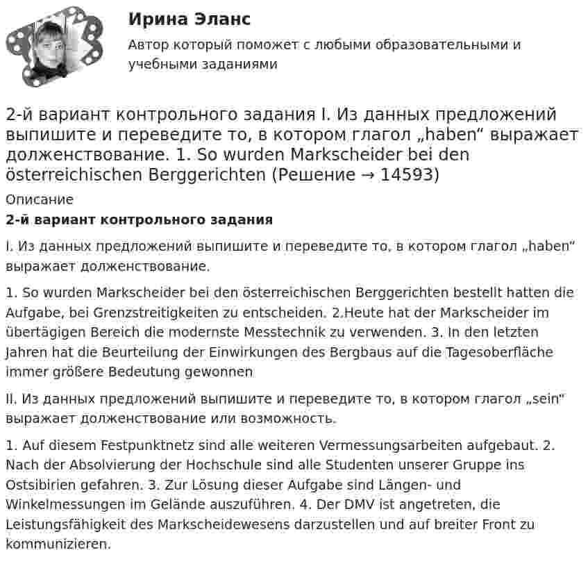      
          Описание
          2-й вариант контрольного задания I. Из данных предложений выпишите и переведите то, в котором глагол „haben“ выражает долженствование.1. So wurden Markscheider bei den österreichischen Berggerichten bestellt hatten die Aufgabe, bei Grenzstreitigkeiten zu entscheiden. 2.Heute hat der Markscheider im übertägigen Bereich die modernste Messtechnik zu verwenden. 3. In den letzten Jahren hat die Beurteilung der Einwirkungen des Bergbaus auf die Tagesoberfläche immer größere Bedeutung gewonnen II. Из данных предложений выпишите и переведите то, в котором глагол „sein“ выражает долженствование или возможность.1. Auf diesem Festpunktnetz sind alle weiteren Vermessungsarbeiten aufgebaut. 2. Nach der Absolvierung der Hochschule sind alle Studenten unserer Gruppe ins Ostsibirien gefahren. 3. Zur Lösung dieser Aufgabe sind Längen- und Winkelmessungen im Gelände auszuführen. 4. Der DMV ist angetreten, die Leistungsfähigkeit des Markscheidewesens darzustellen und auf breiter Front zu kommunizieren.  
            
            
            2. Изобразите любой изомер соединения дипропилгексан. Постройте и назовите хотя бы 5 его изомеров. В одном из изомеров укажите все первичные, вторичные и третичные атомы углерода.2-й вариант контрольного задания   I. Из данных предложений выпишите и переведите то, в котором глагол „haben“ выражает долженствование. 1. So wurden Markscheider bei den österreichischen Berggerichten 2 кг азота при температуре 7 °C и давлении 0,1 МПа сжимают до давления 1 МПа. Определить работу, затраченную на сжатие, если газ сжимают: изотермически; адиабатически.2 кг кислорода занимают объём 1 м3 и находятся под давлением 2 атм. Газ был нагрет сначала при постоянном давлении до объёма 3 м3, а затем при постоянном объёме до давления 5 атм. Найти изменение внутренней энергии газа2 кг кислорода находится под давлением 5∙104 Па и имеет плотность 3 кг/м3. Найти энергию теплового движения молекул газа при этих условиях.2 кейса Тайм кофейня и построение системы мотивации2. Коленчатый вал двигателя трактора за время t = 50 с уменьшил частоту своего вращения с n1 = 12 с-1 до n2 = 6 с-1. Определить угловое ускорение вала ? и число оборотов N, сделанных им за время торможения. 12. Какую работу A нужно совершить, чтобы вывести спутник массой m = 350 кг на орбиту, находящуюся вблизи поверхности Земли? Сопротивлением воздуха пренебречь.2 задачи по УП по основам права для гуманитарных специальностей РУДН2 задачи по физике2 задачи по ФИЗИКЕ2 задачи по физике из Савельева2 задачи по экономике2 задачи по экономике2 задачи. Экологическое и земельное право