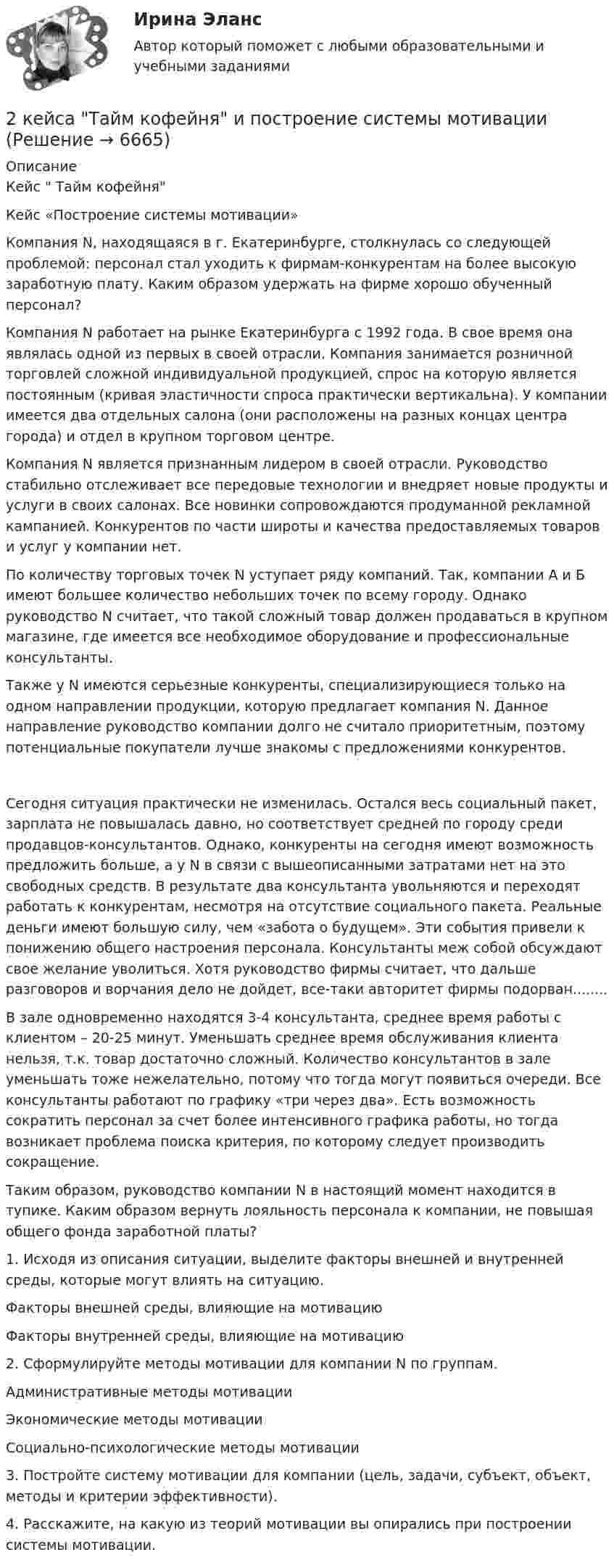      
          Описание
          Кейс  Тайм кофейняКейс «Построение системы мотивации»Компания N, находящаяся в г. Екатеринбурге, столкнулась со следующей проблемой: персонал стал уходить к фирмам-конкурентам на более высокую заработную плату. Каким образом удержать на фирме хорошо обученный персонал?Компания N работает на рынке Екатеринбурга с 1992 года. В свое время она являлась одной из первых в своей отрасли. Компания занимается розничной торговлей сложной индивидуальной продукцией, спрос на которую является постоянным (кривая эластичности спроса практически вертикальна). У компании имеется два отдельных салона (они расположены на разных концах центра города) и отдел в крупном торговом центре.Компания N является признанным лидером в своей отрасли. Руководство стабильно отслеживает все передовые технологии и внедряет новые продукты и услуги в своих салонах. Все новинки сопровождаются продуманной рекламной кампанией. Конкурентов по части широты и качества предоставляемых товаров и услуг у компании нет.По количеству торговых точек N уступает ряду компаний. Так, компании А и Б имеют большее количество небольших точек по всему городу. Однако руководство N считает, что такой сложный товар должен продаваться в крупном магазине, где имеется все необходимое оборудование и профессиональные консультанты.Также у N имеются серьезные конкуренты, специализирующиеся только на одном направлении продукции, которую предлагает компания N. Данное направление руководство компании долго не считало приоритетным, поэтому потенциальные покупатели лучше знакомы с предложениями конкурентов.Сегодня ситуация практически не изменилась. Остался весь социальный пакет, зарплата не повышалась давно, но соответствует средней по городу среди продавцов-консультантов. Однако, конкуренты на сегодня имеют возможность предложить больше, а у N в связи с вышеописанными затратами нет на это свободных средств. В результате два консультанта увольняются и переходят работать к конкурентам, несмотря на отсутствие социального пакета. Реальные деньги имеют большую силу, чем «забота о будущем». Эти события привели к понижению общего настроения персонала. Консультанты меж собой обсуждают свое желание уволиться. Хотя руководство фирмы считает, что дальше разговоров и ворчания дело не дойдет, все-таки авторитет фирмы подорван........В зале одновременно находятся 3-4 консультанта, среднее время работы с клиентом – 20-25 минут. Уменьшать среднее время обслуживания клиента нельзя, т.к. товар достаточно сложный. Количество консультантов в зале уменьшать тоже нежелательно, потому что тогда могут появиться очереди. Все консультанты работают по графику «три через два». Есть возможность сократить персонал за счет более интенсивного графика работы, но тогда возникает проблема поиска критерия, по которому следует производить сокращение.Таким образом, руководство компании N в настоящий момент находится в тупике. Каким образом вернуть лояльность персонала к компании, не повышая общего фонда заработной платы?1. Исходя из описания ситуации, выделите факторы внешней и внутренней среды, которые могут влиять на ситуацию.  Факторы внешней среды, влияющие на мотивацию Факторы внутренней среды, влияющие на мотивацию  2. Сформулируйте методы мотивации для компании N по группам.  Административные методы мотивации Экономические методы мотивации Социально-психологические методы мотивации 3. Постройте систему мотивации для компании (цель, задачи, субъект, объект, методы и критерии эффективности).4. Расскажите, на какую из теорий мотивации вы опирались при построении системы мотивации.  
            
            
            2 кг кислорода находится под давлением 5∙104 Па и имеет плотность 3 кг/м3. Найти энергию теплового движения молекул газа при этих условиях.2 кейса Тайм кофейня и построение системы мотивации2. Коленчатый вал двигателя трактора за время t = 50 с уменьшил частоту своего вращения с n1 = 12 с-1 до n2 = 6 с-1. Определить угловое ускорение вала ? и число оборотов N, сделанных им за время торможения. 12. Какую работу A нужно совершить, чтобы вывести спутник массой m = 350 кг на орбиту, находящуюся вблизи поверхности Земли? Сопротивлением воздуха пренебречь.2 контрольные по психолгоии2 Контрольные работы по инвестиции и финансам 2 КОНТРОЛЬНЫЕ РАБОТЫ ПО ИНВЕСТИЦИИ И ФИНАНСАМ2 контрольные работы по физической химии2 задачи по экономике2 задачи по экономике2 задачи. Экологическое и земельное право2 задачи экономика2. Изобразите любой изомер соединения дипропилгексан. Постройте и назовите хотя бы 5 его изомеров. В одном из изомеров укажите все первичные, вторичные и третичные атомы углерода.2-й вариант контрольного задания   I. Из данных предложений выпишите и переведите то, в котором глагол „haben“ выражает долженствование. 1. So wurden Markscheider bei den österreichischen Berggerichten 2 кг азота при температуре 7 °C и давлении 0,1 МПа сжимают до давления 1 МПа. Определить работу, затраченную на сжатие, если газ сжимают: изотермически; адиабатически.